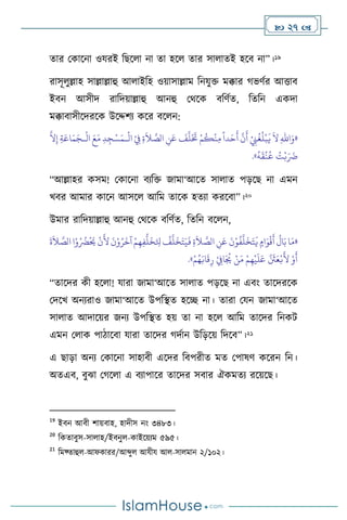  27 
োর মকাসনা ওযরই বছস া না ো হস োর সা ােই হসি না”।19
রাসূ ুল্লাহ সাল্লাল্লাহু আ াইবহ ওয়াসাল্লাম বনযুক্ত মক্কার র্ভিথর আত্তাি
ইিন আসীদ রাবদয়াল্লাহু আনহু মর্সক িবিথে, বেবন একদা
মক্কািাসীসদরসক উসদ্দিে কসর িস ন:
«
ْ
‫ال‬ ْ
ِ
‫ِف‬ ِ‫ة‬
َ
‫ال‬ َّ
‫الص‬ ِ
‫ن‬َ‫ع‬
َ
‫ف‬
َّ
‫ل‬
َ َ
‫َت‬ ْ‫م‬
ُ
‫ك‬
ْ
‫ن‬ِ‫م‬
ً
‫دا‬َ‫ح‬
َ
‫أ‬
َّ
‫ن‬
َ
‫أ‬ ْ
ِ
‫ِن‬
ُ
‫غ‬
ُ
‫ل‬
ْ
‫ب‬
َ
‫ي‬
َ
‫ال‬ ِ‫هلل‬‫ا‬َ‫و‬
‫ـ‬
ْ
‫ال‬ َ‫ع‬َ‫م‬ ِ‫د‬ ِ‫ج‬ْ‫س‬َ‫م‬
‫ـ‬
َ‫م‬َ‫ج‬
َّ
‫ال‬ِ‫إ‬ ِ‫ة‬َ‫اع‬
ُ
‫ه‬
َ
‫ق‬
ُ
‫ن‬
ُ
‫ع‬ ُ
‫ت‬ْ‫ب‬َ َ
‫َض‬
»
.
“আল্লাহর কসম! মকাসনা িেবক্ত জামা‘আসে সা াে পড়সছ না এমন
খির আমার কাসন আসস আবম োসক হেো করসিা”।20
উমার রাবদয়াল্লাহু আনহু মর্সক িবিথে, বেবন িস ন,
«
َ
‫ة‬
َ
‫ال‬ َّ
‫الص‬‫ا‬ْ‫و‬ُ ُ
‫َض‬
ْ َ
‫َي‬
ْ
‫ن‬
َ
‫أل‬
َ
‫ن‬ْ‫و‬ُ‫ر‬
َ
‫آخ‬ ْ‫م‬ِ‫ه‬ِ‫ف‬
ُّ
‫ل‬
َ
‫خ‬َ ِ
‫تل‬
ُ
‫ف‬
َّ
‫ل‬
َ
‫خ‬َ‫ت‬َ‫ي‬
َ
‫ف‬ ِ‫ة‬
َ
‫ال‬ َّ
‫الص‬ ِ
‫ن‬َ‫ع‬
َ
‫ن‬ْ‫و‬
ُ
‫ف‬
َّ
‫ل‬
َ
‫خ‬َ‫ت‬
َ
‫ي‬ ٍ‫ام‬َ‫و‬
ْ
‫ق‬
َ
‫أ‬
ُ
‫ال‬َ‫ب‬‫ا‬َ‫م‬
ْ
‫ي‬
َ
‫ل‬َ‫ع‬ َّ َ
‫َث‬َ‫ع‬ْ‫ب‬
َ
‫أل‬ ْ‫و‬
َ
‫أ‬
ْ
ِ
‫اِف‬َ ُ
‫ُي‬ ْ‫ن‬َ‫م‬ ْ‫م‬ِ‫ه‬
ْ‫م‬ُ‫ه‬َ‫اب‬
َ
‫ق‬ِ‫ر‬
»
.
“োসদর কী হস া! যারা জামা‘আসে সা াে পড়সছ না এিাং োসদরসক
মদসখ অনেরাও জামা‘আসে উপবিে হসি না। োরা মযন জামা‘আসে
সা াে আদাসয়র জনে উপবিে হয় ো না হস আবম োসদর বনকি
এমন ম াক পািাসিা যারা োসদর র্দথান উবড়সয় বদসি”।21
এ ছাড়া অনে মকাসনা সাহািী এসদর বিপরীে মে মপাষি কসরন বন।
অেএি, িুঝা মর্স া এ িোপাসর োসদর সিার ঐকমেে রসয়সছ।
19
ইিন আিী িায়িাহ, হাদীস নাং ৩৪৮৩।
20
বকোিুস-সা াহ/ইিনু -কাইসয়েম ৫৯৫।
21
বমফ্োহু -আফকারর/আব্দু আযীয আ -সা মান ২/১০২।
 