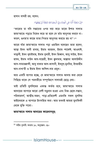  28 
হাসান িাসরী রহ. িস ন:
«
ْ
‫ال‬ ْ
ِ
‫ِف‬ ِ‫ء‬‫ا‬
َ
‫ش‬ِ‫ع‬
ْ
‫ال‬ ِ
‫ن‬َ‫ع‬
ُ
‫ه‬
ُّ
‫م‬
ُ
‫أ‬
ُ
‫ه‬
ْ
‫ت‬َ‫ع‬
َ
‫ن‬َ‫م‬
ْ
‫ن‬ِ‫إ‬
‫ـ‬
َ‫ج‬
‫ا‬َ‫ه‬
ْ
‫ع‬ِ‫ط‬ُ‫ي‬ ْ‫م‬
َ
‫ل‬
ً
‫ة‬
َ
‫ق‬
َ
‫ف‬
َ
‫ش‬ ِ‫ة‬َ‫اع‬َ‫م‬
»
.
“কাসরার মা যবদ সন্তাসনর ওপর দয়া কসর োসক ইিার সা াে
জামা‘আসে পড়সে বনসষধ কসর ো হস মস োাঁর আনুর্েে করসি না।
কারি, গুনাহ’র কাসজ মাো-বপোর আনুর্েে করসে হয় না”।22
আসরা যাাঁরা জামা‘আসে সা াে পড়া ওয়াবজি িস সছন োরা হস ন,
আত্বা ইিন আিী রািাহ, ইমাম আহমদ, ইমাম িাসফঈ, আওযাঈ,
খাোিী, ইিন খুযাইমাহ, ইমাম িুখারী, ইিন বহব্বান, আিু সাউর, ইিন
হাযম, ইমাম দাউদ আয-যাসহরী, ইিন ি
ু দামাহ, আল্লামা আ াউদ্দীন
আস-সামারিােী, আিু িাকার আ -কাসানী, ইিনুল্-মুনবযর, ইিরাহীম
আন-নাখা‘য়ী ও ইমাম ইিন আবব্দ -িার প্রমুখ।
আর একবি িোপার হসি, ময জামা‘আসে সা াে আদায় করা মর্সক
বপবছসয় র্াসক মস পরিেথীসে সম্পূিথরূসপ সা ােই মছসড় মদয়।
োই প্রবেবি মুসব সমর একান্ত কেথিে হসি, জামা‘আসে সা াে
আদাসয়র িোপাসর আসরা মিিী যত্নিান হওয়া এিাং বনজ মছস -সন্তান,
পবরিারির্থ, আত্ম্ীয়-স্বজন, পাড়া-প্রবেসিিী এমনবক সক মুসব ম
ভাইসদরসক এ িোপাসর উৎসাবহে করা। আর েখনই আমরা মুনাবফকী
মর্সক মুবক্ত পাসিা।
জামা‘আসে সা াে আদাসয়র ফাসয়দাসমূহ:
22
সহীহ িুখারী: অধোয় ১০, অনুসিদ: ২৯।
 