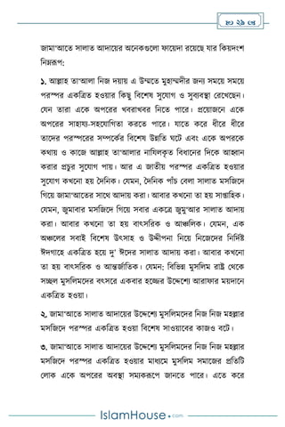  29 
জামা‘আসে সা াে আদাসয়র অসনকগুস া ফাসয়দা রসয়সছ যার বকয়দাংি
বনম্রূপ:
১. আল্লাহ ো‘আ া বনজ দয়ায় এ উম্মসে মুহাম্মদীর জনে সমসয় সমসয়
পরস্পর একবত্রে হওয়ার বকছু বিসিষ সুসযার্ ও সুিেিিা মরসখসছন।
মযন োরা এসক অপসরর খিরাখির বনসে পাসর। প্রসয়াজসন এসক
অপসরর সাহাযে-সহসযাবর্ো করসে পাসর। যাসে কসর ধীসর ধীসর
োসদর পরস্পসরর সম্পসকথর বিসিষ উন্নবে র্সি এিাং এসক অপরসক
কর্ায় ও কাসজ আল্লাহ ো‘আ ার নাবয ক
ৃ ে বিধাসনর বদসক আহ্বান
করার প্রচুর সুসযার্ পায়। আর এ জােীয় পরস্পর একবত্রে হওয়ার
সুসযার্ কখসনা হয় দদবনক। মযমন, দদবনক পাাঁচ মি া সা াে মসবজসদ
বর্সয় জামা‘আসের সাসর্ আদায় করা। আিার কখসনা ো হয় সা্াবহক।
মযমন, জুমািার মসবজসদ বর্সয় সিার একসত্র জুমু‘আর সা াে আদায়
করা। আিার কখসনা ো হয় িাৎসবরক ও আঞ্চব ক। মযমন, এক
অঞ্চস র সিাই বিসিষ উৎসাহ ও উদ্দীপনা বনসয় বনসজসদর বনবদথষ্ট
ঈদর্াসহ একবত্রে হসয় দু’ ঈসদর সা াে আদায় করা। আিার কখসনা
ো হয় িাৎসবরক ও আন্তজথাবেক। মযমন: বিবভন্ন মুসব ম রাষ্ট্র মর্সক
সি মুসব মসদর িৎসসর একিার হসির উসদ্দসিে আরাফার ময়দাসন
একবত্রে হওয়া।
২. জামা‘আসে সা াে আদাসয়র উসদ্দসিে মুসব মসদর বনজ বনজ মহল্লার
মসবজসদ পরস্পর একবত্রে হওয়া বিসিষ সাওয়াসির কাজও িসি।
৩. জামা‘আসে সা াে আদাসয়র উসদ্দসিে মুসব মসদর বনজ বনজ মহল্লার
মসবজসদ পরস্পর একবত্রে হওয়ার মাধেসম মুসব ম সমাসজর প্রবেবি
ম াক এসক অপসরর অিিা সমেকরূসপ জানসে পাসর। এসে কসর
 