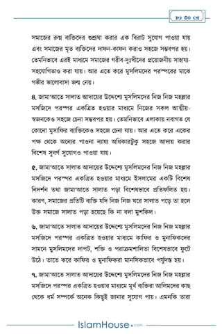  30 
সমাসজর রুগ্ন িেবক্তসদর শুশ্রূষা করার এক বিরাি সুসযার্ পাওয়া যায়
এিাং সমাসজর মৃে িেবক্তসদর দাফন-কাফন করাও সহসজ সম্ভিপর হয়।
মেমবনভাসি এরই মাধেসম সমাসজর র্রীি-দুঃখীসদর প্রসয়াজনীয় সাহাযে-
সহসযাবর্োও করা যায়। আর এসে কসর মুসব মসদর পরস্পসরর মাসঝ
র্ভীর ভাস ািাসা জম মনয়।
৪. জামা‘আসে সা াে আদাসয়র উসদ্দসিে মুসব মসদর বনজ বনজ মহল্লার
মসবজসদ পরস্পর একবত্রে হওয়ার মাধেসম বনসজর সক আত্ম্ীয়-
স্বজনসকও সহসজ মচনা সম্ভিপর হয়। মেমবনভাসি এ াকায় নিার্ে ময
মকাসনা মুসাবফর িোবক্তসকও সহসজ মচনা যায়। আর এসে কসর এসকর
পক্ষ মর্সক অসনের পাওনা নোযে অবধকারিু ক
ু সহসজ আদায় করার
বিসিষ সুিিথ সুসযার্ও পাওয়া যায়।
৫. জামা‘আসে সা াে আদাসয়র উসদ্দসিে মুসব মসদর বনজ বনজ মহল্লার
মসবজসদ পরস্পর একবত্রে হওয়ার মাধেসম ইস াসমর একবি বিসিষ
বনদিথন ের্া জামা‘আসে সা াে পড়া বিসিষভাসি প্রবেফব ে হয়।
কারি, সমাসজর প্রবেবি িেবক্ত যবদ বনজ বনজ র্সর সা াে পসড় ো হস
উক্ত সমাসজ সা াে পড়া হসয়সছ বক না ি া মুিবক ।
৬. জামা‘আসে সা াে আদাসয়র উসদ্দসিে মুসব মসদর বনজ বনজ মহল্লার
মসবজসদ পরস্পর একবত্রে হওয়ার মাধেসম কাবফর ও মুনাবফকসদর
সামসন মুসব মসদর দাপি, িবক্ত ও পরাক্রমিাব ো বিসিষভাসি ফ
ু সি
উসি। োসে কসর কাবফর ও মুনাবফকরা মানবসকভাসি পযুথদস্ত হয়।
৭. জামা‘আসে সা াে আদাসয়র উসদ্দসিে মুসব মসদর বনজ বনজ মহল্লার
মসবজসদ পরস্পর একবত্রে হওয়ার মাধেসম মূখথ িেবক্তরা আব মসদর কাছ
মর্সক ধমথ সম্পসকথ অসনক বকছুই জানার সুসযার্ পায়। এমনবক োরা
 