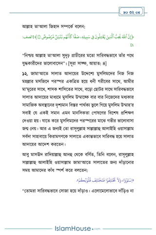  32 
আল্লাহ ো‘আ া বজহাদ সম্পসকথ িস ন:
﴿
ِّ
‫ن‬‫إ‬
ِّ
َِّ‫ٱّلل‬
ِّ
ُِّّ
‫ب‬
ُ
‫ُي‬
ِّ
َِّ‫ين‬‫ٱَّل‬
ِّ
ِّ
َ
‫ون‬
ُ
‫ل‬‫ت‬ٰ َ
‫ق‬ُ‫ي‬
ِّ
ِّ
‫ف‬
ِّ
‫ۦ‬‫ه‬‫يل‬‫ب‬َ‫س‬
ِّ
‫ا‬
ٗ
‫ف‬ َ
‫ص‬
ِّ
‫م‬ُ‫ه‬‫ن‬
َ
‫أ‬
َ
‫ك‬
ِّ
ِّ
‫ن‬ٰ َ
‫ي‬
ۡ
‫ن‬ُ‫ب‬
ِّ
ِّ
‫وص‬ ُ
‫ص‬ۡ‫ر‬‫م‬
ِّ
٤
﴾
[
‫الصف‬
:
٤
]
“বনশ্চয় আল্লাহ ো‘আ া সুদৃঢ় প্রাচীসরর মসো সাবরিদ্ধভাসি োাঁর পসর্
যুদ্ধকারীসদর ভাস ািাসসন”। [সূরা সাফ্ফ, আয়াে: ৪]
১২. জামা‘আসে সা াে আদাসয়র উসদ্দসিে মুসব মসদর বনজ বনজ
মহল্লার মসবজসদ পরস্পর একবত্রে হসয় ধনী র্রীসির সাসর্, আমীর
মা’মূসরর সাসর্, িাসক িাবসসের সাসর্, িসড়া মছাির সাসর্ সাবরিদ্ধভাসি
সা াে আদাসয়র মাধেসম মুসব ম উম্মাসকক িার িার বনসজসদর মধেকার
সামাবজক অিিাসনর দৃিেমান বিস্তর পার্থকে ভু স বর্সয় মুসব ম উম্মাহ’র
সিাই ময একই সমান এমন মানবসকো মপাষসির বিসিষ প্রবিক্ষি
মদওয়া হয়। যাসে কসর মুসব মসদর পরস্পসরর মাসঝ র্ভীর ভাস ািাসা
জম মনয়। আর এ জনেই মো রাসূ ুল্লাহ সাল্লাল্লাহু আ াইবহ ওয়াসাল্লাম
সিথদা সাহািাসয় বকরামর্িসক সা াসে একান্তভাসি সাবরিদ্ধ হসয় সা াে
আদাসয়র আসদি করসেন।
আিু মাসঊদ রাবদয়াল্লাহু আনহু মর্সক িবিথে, বেবন িস ন, রাসূ ুল্লাহ
সাল্লাল্লাহু আ াইবহ ওয়াসাল্লাম জামা‘আসে সা াসের জনে দাাঁড়াসনার
সময় আমাসদর কাাঁধ স্পিথ কসর ি সেন:
«
ِ‫ل‬َ‫ت‬
ْ َ
‫َت‬
َ
‫ال‬َ‫و‬ ،‫ا‬ْ‫و‬ُ‫و‬َ‫ت‬
ْ
‫س‬ِ‫ا‬
ْ‫م‬
ُ
‫ك‬ُ‫ب‬ْ‫و‬
ُ
‫ل‬
ُ
‫ق‬
َ
‫ف‬ِ‫ل‬َ‫ت‬
ْ
‫خ‬َ‫ت‬
َ
‫ف‬ ‫ا‬ْ‫و‬
ُ
‫ف‬
»
.
“মোমরা সাবরিদ্ধভাসি মসাজা হসয় দাাঁড়াও। এস াসমস াভাসি দাাঁবড়ও না
 