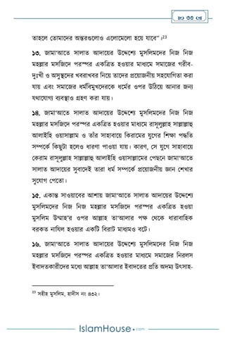  33 
োহস মোমাসদর অন্তরগুস াও এস াসমস া হসয় যাসি”।23
১৩. জামা‘আসে সা াে আদাসয়র উসদ্দসিে মুসব মসদর বনজ বনজ
মহল্লার মসবজসদ পরস্পর একবত্রে হওয়ার মাধেসম সমাসজর র্রীি-
দুঃখী ও অসুিসদর খিরাখির বনসয় োসদর প্রসয়াজনীয় সহসযাবর্ো করা
যায় এিাং সমাসজর ধমথবিমুখসদরসক ধসমথর ওপর উবিসয় আনার জনে
যর্াসযার্ে িেিিাও গ্রহি করা যায়।
১৪. জামা‘আসে সা াে আদাসয়র উসদ্দসিে মুসব মসদর বনজ বনজ
মহল্লার মসবজসদ পরস্পর একবত্রে হওয়ার মাধেসম রাসূ ুল্লাহ সাল্লাল্লাহু
আ াইবহ ওয়াসাল্লাম ও োাঁর সাহািাসয় বকরাসমর যুসর্র বিক্ষা পদ্ধবে
সম্পসকথ বকছুিা হস ও ধারিা পাওয়া যায়। কারি, মস যুসর্ সাহািাসয়
মকরাম রাসূ ুল্লাহ সাল্লাল্লাহু আ াইবহ ওয়াসাল্লাসমর মপছসন জামা‘আসে
সা াে আদাসয়র সুিাসদই োরা ধমথ সম্পসকথ প্রসয়াজনীয় জ্ঞান মিখার
সুসযার্ মপসো।
১৫. একান্ত সাওয়াসির আিায় জামা‘আসে সা াে আদাসয়র উসদ্দসিে
মুসব মসদর বনজ বনজ মহল্লার মসবজসদ পরস্পর একবত্রে হওয়া
মুসব ম উম্মাহ’র ওপর আল্লাহ ো‘আ ার পক্ষ মর্সক ধারািাবহক
িরকে নাবয হওয়ার একবি বিরাি মাধেমও িসি।
১৬. জামা‘আসে সা াে আদাসয়র উসদ্দসিে মুসব মসদর বনজ বনজ
মহল্লার মসবজসদ পরস্পর একবত্রে হওয়ার মাধেসম সমাসজর বনর স
ইিাদেকারীসদর মসধে আল্লাহ ো‘আ ার ইিাদসের প্রবে অদমে উৎসাহ-
23
সহীহ মুসব ম, হাদীস নাং ৪৩২।
 
