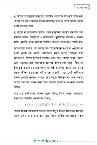  36 
খ. হয়সো িা রাসূ ুল্লাহ সাল্লাল্লাহু আ াইবহ ওয়াসাল্লাম সিথপ্রর্ম কসমর কর্া
মজসনই ো বনজ উম্মেসক জাবনসয় বদসয়সছন অেঃপর োাঁসক আিার মিবির
কর্াই জানাসনা হস া।
র্. হয়সো িা জামা‘আসে সা াে পড়ু য়া মুসল্লীসদর অিিার পবরিেথন ের্া
সা াসে োসদর ধীরিীরো ও আন্তবরকো, মুসল্লীসদর আবধকে ও োসদর
মযথাদা এমনবক িাসনর মযথাদার পার্থসকের কারসি সাওয়াসিরও পার্থকে হয়।
জামা‘আসে সা াে পড়া অেেন্ত সাওয়াসির বিষয় হওয়া ো ওয়াবজি না
হওয়া িুঝায় না। কারি, িরী‘আসে ফরয বকাংিা ওয়াবজি কাজ
আদাসয়রও বিসিষ সাওয়াি রসয়সছ। েসি মকউ মকাসনা ফরয সা াে
একা পড়স ও োর সা ােিু ক
ু অিিেই আদায় হসয় যাসি। বকন্তু মস
ইিাক
ৃ ে ওয়াবজি ছাড়ার দরুন অিিেই গুনাকর্ার হসি। আর োসে
অন্তে পাঁবচি সাওয়াসির র্ািবে মো আসছই। েসি মকউ িরী‘আে
সম্মে মকাসনা ওযসরর কারসি জামা‘আসে উপবিে না হসে পারস
আল্লাহ ো‘আ া োসক জামা‘আসে সা াে আদাসয়র সাওয়াি অিিেই
বদসিন।
আিু মূসা রাবদয়াল্লাহু আনহু মর্সক িবিথে, বেবন িস ন, রাসূ ুল্লাহ
সাল্লাল্লাহু আ াইবহ ওয়াসাল্লাম িস ন,
«
ً
‫حا‬
ْ
‫ي‬ ِ‫ح‬ َ
‫ص‬
ً
‫ما‬
ْ
‫ي‬ِ‫ق‬ُ‫م‬
ُ
‫ل‬َ‫م‬
ْ
‫ع‬
َ
‫ي‬
َ
‫ن‬
َ
‫َك‬ ‫ا‬َ‫م‬
ُ
‫ل‬
ْ
‫ث‬ِ‫م‬ ُ َ
‫ل‬ َ
‫ب‬ِ‫ت‬
ُ
‫ك‬ َ‫ر‬
َ
‫اف‬َ‫س‬ ْ‫و‬
َ
‫أ‬
ُ
‫د‬
ْ
‫ب‬َ‫ع‬
ْ
‫ال‬
َ
‫ض‬ِ‫ر‬َ‫م‬ ‫ا‬
َ
‫ذ‬ِ‫إ‬
»
.
“যখন আল্লাহ ো‘আ ার মকাসনা িাো অসুি বকাংিা সফররে অিিায়
র্াসক েখন োর জনে োর সুি বকাংিা মুবিম র্াকািিার সক
 