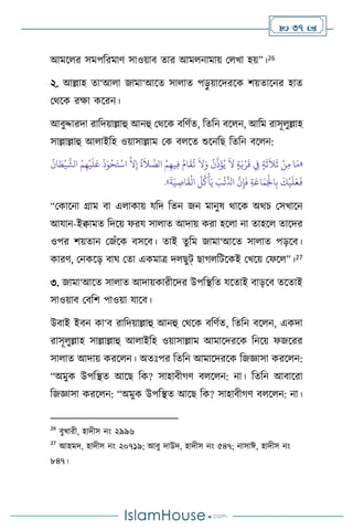  37 
আমস র সমপবরমাি সাওয়াি োর আম নামায় ম খা হয়”।26
২. আল্লাহ ো‘আ া জামা‘আসে সা াে পড়
ু য়াসদরসক িয়োসনর হাে
মর্সক রক্ষা কসরন।
আিুদ্দারদা রাবদয়াল্লাহু আনহু মর্সক িবিথে, বেবন িস ন, আবম রাসূ ুল্লাহ
সাল্লাল্লাহু আ াইবহ ওয়াসাল্লাম মক ি সে শুসনবছ বেবন িস ন:
«
ُ
‫ان‬ َ‫ط‬
ْ
‫ي‬
َّ
‫الش‬ ُ‫م‬ِ‫ه‬
ْ
‫ي‬
َ
‫ل‬َ‫ع‬
َ
‫ذ‬َ‫و‬
ْ
‫ح‬َ‫ت‬
ْ
‫اس‬
َّ
‫ال‬ِ‫إ‬
ُ
‫ة‬
َ
‫ال‬ َّ
‫الص‬ ُ‫م‬ِ‫يه‬ِ‫ف‬ ُ‫ام‬
َ
‫ق‬
ُ
‫ت‬
َ
‫ال‬َ‫و‬
ُ
‫ن‬
َّ
‫ذ‬
َ
‫ؤ‬ُ‫ي‬
َ
‫ال‬ ٍ‫ة‬َ‫ي‬ْ‫ر‬
َ
‫ق‬ ِ
‫ِف‬ ٍ‫ة‬
َ
‫ث‬
َ
‫ال‬
َ
‫ث‬ ْ‫ن‬ِ‫م‬ ‫ا‬َ‫م‬
َّ
‫ن‬ِ‫إ‬
َ
‫ف‬ ِ‫ة‬َ‫اع‬َ‫م‬َْ
‫اْل‬ِ‫ب‬
َ
‫ك‬
ْ
‫ي‬
َ
‫ل‬َ‫ع‬
َ
‫ف‬
َ
‫ة‬َ‫ي‬ ِ
‫اص‬
َ
‫ق‬
ْ
‫ال‬
ُ
‫ل‬
ُ
‫ك‬
ْ
‫أ‬َ‫ي‬ َ
‫ب‬
ْ
‫ئ‬
ِّ
‫اذل‬
»
.
“মকাসনা গ্রাম িা এ াকায় যবদ বেন জন মানুষ র্াসক অর্চ মসখাসন
আযান-ইিামে বদসয় ফরয সা াে আদায় করা হস া না োহস োসদর
ওপর িয়োন মজাঁসক িসসি। োই েুবম জামা‘আসে সা াে পড়সি।
কারি, মনকসড় িার্ মো একমাত্র দ ছুট্ ছার্ বিসকই মখসয় মফস ”।27
৩. জামা‘আসে সা াে আদায়কারীসদর উপবিবে যসোই িাড়সি েসোই
সাওয়াি মিবি পাওয়া যাসি।
উিাই ইিন কা‘ি রাবদয়াল্লাহু আনহু মর্সক িবিথে, বেবন িস ন, একদা
রাসূ ুল্লাহ সাল্লাল্লাহু আ াইবহ ওয়াসাল্লাম আমাসদরসক বনসয় ফজসরর
সা াে আদায় করস ন। অেঃপর বেবন আমাসদরসক বজজ্ঞাসা করস ন:
“অমুক উপবিে আসছ বক? সাহািীর্ি ি স ন: না। বেবন আিাসরা
বজজ্ঞাসা করস ন: “অমুক উপবিে আসছ বক? সাহািীর্ি ি স ন: না।
26
িুখারী, হাদীস নাং ২৯৯৬
27
আহমদ, হাদীস নাং ২০৭১৯; আিু দাউদ, হাদীস নাং ৫৪৭; নাসাঈ, হাদীস নাং
৮৪৭।
 