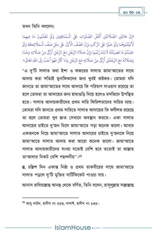  38 
েখন বেবন ি স ন:
«
ْ
‫ال‬
َ َ
‫لَع‬ ِ
‫ات‬َ‫و‬
َ
‫ل‬ َّ
‫الص‬
ُ
‫ل‬
َ
‫ق‬
ْ
‫ث‬
َ
‫أ‬ ِ
ْ
‫ْي‬
َ
‫ت‬
َ
‫ال‬ َّ
‫الص‬ ِ
ْ
‫ْي‬
َ
‫ات‬
َ
‫ه‬
َّ
‫ن‬ِ‫إ‬
‫ـ‬
‫ا‬َ‫م‬ِ‫يه‬ِ‫ف‬ ‫ا‬َ‫م‬
َ
‫ون‬ُ‫م‬
َ
‫ل‬
ْ
‫ع‬
َ
‫ت‬ ْ‫و‬
َ
‫ل‬َ‫و‬ َ‫ْي‬ِ‫ق‬ِ‫ف‬‫ا‬
َ
‫ن‬ُ‫م‬
َ‫و‬ ِ
‫ب‬
َ
‫ك‬ُّ‫الر‬
َ َ
‫لَع‬ ‫ا‬ً‫و‬
ْ
‫ب‬َ‫ح‬ ْ‫و‬
َ
‫ل‬َ‫و‬ ‫ا‬َ‫م‬
ُ
‫وه‬ُ‫م‬ُ‫ت‬
ْ
‫ي‬
َ
‫ت‬
َ َ
‫أل‬
ْ
‫ال‬
ِّ
‫ف‬ َ
‫ص‬ ِ‫ل‬
ْ
‫ث‬ِ‫م‬
َ َ
‫لَع‬
َ
‫ل‬َّ‫و‬
َ ْ
‫األ‬
َّ
‫ف‬ َّ
‫الص‬
َّ
‫ن‬ِ‫إ‬
‫ـ‬
ْ‫و‬
َ
‫ل‬َ‫و‬ ِ‫ة‬
َ
‫ك‬ِ‫ئ‬
َ
‫ال‬َ‫م‬
ُ‫ه‬
َ
‫د‬
ْ
‫ح‬َ‫و‬ ِ‫ه‬ِ‫ت‬
َ
‫ال‬ َ
‫ص‬ ْ‫ن‬ِ‫م‬
َ
‫َك‬ْ‫ز‬
َ
‫أ‬ ِ
‫ل‬ُ‫ج‬َّ‫الر‬ َ‫ع‬َ‫م‬ ِ
‫ل‬ُ‫ج‬َّ‫الر‬
َ
‫ة‬
َ
‫ال‬ َ
‫ص‬
َّ
‫ن‬ِ‫إ‬َ‫و‬ ُ‫وه‬ُ‫م‬
ُ
‫ت‬ْ‫ر‬
َ
‫د‬َ‫ت‬ْ‫ب‬
َ
‫ال‬
ُ
‫ه‬ُ‫ت‬
َ
‫ل‬
ْ
‫ي‬ ِ
‫ض‬
َ
‫ف‬ ‫ا‬َ‫م‬ ْ‫م‬ُ‫ت‬
ْ
‫م‬ِ‫ل‬َ‫ع‬
ِ
‫ل‬ُ‫ج‬َّ‫الر‬ َ‫ع‬َ‫م‬ ِ‫ه‬ِ‫ت‬
َ
‫ال‬ َ
‫ص‬ ْ‫ن‬ِ‫م‬
َ
‫َك‬ْ‫ز‬
َ
‫أ‬ ِ
ْ
‫ْي‬
َ
‫ل‬ُ‫ج‬َّ‫الر‬ َ‫ع‬َ‫م‬
ُ
‫ه‬
ُ
‫ت‬
َ
‫ال‬ َ
‫ص‬َ‫و‬
َ‫و‬ُ‫ه‬
َ
‫ف‬ َ ُ
‫ُث‬
َ
‫ك‬ ‫ا‬َ‫م‬َ‫و‬
َ
‫اَل‬َ‫ع‬
َ
‫ت‬ ِ
َّ
‫اَّلل‬
َ
‫َل‬ِ‫إ‬ ُّ
‫ب‬َ‫ح‬
َ
‫أ‬
»
.
“এ দু’বি সা াে ের্া ইিা ও ফজসরর সা াে জামা‘আসের সাসর্
আদায় করা সবেেই মুনাবফকসদর জনে খুিই কষ্টকর। মোমরা যবদ
জানসে ো জামা‘আসের সাসর্ আদাসয় বক পবরমাি সাওয়াি রসয়সছ ো
হস মোমরা ো আদাসয়র জনে হামাগুবড় বদসয় হস ও মসবজসদ উপবিে
হসে। সা াে আদায়কারীসদর প্রর্ম সাবর বফবরিোসদর সাবরর নোয়।
মোমরা যবদ জানসে প্রর্ম সাবরসে সা াে আদাসয়র বক ফযী ে রসয়সছ
ো হস মোমরা খুি দ্রুে মসখাসন অিিান করসে। একা সা াে
আদাসয়র চাইসে দু’জন বমস জামা‘আসে পড়া অসনক ভাস া। আিার
একজনসক বনসয় জামা‘আসে সা াে আদাসয়র চাইসে দু’জনসক বনসয়
জামা‘আসে সা াে আদায় করা আসরা অসনক ভাস া। জামা‘আসে
সা াে আদায়কারীসদর সাংখো যসোই মিবি হসি েসোই ো আল্লাহ
ো‘আ ার বনকি মিবি পছেনীয়”।28
৪. চবল্লি বদন একান্ত বনষ্ঠা ও প্রর্ম োকিীসরর সাসর্ জামা‘আসে
সা াে পড়স দু’বি মুবক্তর সাবিথবফসকি পাওয়া যায়।
আনাস রাবদয়াল্লাহু আনহু মর্সক িবিথে, বেবন িস ন, রাসূ ুল্লাহ সাল্লাল্লাহু
28
আিু দাউদ, হাদীস নাং ৫৫৪; নাসাঈ, হাদীস নাং ৮৪৩।
 
