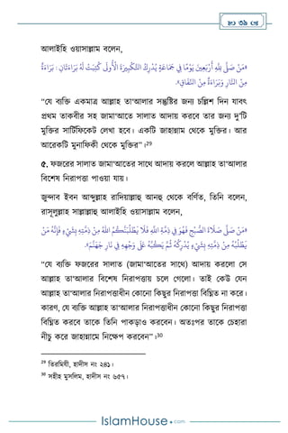  39 
আ াইবহ ওয়াসাল্লাম িস ন,
«
ٌ
‫ة‬َ‫اء‬َ‫ر‬َ‫ب‬ : ِ‫ان‬
َ
‫ت‬َ‫اء‬َ‫ر‬َ‫ب‬ ُ َ
‫ل‬
ْ
‫ت‬َ‫ب‬ِ‫ت‬
ُ
‫ك‬
َ
‫وَل‬
ُ ْ
‫األ‬
َ
‫ة‬َ‫ْي‬ِ‫ب‬
ْ
‫ك‬َّ‫اتل‬ ُ‫ك‬ِ‫ر‬
ْ
‫د‬ُ‫ي‬ ٍ‫ة‬َ‫اع‬َ َ
‫َج‬ ِ
‫ِف‬ ‫ا‬ً‫م‬ْ‫و‬َ‫ي‬ َ‫ْي‬ِ‫ع‬َ‫ب‬ْ‫ر‬
َ
‫أ‬ ِ
َّ
ِ
‫َّلل‬
َّ
‫ّل‬ َ
‫ص‬ ْ‫ن‬َ‫م‬
‫ا‬ ْ‫ن‬ِ‫م‬
َّ‫نل‬
ِ‫اق‬
َ
‫ف‬ِّ‫انل‬ ْ‫ن‬ِ‫م‬
ٌ
‫ة‬َ‫اء‬َ‫ر‬َ‫ب‬َ‫و‬ ِ‫ار‬
»
.
“ময িেবক্ত একমাত্র আল্লাহ ো‘আ ার সন্তুবষ্টর জনে চবল্লি বদন যািৎ
প্রর্ম োকিীর সহ জামা‘আসে সা াে আদায় করসি োর জনে দু’বি
মুবক্তর সাবিথবফসকি ম খা হসি। একবি জাহান্নাম মর্সক মুবক্তর। আর
আসরকবি মুনাবফকী মর্সক মুবক্তর”।29
৫. ফজসরর সা াে জামা‘আসের সাসর্ আদায় করস আল্লাহ ো‘আ ার
বিসিষ বনরাপত্তা পাওয়া যায়।
জুোি ইিন আব্দুল্লাহ রাবদয়াল্লাহু আনহু মর্সক িবিথে, বেবন িস ন,
রাসূ ুল্লাহ সাল্লাল্লাহু আ াইবহ ওয়াসাল্লাম িস ন,
«
ِ
َّ
‫اَّلل‬ ِ‫ة‬
َّ
‫م‬ِ‫ذ‬ ِ
‫ِف‬ َ‫و‬ُ‫ه‬
َ
‫ف‬ ِ
‫ح‬
ْ
‫ب‬ ُّ
‫الص‬
َ
‫ة‬
َ
‫ال‬ َ
‫ص‬
َّ
‫ّل‬ َ
‫ص‬ ْ‫ن‬َ‫م‬
ُ‫م‬
ُ
‫ك‬
َّ
‫ن‬َ‫ب‬
ُ
‫ل‬ ْ‫ط‬
َ
‫ي‬
َ
‫ال‬
َ
‫ف‬
ُ‫اهلل‬
ْ‫ن‬َ‫م‬
ُ
‫ه‬
َّ
‫ن‬ِ‫إ‬
َ
‫ف‬ ٍ‫ء‬ ْ َ
‫َش‬ِ‫ب‬ ِ‫ه‬ِ‫ت‬
َّ
‫م‬ِ‫ذ‬ ْ‫ن‬ِ‫م‬
َ‫ه‬َ‫ج‬ ِ‫ار‬
َ
‫ن‬ ِ
‫ِف‬ ِ‫ه‬ِ‫ه‬
ْ
‫ج‬َ‫و‬
َ َ
‫لَع‬
ُ
‫ه‬َّ‫ب‬
ُ
‫ك‬َ‫ي‬ َّ‫م‬
ُ
‫ث‬
ُ
‫ه‬
ْ
‫ك‬ِ‫ر‬
ْ
‫د‬ُ‫ي‬ ٍ‫ء‬ ْ َ
‫َش‬ِ‫ب‬ ِ‫ه‬ِ‫ت‬
َّ
‫م‬ِ‫ذ‬ ْ‫ن‬ِ‫م‬
ُ
‫ه‬
ْ
‫ب‬
ُ
‫ل‬ ْ‫ط‬
َ
‫ي‬
َ‫م‬
َّ
‫ن‬
»
.
“ময িেবক্ত ফজসরর সা াে (জামা‘আসের সাসর্) আদায় করস া মস
আল্লাহ ো‘আ ার বিসিষ বনরাপত্তায় চস মর্স া। োই মকউ মযন
আল্লাহ ো‘আ ার বনরাপত্তাধীন মকাসনা বকছুর বনরাপত্তা বিবিে না কসর।
কারি, ময িেবক্ত আল্লাহ ো‘আ ার বনরাপত্তাধীন মকাসনা বকছুর বনরাপত্তা
বিবিে করসি োসক বেবন পাকড়াও করসিন। অেঃপর োসক মচহারা
নীচু কসর জাহান্নাসম বনসক্ষপ করসিন”।30
29
বেরবমযী, হাদীস নাং ২৪১।
30
সহীহ মুসব ম, হাদীস নাং ৬৫৭।
 