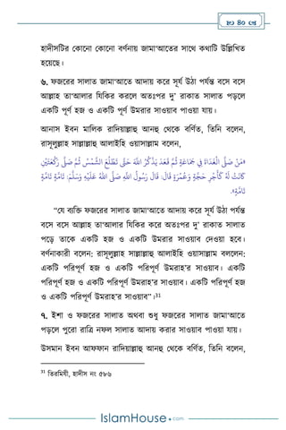  40 
হাদীসবির মকাসনা মকাসনা িিথনায় জামা‘আসের সাসর্ কর্াবি উবল্লবখে
হসয়সছ।
৬. ফজসরর সা াে জামা‘আসে আদায় কসর সূযথ উিা পযথন্ত িসস িসস
আল্লাহ ো‘আ ার বযবকর করস অেঃপর দু’ রাকাে সা াে পড়স
একবি পূিথ হজ ও একবি পূিথ উমরার সাওয়াি পাওয়া যায়।
আনাস ইিন মাব ক রাবদয়াল্লাহু আনহু মর্সক িবিথে, বেবন িস ন,
রাসূ ুল্লাহ সাল্লাল্লাহু আ াইবহ ওয়াসাল্লাম িস ন,
«
ِ
ْ
‫ْي‬َ‫ت‬َ‫ع‬
ْ
‫ك‬َ‫ر‬
َّ
‫ّل‬ َ
‫ص‬ َّ‫م‬
ُ
‫ث‬ ُ
‫س‬
ْ
‫م‬
َّ
‫الش‬ َ‫ع‬
ُ
‫ل‬ ْ‫ط‬
َ
‫ت‬ َّ
‫َّت‬َ‫ح‬ َ َّ
‫اَّلل‬ ُ‫ر‬
ُ
‫ك‬
ْ
‫ذ‬َ‫ي‬
َ
‫د‬َ‫ع‬
َ
‫ق‬ َّ‫م‬
ُ
‫ث‬ ٍ‫ة‬َ‫اع‬َ َ
‫َج‬ ِ
‫ِف‬
َ
‫اة‬
َ
‫د‬
َ
‫غ‬
ْ
‫ال‬
َّ
‫ّل‬ َ
‫ص‬ ْ‫ن‬َ‫م‬
ِ
َّ
‫اَّلل‬
ُ
‫ول‬ُ‫س‬َ‫ر‬
َ
‫ال‬
َ
‫ق‬ :
َ
‫ال‬
َ
‫ق‬ ٍ‫ة‬َ‫ر‬
ْ
‫م‬
ُ
‫ع‬َ‫و‬ ٍ‫ة‬َّ‫ج‬َ‫ح‬ ِ‫ر‬
ْ
‫ج‬
َ
‫أ‬
َ
‫ك‬ ُ َ
‫ل‬
ْ
‫ت‬
َ
‫ن‬
َ
‫َك‬
َ
‫ص‬
َّ
‫ّل‬
ُ‫اهلل‬
ِ‫ه‬
ْ
‫ي‬
َ
‫ل‬َ‫ع‬
َ‫م‬
َّ
‫ل‬َ‫س‬َ‫و‬
ٍ‫ة‬
َّ
‫ام‬
َ
‫ت‬ ٍ‫ة‬
َّ
‫ام‬
َ
‫ت‬ :
ٍ‫ة‬
َّ
‫ام‬
َ
‫ت‬
»
.
“ময িেবক্ত ফজসরর সা াে জামা‘আসে আদায় কসর সূযথ উিা পযথন্ত
িসস িসস আল্লাহ ো‘আ ার বযবকর কসর অেঃপর দু’ রাকাে সা াে
পসড় োসক একবি হজ ও একবি উমরার সাওয়াি মদওয়া হসি।
িিথনাকারী িস ন: রাসূ ুল্লাহ সাল্লাল্লাহু আ াইবহ ওয়াসাল্লাম ি স ন:
একবি পবরপূিথ হজ ও একবি পবরপূিথ উমরাহ’র সাওয়াি। একবি
পবরপূিথ হজ ও একবি পবরপূিথ উমরাহ’র সাওয়াি। একবি পবরপূিথ হজ
ও একবি পবরপূিথ উমরাহ’র সাওয়াি”।31
৭. ইিা ও ফজসরর সা াে অর্িা শুধু ফজসরর সা াে জামা‘আসে
পড়স পুসরা রাবত্র নফ সা াে আদায় করার সাওয়াি পাওয়া যায়।
উসমান ইিন আফফান রাবদয়াল্লাহু আনহু মর্সক িবিথে, বেবন িস ন,
31
বেরবমযী, হাদীস নাং ৫৮৬
 