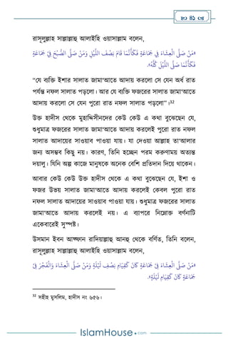  41 
রাসূ ুল্লাহ সাল্লাল্লাহু আ াইবহ ওয়াসাল্লাম িস ন,
«
ٍ‫ة‬َ‫اع‬َ َ
‫َج‬ ْ
ِ
‫ِف‬ َ‫ح‬
ْ
‫ب‬ ُّ
‫الص‬
َّ
‫ّل‬ َ
‫ص‬ ْ‫ن‬َ‫م‬َ‫و‬ ِ
‫ل‬
ْ
‫ي‬
َّ
‫الل‬
َ
‫ف‬
ْ
‫ص‬ِ‫ن‬ َ‫ام‬
َ
‫ق‬ ‫ا‬َ‫م‬
َّ
‫ن‬
َ
‫أ‬
َ
‫ك‬
َ
‫ف‬ ٍ‫ة‬َ‫اع‬َ َ
‫َج‬ ِ
‫ِف‬ َ‫اء‬
َ
‫ش‬ِ‫ع‬
ْ
‫ال‬
َّ
‫ّل‬ َ
‫ص‬ ْ‫ن‬َ‫م‬
َ
‫أ‬
َ
‫ك‬
َ
‫ف‬
ُ
‫ه‬
َّ ُ
‫ُك‬
َ
‫ل‬
ْ
‫ي‬
َّ
‫الل‬
َّ
‫ّل‬ َ
‫ص‬ ‫ا‬َ‫م‬
َّ
‫ن‬
»
.
“ময িেবক্ত ইিার সা াে জামা‘আসে আদায় করস া মস মযন অধথ রাে
পযথন্ত নফ সা াে পড়স া। আর ময িেবক্ত ফজসরর সা াে জামা‘আসে
আদায় করস া মস মযন পুসরা রাে নফ সা াে পড়স া”।32
উক্ত হাদীস মর্সক মুহাবদ্দসীনসদর মকউ মকউ এ কর্া িুসঝসছন ময,
শুধুমাত্র ফজসরর সা াে জামা‘আসে আদায় করস ই পুসরা রাে নফ
সা াে আদাসয়র সাওয়াি পাওয়া যায়। যা মদওয়া আল্লাহ ো‘আ ার
জনে অসম্ভি বকছু নয়। কারি, বেবন হসিন পরম করুিাময় অেেন্ত
দয়া ু। বযবন অল্প কাসজ মানুষসক অসনক মিবি প্রবেদান বদসয় র্াসকন।
আিার মকউ মকউ উক্ত হাদীস মর্সক এ কর্া িুসঝসছন ময, ইিা ও
ফজর উভয় সা াে জামা‘আসে আদায় করস ই মকি পুসরা রাে
নফ সা াে আদাসয়র সাওয়াি পাওয়া যায়। শুধুমাত্র ফজসরর সা াে
জামা‘আসে আদায় করস ই নয়। এ িোপসর বনসম্াক্ত িিথনাবি
এসকিাসরই সুস্পষ্ট।
উসমান ইিন আফ্ফান রাবদয়াল্লাহু আনহু মর্সক িবিথে, বেবন িস ন,
রাসূ ুল্লাহ সাল্লাল্লাহু আ াইবহ ওয়াসাল্লাম িস ন,
«
ْ
ِ
‫ِف‬ َ‫ر‬
ْ
‫ج‬
َ
‫ف‬
ْ
‫ال‬َ‫و‬ َ‫اء‬
َ
‫ش‬ِ‫ع‬
ْ
‫ال‬
َّ
‫ّل‬ َ
‫ص‬ ْ‫ن‬َ‫م‬َ‫و‬ ٍ‫ة‬
َ
‫ل‬ْ َ
‫ْل‬ ِ
‫ف‬
ْ
‫ص‬ِ‫ن‬ ِ‫ام‬َ‫ي‬ِ‫ق‬
َ
‫ك‬
َ
‫ن‬
َ
‫َك‬ ٍ‫ة‬َ‫اع‬َ َ
‫َج‬ ْ
ِ
‫ِف‬ َ‫اء‬
َ
‫ش‬ِ‫ع‬
ْ
‫ال‬
َّ
‫ّل‬ َ
‫ص‬ ْ‫ن‬َ‫م‬
ٍ‫ة‬
َ
‫ل‬ْ َ
‫ْل‬ ِ‫ام‬َ‫ي‬ِ‫ق‬
َ
‫ك‬
َ
‫ن‬
َ
‫َك‬ ٍ‫ة‬َ‫اع‬َ َ
‫َج‬
»
.
32
সহীহ মুসব ম, হাদীস নাং ৬৫৬।
 