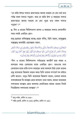  42 
“ময িেবক্ত ইিার সা াে জামা‘আসে আদায় করস া মস মযন অধথ রাে
পযথন্ত নফ সা াে পড়স া। আর ময িেবক্ত ইিা ও ফজসরর সা াে
জামা‘আসে আদায় করস া মস মযন পুসরা রাে নফ সা াে
পড়স া”।33
৮. বদন ও রাসের বফবরিোর্ি আসর ও ফজসরর সা াে চ াকা ীন
সময় সিাই একবত্রে মহান।
আিু হুরায়রা রাবদয়াল্লাহু আনহু মর্সক িবিথে, বেবন িস ন, রাসূ ুল্লাহ
সাল্লাল্লাহু আ াইবহ ওয়াসাল্লাম িস ন,
«
ِ‫ر‬
ْ
‫ج‬
َ
‫ف‬
ْ
‫ال‬ ِ‫ة‬
َ
‫ال‬ َ
‫ص‬ ِ
‫ِف‬
َ
‫ون‬ُ‫ع‬ِ‫م‬َ‫ت‬
ْ َ
‫ُي‬َ‫و‬ ِ‫ار‬َ‫ه‬َّ‫انل‬ِ‫ب‬
ٌ
‫ة‬
َ
‫ك‬ِ‫ئ‬
َ
‫ال‬َ‫م‬َ‫و‬ ِ
‫ل‬
ْ
‫ي‬
َّ
‫الل‬ِ‫ب‬
ٌ
‫ة‬
َ
‫ك‬ِ‫ئ‬
َ
‫ال‬َ‫م‬ ْ‫م‬
ُ
‫يك‬ِ‫ف‬
َ
‫ون‬ُ‫ب‬
َ
‫اق‬َ‫ع‬َ‫ت‬
َ
‫ي‬
َ
‫أ‬ َ‫و‬
ُ
‫ه‬َ‫و‬ ْ‫م‬ُ‫ه‬ُّ‫ب‬َ‫ر‬ ْ‫م‬ُ‫ه‬
ُ
‫ل‬
َ
‫أ‬ْ‫س‬َ‫ي‬
َ
‫ف‬ ْ‫م‬
ُ
‫يك‬ِ‫ف‬ ‫وا‬
ُ
‫ات‬َ‫ب‬ َ‫ين‬ِ
َّ
‫اذل‬ ُ‫ج‬ُ‫ر‬
ْ
‫ع‬
َ
‫ي‬ َّ‫م‬
ُ
‫ث‬ ِ
ْ
‫ْص‬َ‫ع‬
ْ
‫ال‬ ِ‫ة‬
َ
‫ال‬ َ
‫ص‬َ‫و‬
َ
‫ف‬
ْ
‫ي‬
َ
‫ك‬ ْ‫م‬ِ‫ه‬ِ‫ب‬ ُ‫م‬
َ
‫ل‬
ْ
‫ع‬
َ‫و‬
َ
‫ون‬
ُّ
‫ل‬ َ
‫ص‬ُ‫ي‬ ْ‫م‬
ُ
‫ه‬َ‫و‬ ْ‫م‬
ُ
‫اه‬
َ
‫ن‬
ْ
‫ك‬َ‫ر‬
َ
‫ت‬
َ
‫ون‬
ُ
‫ول‬
ُ
‫ق‬َ‫ي‬
َ
‫ف‬ ‫ي‬ِ‫د‬‫ا‬َ‫ب‬ِ‫ع‬ ْ‫م‬ُ‫ت‬
ْ
‫ك‬َ‫ر‬
َ
‫ت‬
َ
‫ون‬
ُّ
‫ل‬ َ
‫ص‬ُ‫ي‬ ْ‫م‬
ُ
‫ه‬َ‫و‬ ْ‫م‬
ُ
‫اه‬
َ
‫ن‬
ْ
‫ي‬
َ
‫ت‬
َ
‫أ‬
»
.
“বদন ও রাসের বফবরিোর্ি পযথায়ক্রসম অিেীিথ হসয় ফজর ও
আসসরর সময় মোমাসদর মাসঝ একবত্রে মহান। অেঃপর যারা
মোমাসদর মাসঝ রাবত্র যাপন কসরসছন োরা আকাসি উসি মর্স োসদর
প্রভু োসদরসক বজজ্ঞাসা কসরন অর্চ বেবন োসদর সম্পসকথ সি চাইসে
মিবি জাসনন। েিুও বেবন োসদরসক বজজ্ঞাসা কসরন, মোমরা আমার
িাোসকদরসক বক অিিায় মরসখ আসস ? োরা িস ন, আমরা োসদরসক
সা ােরে অিিায় মরসখ আস াম মযমবনভাসি আমরা োসদর বনকি
বর্সয়বছ াম সা ােরে অিিায়”।34
33
আিু দাউদ, হাদীস নাং ৫৫৫।
34
সহীহ িুখারী, হাদীস নাং ৫৫৫; মুসব ম, হাদীস নাং ৬৩২।
 