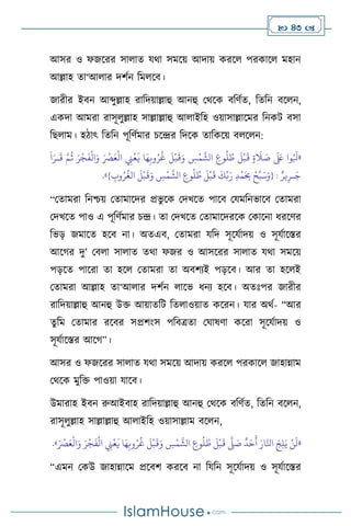  43 
আসর ও ফজসরর সা াে যর্া সমসয় আদায় করস পরকাস মহান
আল্লাহ ো‘আ ার দিথন বম সি।
জারীর ইিন আব্দুল্লাহ রাবদয়াল্লাহু আনহু মর্সক িবিথে, বেবন িস ন,
একদা আমরা রাসূ ুল্লাহ সাল্লাল্লাহু আ াইবহ ওয়াসাল্লাসমর বনকি িসা
বছ াম। হিাৎ বেবন পূবিথমার চসের বদসক োবকসয় ি স ন:
«
‫وا‬ُ َ
‫بل‬
َ َ
‫لَع‬
ٍ‫ة‬
َ
‫ال‬ َ
‫ص‬
َ
‫ل‬
ْ
‫ب‬
َ
‫ق‬
ِ
‫وع‬
ُ
‫ل‬ ُ
‫ط‬
ِ
‫س‬
ْ
‫م‬
َّ
‫الش‬
َ
‫ل‬
ْ
‫ب‬
َ
‫ق‬َ‫و‬
‫ا‬َ‫ه‬ِ‫وب‬ُ‫ر‬
ُ
‫غ‬
ِ
‫ِن‬
ْ
‫ع‬
َ
‫ي‬
َ ْ
‫ْص‬َ‫ع‬
ْ
‫ال‬
َ‫ر‬
ْ
‫ج‬
َ
‫ف‬
ْ
‫ال‬َ‫و‬
َّ‫م‬
ُ
‫ث‬
َ
‫ا‬َ‫ـر‬
َ
‫ق‬
ٌ‫ير‬ِ‫ـر‬َ‫ج‬
:
{
ْ‫ح‬ِّ‫ب‬َ‫س‬َ‫و‬
ِ‫د‬
ْ
‫م‬َ
ِ
‫ِب‬
َ
‫ك‬ِّ‫ب‬َ‫ر‬
َ
‫ل‬
ْ
‫ب‬
َ
‫ق‬
ِ
‫وع‬
ُ
‫ل‬ ُ
‫ط‬
ِ
‫س‬
ْ
‫م‬
َّ
‫الش‬
َ
‫ل‬
ْ
‫ب‬
َ
‫ق‬َ‫و‬
ِ
‫وب‬ُ‫ر‬
ُ
‫الغ‬
}
»
.
“মোমরা বনশ্চয় মোমাসদর প্রভু সক মদখসে পাসি মযমবনভাসি মোমরা
মদখসে পাও এ পূবিথমার চে। ো মদখসে মোমাসদরসক মকাসনা ধরসির
বভড় জমাসে হসি না। অেএি, মোমরা যবদ সূসযথাদয় ও সূযথাসস্তর
আসর্র দু’ মি া সা াে ের্া ফজর ও আসসরর সা াে যর্া সমসয়
পড়সে পাসরা ো হস মোমরা ো অিিেই পড়সি। আর ো হস ই
মোমরা আল্লাহ ো‘আ ার দিথন াসভ ধনে হসি। অেঃপর জারীর
রাবদয়াল্লাহু আনহু উক্ত আয়ােবি বে াওয়াে কসরন। যার অর্থ- “আর
েুবম মোমার রসির সপ্রিাংস পবিত্রো মর্াষিা কসরা সূসযথাদয় ও
সূযথাসস্তর আসর্”।
আসর ও ফজসরর সা াে যর্া সমসয় আদায় করস পরকাস জাহান্নাম
মর্সক মুবক্ত পাওয়া যাসি।
উমারাহ ইিন রুআইিাহ রাবদয়াল্লাহু আনহু মর্সক িবিথে, বেবন িস ন,
রাসূ ুল্লাহ সাল্লাল্লাহু আ াইবহ ওয়াসাল্লাম িস ন,
«
َ ْ
‫ْص‬َ‫ع‬
ْ
‫ال‬َ‫و‬ َ‫ر‬
ْ
‫ج‬
َ
‫ف‬
ْ
‫ال‬ ِ
‫ِن‬
ْ
‫ع‬
َ
‫ي‬ ‫ا‬َ‫ه‬ِ‫وب‬ُ‫ر‬
ُ
‫غ‬
َ
‫ل‬
ْ
‫ب‬
َ
‫ق‬َ‫و‬ ِ
‫س‬
ْ
‫م‬
َّ
‫الش‬ ِ
‫وع‬
ُ
‫ل‬ ُ
‫ط‬
َ
‫ل‬
ْ
‫ب‬
َ
‫ق‬
َّ
‫ّل‬ َ
‫ص‬
ٌ
‫د‬َ‫ح‬
َ
‫أ‬ َ‫ار‬َّ‫انل‬ َ‫ج‬ِ‫ل‬َ‫ي‬ ْ‫ن‬
َ
‫ل‬
»
.
“এমন মকউ জাহান্নাসম প্রসিি করসি না বযবন সূসযথাদয় ও সূযথাসস্তর
 