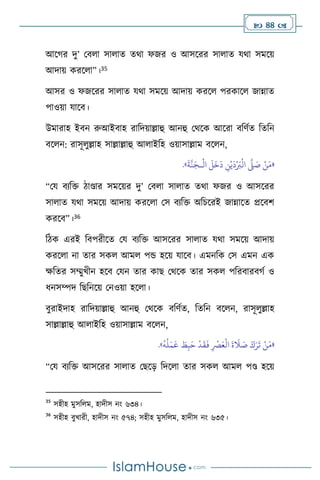  44 
আসর্র দু’ মি া সা াে ের্া ফজর ও আসসরর সা াে যর্া সমসয়
আদায় করস া”।35
আসর ও ফজসরর সা াে যর্া সমসয় আদায় করস পরকাস জান্নাে
পাওয়া যাসি।
উমারাহ ইিন রুআইিাহ রাবদয়াল্লাহু আনহু মর্সক আসরা িবিথে বেবন
িস ন: রাসূ ুল্লাহ সাল্লাল্লাহু আ াইবহ ওয়াসাল্লাম িস ন,
«
ْ
‫ال‬
َ
‫ل‬
َ
‫خ‬
َ
‫د‬ ِ
‫ن‬ْ‫ي‬
َ
‫د‬ْ َ
‫ب‬
ْ
‫ال‬
َّ
‫ّل‬ َ
‫ص‬ ْ‫ن‬َ‫م‬
‫ـ‬
َ
‫ة‬
َّ
‫ن‬َ‫ج‬
»
.
“ময িেবক্ত িাণ্ডার সমসয়র দু’ মি া সা াে ের্া ফজর ও আসসরর
সা াে যর্া সমসয় আদায় করস া মস িেবক্ত অবচসরই জান্নাসে প্রসিি
করসি”।36
বিক এরই বিপরীসে ময িেবক্ত আসসরর সা াে যর্া সমসয় আদায়
করস া না োর সক আম পন্ড হসয় যাসি। এমনবক মস এমন এক
ক্ষবের সম্মুখীন হসি মযন োর কাছ মর্সক োর সক পবরিারির্থ ও
ধনসম্পদ বছবনসয় মনওয়া হস া।
িুরাইদাহ রাবদয়াল্লাহু আনহু মর্সক িবিথে, বেবন িস ন, রাসূ ুল্লাহ
সাল্লাল্লাহু আ াইবহ ওয়াসাল্লাম িস ন,
«
َ‫ع‬
ْ
‫ال‬
َ
‫ة‬
َ
‫ال‬ َ
‫ص‬ َ‫ك‬َ‫ر‬
َ
‫ت‬ ْ‫ن‬َ‫م‬
َ
‫ف‬ ِ
ْ
‫ْص‬
ُ
‫ه‬
ُ
‫ل‬َ‫م‬
َ
‫ع‬ َ
‫ط‬ِ‫ب‬َ‫ح‬
ْ
‫د‬
َ
‫ق‬
»
.
“ময িেবক্ত আসসরর সা াে মছসড় বদস া োর সক আম পণ্ড হসয়
35
সহীহ মুসব ম, হাদীস নাং ৬৩৪।
36
সহীহ িুখারী, হাদীস নাং ৫৭৪; সহীহ মুসব ম, হাদীস নাং ৬৩৫।
 