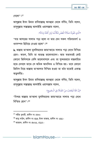  45 
মর্স া”।37
আব্দুল্লাহ ইিন উমার রাবদয়াল্লাহু আনহুমা মর্সক িবিথে, বেবন িস ন,
রাসূ ুল্লাহ সাল্লাল্লাহু আ াইবহ ওয়াসাল্লাম িস ন,
«
ِ‫ت‬ُ‫و‬ ‫ا‬َ‫م‬
َّ
‫ن‬
َ
‫أ‬
َ
‫ك‬
َ
‫ف‬ ِ
ْ
‫ْص‬َ‫ع‬
ْ
‫ال‬
ُ
‫ة‬
َ
‫ال‬ َ
‫ص‬
ُ
‫ه‬
ُ
‫وت‬
ُ
‫ف‬
َ
‫ت‬ ‫ي‬ِ
َّ
‫اذل‬
ُ َ
‫ال‬َ‫م‬َ‫و‬
ُ
‫ه‬
َ
‫ل‬
ْ
‫ه‬
َ
‫أ‬ َ‫ر‬
»
.
“যার আসসরর সা াে পড়া হস া না োর মযন সক পবরিারির্থ ও
ধনসম্পদ বছবনসয় মনওয়া হস া”।38
৯. আল্লাহ ো‘আ া মুসব মসদর জামা‘আসে সা াে পড়া মদসখ বিবস্মে
মহান। কারি, বেবন ো অেেন্ত ভাস ািাসসন। আর স্বভািেই মকউ
মকাসনা বজবনসসক মিবি ভাস ািাসস এিাং ো সুেরভাসি িাস্তিাবয়ে
হসে মদখস োসে মস অবধক আনবেে ও বিবস্মে হয়। েসি মকাসনা
বজবনস বনসয় আল্লাহ ো‘আ ার বিবস্মে হওয়া ো োাঁর মসোই একান্ত
অেু নীয়।
আব্দুল্লাহ ইিন উমার রাবদয়াল্লাহু আনহুমা মর্সক িবিথে, বেবন িস ন,
রাসূ ুল্লাহ সাল্লাল্লাহু আ াইবহ ওয়াসাল্লাম িস ন,
«
َّ
‫ن‬ِ‫إ‬
ُ‫اهلل‬
ْ
‫ال‬ ِ
‫ِف‬ ِ‫ة‬
َ
‫ال‬ َّ
‫الص‬ ْ‫ن‬ِ‫م‬ ُ
‫ب‬َ‫ج‬
ْ
‫ع‬َ َ
‫ْل‬
‫ـ‬
ِ‫يع‬ِ‫م‬َ‫ج‬
»
.
“বনশ্চয় আল্লাহ ো‘আ া মুসব মসদর জামা‘আসে সা াে পড়া মদসখ
বিবস্মে মহান”।39
37
সহীহ িুখারী, হাদীস নাং ৫৫৩।
38
আিু দাউদ, হাদীস নাং ৪১৪; ইিন মাজাহ, হাদীস নাং ৬৯১।
39
আহমদ, হাদীস নাং ৪৮৬৬, ৫১১২।
 