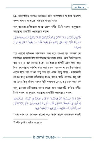  46 
১০. জামা‘আসে সা াে আদাসয়র জনে অসপক্ষমান র্াকস েেক্ষি
নফ সা াে আদাসয়র সাওয়াি পাওয়া যায়।
আিু হুরায়রা রাবদয়াল্লাহু আনহু মর্সক িবিথে, বেবন িস ন, রাসূ ুল্লাহ
সাল্লাল্লাহু আ াইবহ ওয়াসাল্লাম িস ন,
«
ْ
‫ال‬
ُ
‫ول‬
ُ
‫ق‬
َ
‫ت‬َ‫و‬
َ
‫ة‬
َ
‫ال‬ َّ
‫الص‬ ُ‫ر‬ِ‫ظ‬َ‫ت‬
ْ
‫ن‬َ‫ي‬ ُ‫ه‬
َّ
‫ال‬ َ
‫ص‬ُ‫م‬ ِ
‫ِف‬
َ
‫ن‬
َ
‫َك‬ ‫ا‬َ‫م‬ ٍ‫ة‬
َ
‫ال‬ َ
‫ص‬ ِ
‫ِف‬
ُ
‫د‬
ْ
‫ب‬َ‫ع‬
ْ
‫ال‬
ُ
‫ال‬َ‫ز‬َ‫ي‬
َ
‫ال‬
‫ـ‬
َّ‫م‬ُ‫ه‬
َّ
‫الل‬ :
ُ
‫ة‬
َ
‫ك‬ِ‫ئ‬
َ
‫ال‬َ‫م‬
ُ
‫ق‬
َ
‫ث‬ِ‫د‬
ْ ُ
‫َي‬ ْ‫و‬
َ
‫أ‬
َ
‫ف‬ِ
َ
‫ْص‬
ْ
‫ن‬
َ
‫ي‬ َّ
‫َّت‬َ‫ح‬
ُ
‫ه‬
ْ َ
‫مح‬ْ‫ار‬ َّ‫م‬ُ‫ه‬
َّ
‫الل‬ ُ َ
‫ل‬ ْ‫ر‬ِ‫ف‬
ْ
‫اغ‬
ُ
‫ث‬ِ‫د‬
ْ ُ
‫َي‬ ‫ا‬َ‫م‬ : ُ
‫ت‬
ْ
‫ل‬
ْ‫و‬
َ
‫ا‬ ‫و‬ ُ‫س‬
ْ
‫ف‬
َ
‫ي‬ :
َ
‫ال‬
َ
‫ق‬ ‫؟‬
ُ
‫ط‬ِ
ْ
‫َض‬َ‫ي‬
»
.
“ময মকাসনা িেবক্তসক সা ােরে িস ধসর মনওয়া হয় যেক্ষি মস
সা াসের জায়র্ায় িসস সা াসেরই অসপক্ষায় র্াসক। আর বফবরিোর্ি
োর জনে এ িস মদা‘আ কসরন- মহ আল্লাহ! আপবন এসক ক্ষমা কসর
বদন। মহ আল্লাহ! আপবন এসক দয়া করুন। যেক্ষি না মস উক্ত জায়র্া
মর্সক সসর যায় অর্িা অযু ভঙ্গ হয় এমন বকছু র্িায়। িিথনাকারী
হযরে আিু হুরায়রা রাবদয়াল্লাহু আনহু িস ন, আবম ি াম: অযু ভঙ্গ
হয় এমন বকছু র্িাসনা মাসন? বেবন ি স ন: মযমন, িায়ু েোর্ করা”।40
আিু হুরায়রা রাবদয়াল্লাহু আনহু মর্সক অনে আসরকবি িিথনায় িবিথে
বেবন িস ন: রাসূ ুল্লাহ সাল্লাল্লাহু আ াইবহ ওয়াসাল্লাম িস ন,
«
ْ
‫ال‬
َ
‫ل‬
َ
‫خ‬
َ
‫د‬ ‫ا‬
َ
‫ذ‬ِ‫إ‬
َ
‫ف‬
‫ـ‬
ْ
‫ال‬َ‫و‬ ،
ُ
‫ه‬ ُ‫س‬ِ‫ب‬
ْ َ
‫َت‬ َ ِ
‫ِه‬
ُ
‫ة‬
َ
‫ال‬ َّ
‫الص‬ ِ
‫ت‬
َ
‫ن‬
َ
‫َك‬ ‫ا‬َ‫م‬ ِ‫ة‬
َ
‫ال‬ َّ
‫الص‬ ْ
ِ
‫ِف‬
َ
‫ن‬
َ
‫َك‬
َ
‫د‬ِ‫ج‬ْ‫س‬َ‫م‬
‫ـ‬
ُ
‫ة‬
َ
‫ك‬ِ‫ئ‬
َ
‫ال‬َ‫م‬
‫و‬
ُ
‫ق‬
َ
‫ي‬ ِ‫ه‬‫ي‬ِ‫ف‬
َّ
‫ّل‬ َ
‫ص‬ ‫ي‬ِ
َّ
‫اذل‬ ِ‫ه‬ ِ‫س‬ِ‫ل‬
ْ َ
‫َم‬ ِ
‫ِف‬ َ‫ام‬
َ
‫د‬ ‫ا‬َ‫م‬ ْ‫م‬
ُ
‫ك‬ِ‫د‬َ‫ح‬
َ
‫أ‬
َ َ
‫لَع‬
َ
‫ون‬
ُّ
‫ل‬ َ
‫ص‬ُ‫ي‬
َّ‫م‬ُ‫ه‬
َّ
‫الل‬
ُ
‫ه‬
ْ َ
‫مح‬ْ‫ار‬ َّ‫م‬ُ‫ه‬
َّ
‫الل‬ :
َ
‫ون‬
ُ
‫ل‬
ِ‫ه‬‫ي‬ِ‫ف‬
ْ
‫ث‬ِ‫د‬
ْ ُ
‫َي‬ ْ‫م‬
َ
‫ل‬ ‫ا‬َ‫م‬ ِ‫ه‬‫ي‬ِ‫ف‬ ِ‫ذ‬
ْ
‫ؤ‬ُ‫ي‬ ْ‫م‬
َ
‫ل‬ ‫ا‬َ‫م‬ ِ‫ه‬
ْ
‫ي‬
َ
‫ل‬َ‫ع‬
ْ
‫ب‬
ُ
‫ت‬ َّ‫م‬ُ‫ه‬
َّ
‫الل‬ ُ َ
‫ل‬ ْ‫ر‬ِ‫ف‬
ْ
‫اغ‬
»
.
“আর যখন মস মসবজসদ প্রসিি কসর েখন োসক সা ােরে িস ই
40
সহীহ মুসব ম, হাদীস নাং ৬৪৯।
 