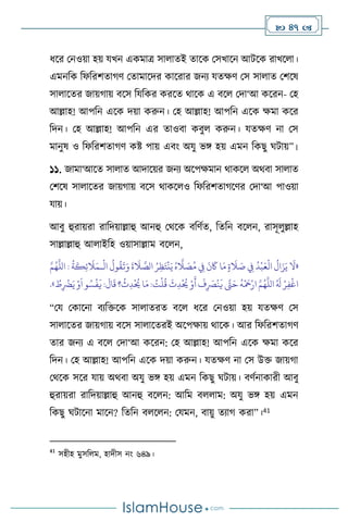  47 
ধসর মনওয়া হয় যখন একমাত্র সা ােই োসক মসখাসন আিসক রাখস া।
এমনবক বফবরিোর্ি মোমাসদর কাসরার জনে যেক্ষি মস সা াে মিসষ
সা াসের জায়র্ায় িসস বযবকর করসে র্াসক এ িস মদা‘আ কসরন- মহ
আল্লাহ! আপবন এসক দয়া করুন। মহ আল্লাহ! আপবন এসক ক্ষমা কসর
বদন। মহ আল্লাহ! আপবন এর োওিা কিু করুন। যেক্ষি না মস
মানুষ ও বফবরিোর্ি কষ্ট পায় এিাং অযু ভঙ্গ হয় এমন বকছু র্িায়”।
১১. জামা‘আসে সা াে আদাসয়র জনে অসপক্ষমান র্াকস অর্িা সা াে
মিসষ সা াসের জায়র্ায় িসস র্াকস ও বফবরিোর্সির মদা‘আ পাওয়া
যায়।
আিু হুরায়রা রাবদয়াল্লাহু আনহু মর্সক িবিথে, বেবন িস ন, রাসূ ুল্লাহ
সাল্লাল্লাহু আ াইবহ ওয়াসাল্লাম িস ন,
«
َ
‫ال‬ َ
‫ص‬ ِ
‫ِف‬
ُ
‫د‬
ْ
‫ب‬َ‫ع‬
ْ
‫ال‬
ُ
‫ال‬َ‫ز‬َ‫ي‬
َ
‫ال‬
ْ
‫ال‬
ُ
‫ول‬
ُ
‫ق‬
َ
‫ت‬َ‫و‬
َ
‫ة‬
َ
‫ال‬ َّ
‫الص‬ ُ‫ر‬ِ‫ظ‬َ‫ت‬
ْ
‫ن‬َ‫ي‬ ُ‫ه‬
َّ
‫ال‬ َ
‫ص‬ُ‫م‬ ِ
‫ِف‬
َ
‫ن‬
َ
‫َك‬ ‫ا‬َ‫م‬ ٍ‫ة‬
‫ـ‬
َّ‫م‬ُ‫ه‬
َّ
‫الل‬ :
ُ
‫ة‬
َ
‫ك‬ِ‫ئ‬
َ
‫ال‬َ‫م‬
ُ
‫ث‬ِ‫د‬
ْ ُ
‫َي‬‫ا‬َ‫م‬: ُ
‫ت‬
ْ
‫ل‬
ُ
‫ق‬
َ
‫ث‬ِ‫د‬
ْ ُ
‫َي‬ ْ‫و‬
َ
‫أ‬
َ
‫ف‬ِ
َ
‫ْص‬
ْ
‫ن‬
َ
‫ي‬ َّ
‫َّت‬َ‫ح‬
ُ
‫ه‬
ْ َ
‫مح‬ْ‫ار‬ َّ‫م‬ُ‫ه‬
َّ
‫الل‬ ُ َ
‫ل‬ ْ‫ر‬ِ‫ف‬
ْ
‫اغ‬
ُ
‫ط‬ِ
ْ
‫َض‬َ‫ي‬ ْ‫و‬
َ
‫ا‬‫و‬ ُ‫س‬
ْ
‫ف‬
َ
‫ي‬ :
َ
‫ال‬
َ
‫ق‬ ‫؟‬
»
.
“ময মকাসনা িেবক্তসক সা ােরে িস ধসর মনওয়া হয় যেক্ষি মস
সা াসের জায়র্ায় িসস সা াসেরই অসপক্ষায় র্াসক। আর বফবরিোর্ি
োর জনে এ িস মদা‘আ কসরন: মহ আল্লাহ! আপবন এসক ক্ষমা কসর
বদন। মহ আল্লাহ! আপবন এসক দয়া করুন। যেক্ষি না মস উক্ত জায়র্া
মর্সক সসর যায় অর্িা অযু ভঙ্গ হয় এমন বকছু র্িায়। িিথনাকারী আিু
হুরায়রা রাবদয়াল্লাহু আনহু িস ন: আবম ি াম: অযু ভঙ্গ হয় এমন
বকছু র্িাসনা মাসন? বেবন ি স ন: মযমন, িায়ু েোর্ করা”।41
41
সহীহ মুসব ম, হাদীস নাং ৬৪৯।
 