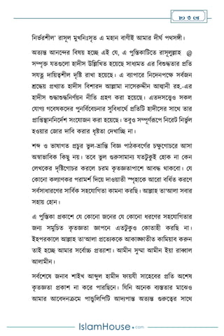  3 
বনভথরিী ’ রাসূ মুখবনঃসৃে এ মহান িািীই আমার দীর্থ পর্সঙ্গী।
অেেন্ত আনসের বিষয় হসি এই ময, এ পুবস্তকাবিসে রাসূ ুল্লাহ @
সম্পৃক্ত যেগুস া হাদীস উবল্লবখে হসয়সছ সাধেমে এর বিশুদ্ধোর প্রবে
সযত্ন দাবয়ত্বিী দৃবষ্ট রাখা হসয়সছ। এ িোপাসর বনসদনপসক্ষ সিথজন
শ্রসদ্ধয় প্রখোে হাদীস বিিারদ আল্লামা নাসসরুদ্দীন আল্বানী রহ.-এর
হাদীস শুদ্ধাশুদ্ধবনিথয়ন নীবে গ্রহি করা হসয়সছ। এেদসসেও সক
মযার্ে র্সিষকসদর পুনবিথসিচনার সুবিধাসর্থ প্রবেবি হাদীসসর সাসর্ োর
প্রাব্িানবনসদথি সাংসযাজন করা হসয়সছ। েিুও সম্পূিথরূসপ বনসরি বনভু থ
হওয়ার মজার দাবি করার ধৃষ্টো মদখাবি না।
িব্দ ও ভাষার্ে প্রচুর ভু -ভ্রাবন্ত বিজ্ঞ পািকিসর্থর চক্ষ
ু সর্াচসর আসা
অস্বাভাবিক বকছু নয়। েসি ভু গুরুসামানে যেিু ক
ু ই মহাক না মকন
ম খসকর দৃবষ্টসর্াচর করস চরম ক
ৃ েজ্ঞোপাসি আিদ্ধ র্াকসিা। ময
মকাসনা ক োিকর পরামিথ বদসয় দাওয়ােী স্পৃহাসক আসরা িবধথে করসি
সিথসাধারসির সাবিথক সহসযাবর্ো কামনা করবছ। আল্লাহ ো‘আ া সিার
সহায় মহান।
এ পুবস্তকা প্রকাসি ময মকাসনা জসনর ময মকাসনা ধরসির সহসযাবর্োর
জনে সমুবচে ক
ৃ েজ্ঞো জ্ঞাপসন এেিু ক
ু ও মকাোহী করবছ না।
ইহপরকাস আল্লাহ ো‘আ া প্রসেেকসক আকাঙ্ক্ষােীে কাবময়াি করুন
োই হসি আমার সসিথাচ্চ প্রেোিা। আমীন সুম্মা আমীন ইয়া রাব্বা
আ ামীন।
সিথসিসষ জনাি িাইখ আব্দু হামীদ ফায়যী সাসহসির প্রবে অসিষ
ক
ৃ েজ্ঞো প্রকাি না কসর পারবছসন। বযবন অসনক িেস্তোর মাসঝও
আমার আসিদনক্রসম পান্ডু ব বপবি আদেপান্ত অেেন্ত গুরুসত্বর সাসর্
 