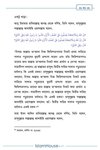  51 
একিু িসড়া।
আিু উমামাহ রাবদয়াল্লাহু আনহু মর্সক িবিথে, বেবন িস ন, রাসূ ুল্লাহ
সাল্লাল্লাহু আ াইবহ ওয়াসাল্লাম িস ন,
«
‫؟‬ْ
ِ
‫اين‬َّ‫اثل‬
َ َ
‫لَع‬َ‫و‬ !ِ
َّ
‫اَّلل‬
َ
‫ول‬ُ‫س‬َ‫ر‬ ‫ا‬َ‫ي‬ :‫ـوا‬
ُ
‫ال‬
َ
‫ق‬ ،ِ‫ل‬َّ‫و‬
َ ْ
‫األ‬
ِّ
‫ف‬ َّ
‫الص‬
َ َ
‫لَع‬
َ
‫ون‬
ُّ
‫ل‬ َ
‫ص‬ُ‫ي‬
ُ
‫ه‬َ‫ت‬
َ
‫ك‬ِ‫ئ‬
َ
‫ال‬َ‫م‬َ‫و‬ َ َّ
‫اَّلل‬
َّ
‫ن‬ِ‫إ‬
ِّ
‫ف‬ َّ
‫الص‬
َ َ
‫لَع‬
َ
‫ون‬
ُّ
‫ل‬ َ
‫ص‬ُ‫ي‬
ُ
‫ه‬َ‫ت‬
َ
‫ك‬ِ‫ئ‬
َ
‫ال‬َ‫م‬َ‫و‬ َ َّ
‫اَّلل‬
َّ
‫ن‬ِ‫إ‬ :
َ
‫ال‬
َ
‫ق‬
‫؟‬ْ
ِ
‫اين‬َّ‫اثل‬
َ َ
‫لَع‬َ‫و‬ !ِ
َّ
‫اَّلل‬
َ
‫ول‬ُ‫س‬َ‫ر‬ ‫ا‬َ‫ي‬ :‫وا‬
ُ
‫ال‬
َ
‫ق‬ ،ِ‫ل‬َّ‫و‬
َ ْ
‫األ‬
ْ
ِ
‫اين‬َّ‫اثل‬
َ َ
‫لَع‬َ‫و‬ :
َ
‫ال‬
َ
‫ق‬
»
.
“বনশ্চয় আল্লাহ ো‘আ া বনজ বফবরিোর্সির বনকি প্রর্ম সাবরসে
সা াে পড়
ু য়াসদর ভূ য়সী প্রিাংসা কসরন এিাং োাঁর বফবরিোর্িও
োসদর জনে আল্লাহ ো‘আ ার বনকি ক্ষমা প্রার্থনা ও মদা‘আ কসরন।
সাহািীর্ি ি স ন: মহ আল্লাহর রাসূ ! বিেীয় সাবরর সা াে পড়
ু য়াসদর
মযথাদাও বক একই রকম? রাসূ ুল্লাহ সাল্লাল্লাহু আ াইবহ ওয়াসাল্লাম
ি স ন: বনশ্চয় আল্লাহ ো‘আ া বনজ বফবরিোর্সির বনকি প্রর্ম
সাবরসে সা াে পড়
ু য়াসদর ভূ য়সী প্রিাংসা কসরন এিাং োাঁর
বফবরিোর্িও োসদর জনে আল্লাহ ো‘আ ার বনকি ক্ষমা প্রার্থনা ও
মদা‘আ কসরন। সাহািীর্ি ি স ন: মহ আল্লাহর রাসূ ! বিেীয় সাবরর
সা াে পড়
ু য়াসদর মযথাদাও বক একই রকম? রাসূ ুল্লাহ সাল্লাল্লাহু
আ াইবহ ওয়াসাল্লাম ি স ন: হোাঁ। বিেীয় সাবরর সা াে পড়
ু য়াসদর
মযথাদাও একই রকম।45
িারা ইিন আবযি রাবদয়াল্লাহু আনহু মর্সক িবিথে, বেবন িস ন,
রাসূ ুল্লাহ সাল্লাল্লাহু আ াইবহ ওয়াসাল্লাম িস ন,
45
আহমদ, হাদীস নাং ২১২৩৩
 