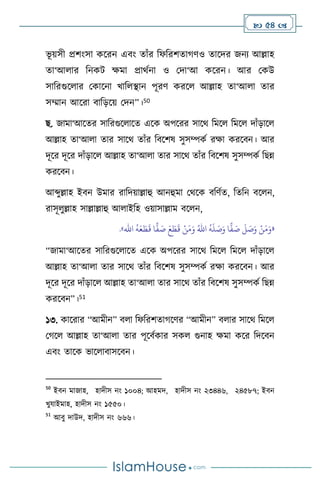  54 
ভূ য়সী প্রিাংসা কসরন এিাং োাঁর বফবরিোর্িও োসদর জনে আল্লাহ
ো‘আ ার বনকি ক্ষমা প্রার্থনা ও মদা‘আ কসরন। আর মকউ
সাবরগুস ার মকাসনা খাব িান পূরি করস আল্লাহ ো‘আ া োর
সম্মান আসরা িাবড়সয় মদন”।50
ছ. জামা‘আসের সাবরগুস াসে এসক অপসরর সাসর্ বমস বমস দাাঁড়াস
আল্লাহ ো‘আ া োর সাসর্ োাঁর বিসিষ সুসম্পকথ রক্ষা করসিন। আর
দূসর দূসর দাাঁড়াস আল্লাহ ো‘আ া োর সাসর্ োাঁর বিসিষ সুসম্পকথ বছন্ন
করসিন।
আব্দুল্লাহ ইিন উমার রাবদয়াল্লাহু আনহুমা মর্সক িবিথে, বেবন িস ন,
রাসূ ুল্লাহ সাল্লাল্লাহু আ াইবহ ওয়াসাল্লাম িস ন,
«
ُ
‫ه‬
َ
‫ل‬ َ
‫ص‬َ‫و‬ ‫ا‬
ًّ
‫ف‬ َ
‫ص‬
َ
‫ل‬ َ
‫ص‬َ‫و‬ ْ‫ن‬َ‫م‬َ‫و‬
ُ‫اهلل‬
ُ
‫ه‬َ‫ع‬ َ‫ط‬
َ
‫ق‬ ‫ا‬
ًّ
‫ف‬ َ
‫ص‬ َ‫ع‬ َ
‫ط‬
َ
‫ق‬ ْ‫ن‬َ‫م‬َ‫و‬
‫اهلل‬
»
.
“জামা‘আসের সাবরগুস াসে এসক অপসরর সাসর্ বমস বমস দাাঁড়াস
আল্লাহ ো‘আ া োর সাসর্ োাঁর বিসিষ সুসম্পকথ রক্ষা করসিন। আর
দূসর দূসর দাাঁড়াস আল্লাহ ো‘আ া োর সাসর্ োাঁর বিসিষ সুসম্পকথ বছন্ন
করসিন”।51
১৩. কাসরার “আমীন” ি া বফবরিোর্সির “আমীন” ি ার সাসর্ বমস
মর্স আল্লাহ ো‘আ া োর পূসিথকার সক গুনাহ ক্ষমা কসর বদসিন
এিাং োসক ভাস ািাসসিন।
50
ইিন মাজাহ, হাদীস নাং ১০০৪; আহমদ, হাদীস নাং ২৩৪৪৬, ২৪৫৮৭; ইিন
খুযাইমাহ, হাদীস নাং ১৫৫০।
51
আিু দাউদ, হাদীস নাং ৬৬৬।
 