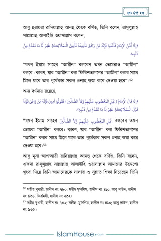  55 
আিু হুরায়রা রাবদয়াল্লাহু আনহু মর্সক িবিথে, বেবন িস ন, রাসূ ুল্লাহ
সাল্লাল্লাহু আ াইবহ ওয়াসাল্লাম িস ন,
«
ْ
‫ال‬ َ‫ْي‬ِ‫م‬
ْ
‫أ‬
َ
‫ت‬
ُ
‫ه‬
ُ
‫ين‬ِ‫م‬
ْ
‫أ‬
َ
‫ت‬ َ
‫ق‬
َ
‫اف‬َ‫و‬ ْ‫ن‬َ‫م‬
ُ
‫ه‬
َّ
‫ن‬ِ‫إ‬
َ
‫ف‬ ‫وا‬
ُ
‫ن‬
ِّ
‫م‬
َ
‫أ‬
َ
‫ف‬ ُ‫ام‬َ‫م‬ِ
ْ
‫اْل‬ َ‫ن‬
َّ
‫م‬
َ
‫أ‬ ‫ا‬
َ
‫ذ‬ِ‫إ‬
‫ـ‬
ْ‫ن‬ِ‫م‬ َ‫م‬
َّ
‫د‬
َ
‫ق‬
َ
‫ت‬ ‫ا‬َ‫م‬ ُ َ
‫ل‬ َ‫ر‬ِ‫ف‬
ُ
‫غ‬ ِ‫ة‬
َ
‫ك‬ِ‫ئ‬
َ
‫ال‬َ‫م‬
َ
‫ذ‬
ِ‫ه‬ِ‫ب‬
ْ
‫ن‬
»
.
“যখন ইমাম সাসহি “আমীন” ি সিন েখন মোমরাও “আমীন”
ি সি। কারি, যার “আমীন” ি া বফবরিোর্সির “আমীন” ি ার সাসর্
বমস যাসি োর পূসিথকার সক গুনাহ ক্ষমা কসর মদওয়া হসি”।52
অনে িিথনায় রসয়সছ,
«
ُ‫ام‬َ‫م‬ِ
ْ
‫اْل‬
َ
‫ال‬
َ
‫ق‬‫ا‬
َ
‫ذ‬ِ‫إ‬
َّ
‫الض‬
َ
‫ال‬َ‫و‬ ْ‫م‬ِ‫ه‬
ْ
‫ي‬
َ
‫ل‬َ‫ع‬ ِ
‫وب‬
ُ
‫ض‬
ْ
‫غ‬َ‫الم‬ ِ
ْ
‫ْي‬
َ
‫{غ‬
} َ‫ْي‬
ِّ
‫ال‬
ُ ُ
‫ل‬ْ‫و‬
َ
‫ق‬ َ‫ق‬
َ
‫اف‬َ‫و‬ ْ‫ن‬َ‫م‬
ُ
‫ه‬
َّ
‫ن‬ِ‫إ‬
َ
‫ف‬ َ‫ْي‬ِ‫م‬‫آ‬‫وا‬
ُ
‫ول‬
ُ
‫ق‬
َ
‫ف‬
ْ
‫ال‬
َ
‫ل‬ْ‫و‬
َ
‫ق‬
‫ـ‬
ُ َ
‫ل‬ َ‫ر‬ِ‫ف‬
ُ
‫غ‬ ِ‫ة‬
َ
‫ك‬ِ‫ئ‬
َ
‫ال‬َ‫م‬
ِ‫ه‬ِ‫ب‬
ْ
‫ن‬
َ
‫ذ‬ ْ‫ن‬ِ‫م‬ َ‫م‬
َّ
‫د‬
َ
‫ق‬
َ
‫ت‬ ‫ا‬َ‫م‬
»
.
“যখন ইমাম সাসহি َ‫ْي‬
ِّ
‫ال‬
َّ
‫الض‬
َ
‫ال‬َ‫و‬ ْ‫م‬ِ‫ه‬
ْ
‫ي‬
َ
‫ل‬َ‫ع‬ ِ
‫وب‬
ُ
‫ض‬
ْ
‫غ‬َ‫الم‬ ِ
ْ
‫ْي‬
َ
‫غ‬ ি সিন েখন
মোমরা “আমীন” ি সি। কারি, যার “আমীন” ি া বফবরিোর্সির
“আমীন” ি ার সাসর্ বমস যাসি োর পূসিথকার সক গুনাহ ক্ষমা কসর
মদওয়া হসি।53
আিু মূসা আি‘আরী রাবদয়াল্লাহু আনহু মর্সক িবিথে, বেবন িস ন,
একদা রাসূ ুল্লাহ সাল্লাল্লাহু আ াইবহ ওয়াসাল্লাম আমাসদর উসদ্দসিে
খুৎিা বদসয় বেবন আমাসদরসক সা াে ও সুন্নাে বিক্ষা বদসয়সছন বেবন
52
সহীহ িুখারী, হাদীস নাং ৭৮০; সহীহ মুসব ম, হাদীস নাং ৪১০; আিু দাউদ, হাদীস
নাং ৯৩৬; বেরবমযী, হাদীস নাং ২৩২।
53
সহীহ িুখারী, হাদীস নাং ৭৮২; সহীহ মুসব ম, হাদীস নাং ৪১০; আিু দাউদ, হাদীস
নাং ৯৩৫।
 