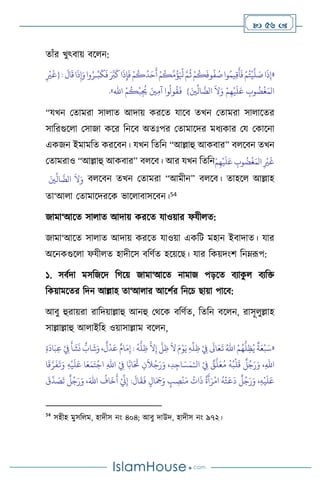  56 
োাঁর খুৎিায় িস ন:
«
َ
‫ال‬
َ
‫ق‬‫ا‬
َ
‫ذ‬ِ‫إ‬َ‫و‬‫وا‬ُ‫ـر‬ِّ‫ب‬
َ
‫ك‬
َ
‫ف‬ َ َّ
‫ب‬
َ
‫ك‬‫ا‬
َ
‫ذ‬ِ‫إ‬
َ
‫ف‬ ْ‫م‬
ُ
‫ك‬
ُ
‫د‬َ‫ح‬
َ
‫أ‬ ْ‫م‬
ُ
‫ك‬
َّ
‫م‬
ُ
‫ؤ‬َ ْ
‫ْل‬ َّ‫م‬
ُ
‫ث‬ ْ‫م‬
ُ
‫ك‬
َ
‫وف‬
ُ
‫ف‬ ُ
‫ص‬‫وا‬ُ‫يم‬ِ‫ق‬
َ
‫أ‬
َ
‫ف‬ ْ‫م‬ُ‫ت‬
ْ
‫ي‬
َّ
‫ل‬ َ
‫ص‬‫ا‬
َ
‫ذ‬ِ‫إ‬
:
ِ
ْ
‫ْي‬
َ
‫{غ‬
} َ‫ْي‬
ِّ
‫ال‬
َّ
‫الض‬
َ
‫ال‬َ‫و‬ ْ‫م‬ِ‫ه‬
ْ
‫ي‬
َ
‫ل‬َ‫ع‬ ِ
‫وب‬
ُ
‫ض‬
ْ
‫غ‬َ‫الم‬
ْ‫م‬
ُ
‫ك‬
ْ
‫ب‬ِ
ُ
‫ُي‬ َ‫ْي‬ِ‫م‬‫آ‬ ‫وا‬
ُ
‫ول‬
ُ
‫ق‬
َ
‫ف‬
‫اهلل‬
»
.
“যখন মোমরা সা াে আদায় করসে যাসি েখন মোমরা সা াসের
সাবরগুস া মসাজা কসর বনসি অেঃপর মোমাসদর মধেকার ময মকাসনা
একজন ইমামবে করসিন। যখন বেবন “আল্লাহু আকিার” ি সিন েখন
মোমরাও “আল্লাহু আকিার” ি সি। আর যখন বেবনْ‫م‬ِ‫ه‬
ْ
‫ي‬
َ
‫ل‬َ‫ع‬ ِ
‫وب‬
ُ
‫ض‬
ْ
‫غ‬َ‫الم‬ ِ
ْ
‫ْي‬
َ
‫غ‬
َ‫ْي‬
ِّ
‫ال‬
َّ
‫الض‬
َ
‫ال‬َ‫و‬ ি সিন েখন মোমরা “আমীন” ি সি। োহস আল্লাহ
ো‘আ া মোমাসদরসক ভাস ািাসসিন।54
জামা‘আসে সা াে আদায় করসে যাওয়ার ফযী ে:
জামা‘আসে সা াে আদায় করসে যাওয়া একবি মহান ইিাদাে। যার
অসনকগুস া ফযী ে হাদীসস িবিথে হসয়সছ। যার বকয়দাংি বনম্রূপ:
১. সিথদা মসবজসদ বর্সয় জামা‘আসে নামাজ পড়সে িোক
ু িেবক্ত
বকয়ামসের বদন আল্লাহ ো‘আ ার আসিথর বনসচ ছায়া পাসি:
আিু হুরায়রা রাবদয়াল্লাহু আনহু মর্সক িবিথে, বেবন িস ন, রাসূ ুল্লাহ
সাল্লাল্লাহু আ াইবহ ওয়াসাল্লাম িস ন,
«
ْ
ِ
‫ِف‬
َ
‫أ‬
َ
‫ش‬
َ
‫ن‬
ٌّ
‫اب‬
َ
‫ش‬َ‫و‬ ،
ٌ
‫ل‬
ْ
‫د‬َ‫ع‬ ٌ‫ام‬َ‫م‬ِ‫إ‬ :
ُ
‫ه‬
ُّ
‫ل‬ ِ‫ظ‬
َّ
‫ال‬ِ‫إ‬
َّ
‫ل‬ ِ‫ظ‬
َ
‫ال‬ َ‫م‬ْ‫و‬َ‫ي‬ ِ‫ه‬
ِّ
‫ل‬ ِ‫ظ‬ ْ
ِ
‫ِف‬
َ
‫اَل‬َ‫ع‬
َ
‫ت‬ ُ‫اهلل‬ ْ‫م‬ُ‫ه‬
ُّ
‫ل‬ِ‫ظ‬ُ‫ي‬
ٌ
‫ة‬َ‫ع‬
ْ
‫ب‬َ‫س‬
ِ‫ة‬
َ
‫اد‬َ‫ب‬ِ‫ع‬
‫ال‬ ْ
ِ
‫ِف‬ ٌ
‫ق‬
َّ
‫ل‬َ‫ع‬ُ‫م‬
ُ
‫ه‬ُ‫ب‬
ْ
‫ل‬
َ
‫ق‬
ٌ
‫ل‬ُ‫ج‬َ‫ر‬َ‫و‬ ،ِ‫هلل‬‫ا‬
ْ‫ـ‬
‫ا‬
َ
‫ق‬َّ‫ر‬
َ
‫ف‬
َ
‫ت‬َ‫و‬ ِ‫ه‬
ْ
‫ي‬
َ
‫ل‬َ‫ع‬ ‫ا‬َ‫ع‬َ‫م‬َ‫ت‬
ْ
‫اج‬ ِ‫هلل‬‫ا‬ ْ
ِ
‫ِف‬ ‫ا‬َّ‫اب‬َ َ
‫َت‬ ِ‫ن‬
َ
‫ال‬ُ‫ج‬َ‫ر‬َ‫و‬ ،ِ‫د‬ِ‫اج‬ َ‫س‬َ‫م‬
َ
‫ق‬
َّ
‫د‬ َ
‫ص‬
َ
‫ت‬
ٌ
‫ل‬ُ‫ج‬َ‫ر‬َ‫و‬ ،َ‫اهلل‬
ُ
‫اف‬
َ
‫خ‬
َ
‫أ‬ ْ ِّ
‫ين‬ِ‫إ‬ :
َ
‫ال‬
َ
‫ق‬
َ
‫ف‬ ٍ‫ال‬َ َ
‫َج‬َ‫و‬ ٍ
‫ب‬ ِ
‫ص‬
ْ
‫ن‬َ‫م‬
ُ
‫ات‬
َ
‫ذ‬
ٌ
‫ة‬
َ
‫أ‬َ‫ر‬
ْ
‫ام‬
ُ
‫ه‬
ْ
‫ت‬
َ
‫ع‬
َ
‫د‬
ٌ
‫ل‬ُ‫ج‬َ‫ر‬َ‫و‬ ،ِ‫ه‬
ْ
‫ي‬
َ
‫ل‬َ‫ع‬
54
সহীহ মুসব ম, হাদীস নাং ৪০৪; আিু দাউদ, হাদীস নাং ৯৭২।
 