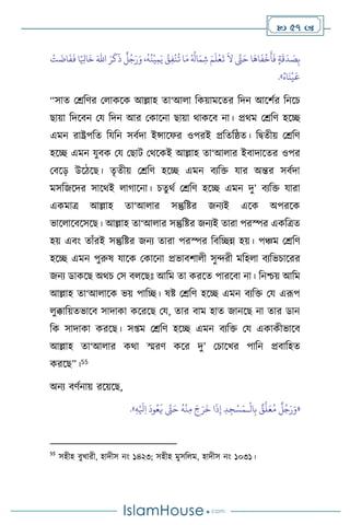  57 
َ
‫ق‬
َ
‫د‬ َ
‫ص‬ِ‫ب‬
َ‫اهلل‬ َ‫ر‬
َ
‫ك‬
َ
‫ذ‬
ٌ
‫ل‬ُ‫ج‬َ‫ر‬َ‫و‬ ،
ُ
‫ه‬
ُ
‫ن‬
ْ
‫ي‬ِ‫م‬َ‫ي‬ ُ
‫ق‬ِ‫ف‬
ْ
‫ن‬
ُ
‫ت‬ ‫ا‬َ‫م‬ ُ ُ
‫ال‬َ‫م‬ ِ‫ش‬ َ‫م‬
َ
‫ل‬
ْ
‫ع‬
َ
‫ت‬
َ
‫ال‬ َّ
‫َّت‬َ‫ح‬ ‫ا‬
َ
‫اه‬
َ
‫ف‬
ْ
‫خ‬
َ
‫أ‬
َ
‫ف‬ ٍ‫ة‬
ْ
‫ت‬
َ
‫ات‬
َ
‫ف‬
َ
‫ف‬ ‫ا‬ً ِ
‫اْل‬
َ
‫خ‬
ُ‫اه‬
َ
‫ن‬
ْ
‫ي‬
َ
‫ع‬
»
.
“সাে মশ্রবির ম াকসক আল্লাহ ো‘আ া বকয়ামসের বদন আসিথর বনসচ
ছায়া বদসিন ময বদন আর মকাসনা ছায়া র্াকসি না। প্রর্ম মশ্রবি হসি
এমন রাষ্ট্রপবে বযবন সিথদা ইন্সাসফর ওপরই প্রবেবষ্ঠে। বিেীয় মশ্রবি
হসি এমন যুিক ময মছাি মর্সকই আল্লাহ ো‘আ ার ইিাদাসের ওপর
মিসড় উসিসছ। েৃেীয় মশ্রবি হসি এমন িেবক্ত যার অন্তর সিথদা
মসবজসদর সাসর্ই ার্াসনা। চেুর্থ মশ্রবি হসি এমন দু’ িেবক্ত যারা
একমাত্র আল্লাহ ো‘আ ার সন্তুবষ্টর জনেই এসক অপরসক
ভাস াসিসসসছ। আল্লাহ ো‘আ ার সন্তুবষ্টর জনেই োরা পরস্পর একবত্রে
হয় এিাং োাঁরই সন্তুবষ্টর জনে োরা পরস্পর বিবিন্ন হয়। পঞ্চম মশ্রবি
হসি এমন পুরুষ যাসক মকাসনা প্রভািিা ী সুেরী মবহ া িেবভচাসরর
জনে ডাকসছ অর্চ মস ি সছঃ আবম ো করসে পারসিা না। বনশ্চয় আবম
আল্লাহ ো‘আ াসক ভয় পাবি। ষষ্ট মশ্রবি হসি এমন িেবক্ত ময এরূপ
ুক্কাবয়েভাসি সাদাকা কসরসছ ময, োর িাম হাে জানসছ না োর ডান
বক সাদাকা করসছ। স্ম মশ্রবি হসি এমন িেবক্ত ময একাকীভাসি
আল্লাহ ো‘আ ার কর্া স্মরি কসর দু’ মচাসখর পাবন প্রিাবহে
করসছ”।55
অনে িিথনায় রসয়সছ,
«
ْ
‫ال‬ِ‫ب‬ ٌ
‫ق‬
َّ
‫ل‬َ‫ع‬ُ‫م‬
ٌ
‫ل‬ُ‫ج‬َ‫ر‬َ‫و‬
‫ـ‬
ِ‫ه‬ْ َ
‫ْل‬ِ‫ا‬
َ
‫ود‬ُ‫ع‬
َ
‫ي‬ َّ
‫َّت‬َ‫ح‬
ُ
‫ه‬
ْ
‫ن‬ِ‫م‬ َ‫ج‬َ‫ر‬
َ
‫خ‬ ‫ا‬
َ
‫ذ‬ِ‫إ‬ ِ‫د‬ ِ‫ج‬ْ‫س‬َ‫م‬
»
.
55
সহীহ িুখারী, হাদীস নাং ১৪২৩; সহীহ মুসব ম, হাদীস নাং ১০৩১।
 