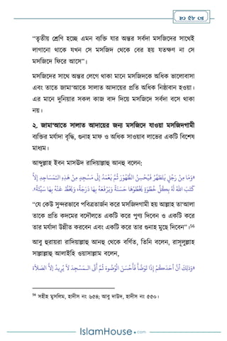  58 
“েৃেীয় মশ্রবি হসি এমন িেবক্ত যার অন্তর সিথদা মসবজসদর সাসর্ই
ার্াসনা র্াসক যখন মস মসবজদ মর্সক মির হয় যেক্ষি না মস
মসবজসদ বফসর আসস”।
মসবজসদর সাসর্ অন্তর ম সর্ র্াকা মাসন মসবজদসক অবধক ভাস ািাসা
এিাং োসে জামা‘আসে সা াে আদাসয়র প্রবে অবধক বনষ্ঠািান হওয়া।
এর মাসন দুবনয়ার সক কাজ িাদ বদসয় মসবজসদ সিথদা িসস র্াকা
নয়।
২. জামা‘আসে সা াে আদাসয়র জনে মসবজসদ যাওয়া মসবজদর্ামী
িেবক্তর মযথাদা িৃবদ্ধ, গুনাহ মাফ ও অবধক সাওয়াি াসভর একবি বিসিষ
মাধেম।
আব্দুল্লাহ ইিন মাসঊদ রাবদয়াল্লাহু আনহু িস ন:
«
‫ا‬َ‫م‬َ‫و‬
ْ‫ن‬ِ‫م‬
ٍ
‫ل‬ُ‫ج‬َ‫ر‬
ُ‫ر‬
َّ
‫ه‬ َ
‫ط‬َ‫ت‬
َ
‫ي‬
ُ‫ن‬ ِ‫س‬
ْ
‫ح‬ُ‫ي‬
َ
‫ف‬
َ‫ر‬ْ‫و‬ُ‫ه‬ ُّ
‫الط‬
َّ‫م‬
ُ
‫ث‬
ُ
‫د‬َ‫م‬
ْ
‫ع‬
َ
‫ي‬
َ
‫َل‬ِ‫إ‬
ٍ‫د‬ ِ‫ج‬ْ‫س‬َ‫م‬
ْ‫ن‬ِ‫م‬
ِ‫ه‬ِ‫ذ‬
َ
‫ه‬
ِ‫د‬ِ‫اج‬ َ‫س‬َ‫م‬ْ‫الـ‬
َّ
‫ال‬ِ‫إ‬
َ
‫ب‬َ‫ت‬
َ
‫ك‬
ُ‫اهلل‬
ُ َ
‫ل‬
ِّ
‫ل‬
ُ
‫ك‬ِ‫ب‬
ٍ‫ة‬َ‫و‬ ْ‫ط‬
ُ
‫خ‬
‫ا‬
َ
‫ه‬ْ‫و‬ ُ
‫ط‬
ْ َ
‫َي‬
ً
‫ة‬
َ
‫ن‬ َ‫س‬َ‫ح‬
ُ
‫ه‬َ‫ع‬
َ
‫ف‬ْ‫ر‬َ‫ي‬َ‫و‬
‫ا‬َ‫ه‬ِ‫ب‬
،
ً
‫ة‬َ‫ج‬َ‫ر‬
َ
‫د‬
ُّ
‫ط‬ُ َ
‫َي‬َ‫و‬
ُ
‫ه‬
ْ
‫ن‬
َ
‫ع‬
‫ا‬َ‫ه‬ِ‫ب‬
ً
‫ة‬َ‫ئ‬
ِّ
‫ي‬َ‫س‬
»
.
“ময মকউ সুেরভাসি পবিত্রোজথন কসর মসবজদর্ামী হয় আল্লাহ ো‘আ া
োসক প্রবে কদসমর িসদৌ সে একবি কসর পুিে বদসিন ও একবি কসর
োর মযথাদা উন্নীে করসিন এিাং একবি কসর োর গুনাহ মুসছ বদসিন”।56
আিু হুরায়রা রাবদয়াল্লাহু আনহু মর্সক িবিথে, বেবন িস ন, রাসূ ুল্লাহ
সাল্লাল্লাহু আ াইবহ ওয়াসাল্লাম িস ন,
«
‫ال‬
َ
‫َت‬
َ
‫أ‬ َّ‫م‬
ُ
‫ث‬ َ‫وء‬
ُ
‫ت‬ُ‫و‬
ْ
‫ال‬ َ‫ن‬ َ‫س‬
ْ
‫ح‬
َ
‫أ‬
َ
‫ف‬
َ
‫أ‬
َّ
‫ت‬َ‫و‬
َ
‫ت‬ ‫ا‬
َ
‫ذ‬ِ‫إ‬ ْ‫م‬
ُ
‫ك‬
َ
‫د‬َ‫أح‬
َّ
‫أن‬
َ
‫ك‬ِ‫ل‬‫ذ‬َ‫و‬
‫ـ‬
‫ة‬
َ
‫ال‬ َ
‫الص‬
َّ
‫إال‬
ُ
‫يد‬ِ‫ر‬ُ‫ي‬
َ
‫ال‬
َ
‫د‬ ِ‫ج‬ْ‫س‬َ‫م‬
56
সহীহ মুসব ম, হাদীস নাং ৬৫৪; আিু দাউদ, হাদীস নাং ৫৫০।
 