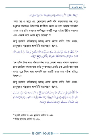  59 
َ
‫د‬ ‫ا‬َ‫ه‬ِ‫ب‬ ‫اهلل‬
ُ
‫ه‬َ‫ع‬
َ
‫ف‬َ‫ر‬
َّ
‫إال‬
ً
‫ة‬َ‫و‬ ْ‫ط‬
َ
‫خ‬ ُ
‫ط‬
ْ َ
‫َي‬ ْ‫م‬
َ
‫ل‬
ً
‫ة‬َ‫يئ‬ِ‫ط‬
َ
‫خ‬ ‫ا‬َ‫ه‬ِ‫ب‬
ُ
‫ه‬
ْ
‫ن‬
َ
‫ع‬ َّ
‫ط‬َ‫ح‬َ‫و‬
ً
‫ة‬َ‫ج‬َ‫ر‬
»
.
“আর ো এ ভাসি ময, মোমাসদর মকউ যবদ ভাস াভাসি অযু কসর
শুধুমাত্র সা াসের উসদ্দসিেই মসবজসদ আসস ো হস আল্লাহ ো‘আ া
োসক োর প্রবে কদসমর িসদৌ সে একবি কসর মযথাদা উন্নীে করসিন
এিাং একবি কসর গুনাহ মুসছ বদসিন”।57
আিু হুরায়রা রাবদয়াল্লাহু আনহু মর্সক আসরা িবিথে বেবন িস ন:
রাসূ ুল্লাহ সাল্লাল্লাহু আ াইবহ ওয়াসাল্লাম িস ন,
«
ِ
َّ
‫اَّلل‬ ِ
‫ض‬ِ‫ئ‬‫ا‬َ‫ر‬
َ
‫ف‬ ْ‫ن‬ِ‫م‬
ً
‫ة‬
َ
‫يض‬ِ‫ر‬
َ
‫ف‬ َ ِ
‫ِض‬
ْ
‫ق‬َ ِ
‫ْل‬ ِ
َّ
‫اَّلل‬ ِ
‫وت‬ُ‫ي‬ُ‫ب‬ ْ‫ن‬ِ‫م‬ ٍ
‫ت‬
ْ
‫ي‬َ‫ب‬
َ
‫َل‬ِ‫إ‬
َ
‫ِش‬َ‫م‬ َّ‫م‬
ُ
‫ث‬ ِ‫ه‬ِ‫ت‬
ْ
‫ي‬َ‫ب‬ ِ
‫ِف‬ َ‫ر‬
َّ
‫ه‬ َ
‫ط‬
َ
‫ت‬ ْ‫ن‬َ‫م‬
َ
‫خ‬ ُّ
‫ط‬ُ َ
‫َت‬ ‫ا‬َ‫م‬
ُ
‫اه‬
َ
‫د‬
ْ
‫ح‬ِ‫إ‬ ُ‫اه‬
َ
‫ت‬َ‫و‬ ْ‫ط‬
َ
‫خ‬
ْ
‫ت‬
َ
‫ن‬
َ
‫َك‬
ً
‫ة‬َ‫يئ‬ِ‫ط‬
ً
‫ة‬َ‫ج‬َ‫ر‬
َ
‫د‬ ُ‫ع‬
َ
‫ف‬ْ‫ر‬
َ
‫ت‬ ‫ى‬َ‫ر‬
ْ
‫خ‬
ُ ْ
‫اال‬َ‫و‬
»
.
“ময িেবক্ত বনজ র্সর পবিত্রোজথন কসর মকাসনা ফরয সা াে আদাসয়র
জনে মসবজসদ মর্স া োর প্রবে দু’ কদসমর একবি এক একবি কসর োর
গুনাহ মুসছ বদসি আর অপরবি এক একবি কসর োর মযথাদা িাবড়সয়
বদসি”।58
আিু হুরায়রা রাবদয়াল্লাহু আনহু মর্সক আসরা িবিথে বেবন িস ন:
রাসূ ুল্লাহ সাল্লাল্লাহু আ াইবহ ওয়াসাল্লাম িস ন,
«
ْ
‫ال‬ ِ‫ه‬ِ‫ب‬ ُ‫اهلل‬ ْ‫و‬ُ‫ح‬
ْ
‫م‬
َ
‫ي‬ ‫ا‬َ‫م‬
َ َ
‫لَع‬ ْ‫م‬
ُ
‫ك‬
ُّ
‫ل‬
ُ
‫د‬
َ
‫أ‬
َ
‫ال‬
َ
‫أ‬
‫ـ‬
َ
‫ل‬ْ‫و‬ُ‫س‬َ‫ر‬ ‫ا‬َ‫ي‬ ،
َ
‫ّل‬َ‫ب‬ :‫ا‬ْ‫و‬
ُ
‫ال‬
َ
‫ق‬ ‫؟‬ ِ
‫ات‬َ‫ج‬َ‫ر‬َّ‫ادل‬ ِ‫ه‬ِ‫ب‬ ُ‫ع‬
َ
‫ف‬ْ‫ر‬َ‫ي‬َ‫و‬ ‫ا‬َ‫اي‬ َ
‫ط‬
َ
‫خ‬
ْ
‫ث‬
َ
‫ك‬َ‫و‬ ِ‫ه‬ِ‫ر‬
َ
‫َك‬َ‫م‬
ْ
‫ال‬
َ َ
‫لَع‬ ِ‫ء‬ْ‫و‬
ُ
‫ت‬ُ‫و‬
ْ
‫ال‬
ُ
‫اغ‬َ‫ب‬
ْ
‫س‬ِ‫إ‬ :
َ
‫ال‬
َ
‫ق‬ !ِ‫هلل‬‫ا‬
ْ
‫ال‬
ُ
‫ة‬َ‫ـر‬
‫ـ‬
‫ال‬
َ
‫َل‬ِ‫إ‬ ‫ا‬ َ‫ط‬
ُ
‫خ‬
ْ‫ـ‬
ِ‫ة‬
َ
‫ال‬ َّ
‫الص‬ ُ‫ار‬
َ
‫ظ‬ِ‫ت‬
ْ
‫ان‬َ‫و‬ ،ِ‫د‬ِ‫اج‬ َ‫س‬َ‫م‬
ُ‫م‬
ُ
‫ك‬ِ‫ل‬
َ
‫ذ‬
َ
‫ف‬ ، ُ
‫اط‬َ‫ب‬ِّ‫الر‬ ُ‫م‬
ُ
‫ك‬ِ‫ل‬
َ
‫ذ‬
َ
‫ف‬ ،ِ‫ة‬
َ
‫ال‬ َّ
‫الص‬
َ
‫د‬
ْ
‫ع‬َ‫ب‬
ُ
‫اط‬َ‫ب‬ِّ‫الر‬
»
.
57
িুখারী, হাদীস নাং ৬৪৭ মুসব ম, হাদীস নাং ৬৪৯
58
সহীহ মুসব ম, হাদীস নাং ৬৬৬
 