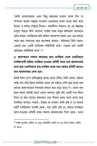  60 
“আবম মোমাসদরসক এমন বকছু আমস র সাংিাদ মদসিা বক? যা
সম্পাদন করস আল্লাহ ো‘আ া মোমাসদর সক গুনাহ ক্ষমা কসর
বদসিন ও মযথাদা িাবড়সয় বদসিন। সাহািীর্ি ি স ন: হাাঁ, মহ আল্লাহর
রাসু ! উত্তসর বেবন ি স ন: কসষ্টর সময় অযুর অঙ্গগুস া ভা ভাসি
মধৌে করসি, মসবজসদর প্রবে অবধক পদসক্ষপি করসি এিাং এক সা াে
মিসষ অনে সা াসের জনে অসপক্ষায় র্াকসি। পবরসিসষ বেবন িস ন:
এগুস া মযন একবি প্রবেরক্ষা িাবহনীরই কাজ। এগুস া মযন একবি
প্রবেরক্ষা িাবহনীরই কাজ”।59
৩. জামা‘আসে সা াে আদাসয়র জনে মসবজসদ মর্স মযমবনভাসি
মসবজদর্ামী িেবক্তর মসবজসদ যাওয়ার প্রবেবি কদম োর আম নামায়
ম খা হসি মেমবনভাসি োর মসবজদ মর্সক র্সর মফরার প্রবেবি কদমও
োর আম নামায় ম খা হসি।
উিাই ইিন কা‘ি রাবদয়াল্লাহু আনহু মর্সক িবিথে, বেবন িস ন, জননক
িেবক্ত যার িাবড় বছস া মসবজদ মর্সক সি চাইসে মিবি দূসর অর্চ োর
মকাসনা জামা‘আসের সা ােই কখসনা হাে ছাড়া হসো না। োসক ি া
হস া অর্িা আবমই োসক একদা ি াম: েুবম যবদ একবি র্াধা বকসন
বনসে ো হস রাসের অন্ধকাসর এিাং বদসনর প্রখর োসপ োসে চসড়
মসবজসদ আসসে পারসে। উত্তসর মস ি স া: আবম চাই না ময আমার
র্রবি মসবজসদর পাসিই মহাক। িরাং আবম চাই ময, আমার মসবজসদ
আসা-যাওয়ার প্রবেবি কদম আমার আম নামায় ব খা মহাক। েখন
59
সহীহ মুসব ম, হাদীস নাং ২৫১; বেরবমযী, হাদীস নাং ৫১; ইিন মাজাহ, হাদীস
নাং ৪৩৩।
 