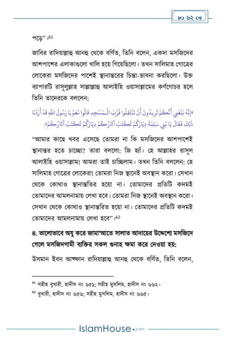  62 
পসড়”।61
জাবির রাবদয়াল্লাহু আনহু মর্সক িবিথে, বেবন িস ন, একদা মসবজসদর
আিপাসির এ াকাগুস া খাব হসয় বর্সয়বছস া। েখন সাব মাহ মর্াসত্রর
ম াসকরা মসবজসদর পাসিই িানান্তসরর বচন্তা-ভািনা করবছস া। উক্ত
িোপারবি রাসূ ুল্লাহ সাল্লাল্লাহু আ াইবহ ওয়াসাল্লাসমর কিথসর্াচর হস
বেবন োসদরসক ি স ন:
«
ْ
‫ال‬ َ
‫ب‬ْ‫ر‬
ُ
‫ق‬ ‫وا‬
ُ
‫ل‬ِ‫ق‬َ‫ت‬
ْ
‫ن‬
َ
‫ت‬
ْ
‫ن‬
َ
‫أ‬
َ
‫ون‬
ُ
‫يد‬ِ‫ر‬
ُ
‫ت‬ ْ‫م‬
ُ
‫ك‬
َّ
‫ن‬
َ
‫أ‬ ِ
‫ِن‬
َ
‫غ‬
َ
‫ل‬َ‫ب‬
ُ
‫ه‬
َّ
‫ن‬ِ‫إ‬
‫ـ‬
‫ا‬
َ
‫ن‬
ْ
‫د‬َ‫ر‬
َ
‫أ‬
ْ
‫د‬
َ
‫ق‬ ِ
َّ
‫اَّلل‬
َ
‫ول‬ُ‫س‬َ‫ر‬‫ا‬َ‫ي‬ ْ‫م‬َ‫ع‬
َ
‫ن‬ ‫وا‬
ُ
‫ال‬
َ
‫ق‬ ِ‫د‬ ِ‫ج‬ْ‫س‬َ‫م‬
ْ
‫ب‬َ‫ت‬
ْ
‫ك‬
ُ
‫ت‬ ْ‫م‬
ُ
‫ك‬َ‫ار‬َ‫ي‬ِ‫د‬
َ
‫ة‬َ‫م‬ِ‫ل‬َ‫س‬ ِ
‫ِن‬َ‫ب‬ ‫ا‬َ‫ي‬
َ
‫ال‬
َ
‫ق‬
َ
‫ف‬
َ
‫ك‬ِ‫ل‬
َ
‫ذ‬
ْ‫م‬
ُ
‫ك‬ُ‫ار‬
َ
‫آث‬
ْ
‫ب‬َ‫ت‬
ْ
‫ك‬
ُ
‫ت‬ ْ‫م‬
ُ
‫ك‬َ‫ار‬َ‫ي‬ِ‫د‬ ْ‫م‬
ُ
‫ك‬ُ‫ار‬
َ
‫آث‬
»
.
“আমার কাসছ খির এসসসছ মোমরা না বক মসবজসদর আিপাসিই
িানান্তর হসে চাসিা? োরা ি স া: বজ হোাঁ। মহ আল্লাহর রাসূ
আ াইবহ ওয়াসাল্লাম! আমরা োই চাবি াম। েখন বেবন ি স ন: মহ
সাব মাহ মর্াসত্রর ম াসকরা! মোমরা বনজ িাসনই অিিান কসরা। মসখান
মর্সক মকার্াও িানান্তবের হসয়া না। মোমাসদর প্রবেবি কদমই
মোমাসদর আম নামায় ম খা হসি। মোমরা বনজ িাসনই অিিান কসরা।
মসখান মর্সক মকার্াও িানান্তবরে হসয়া না। মোমাসদর প্রবেবি কদমই
মোমাসদর আম নামায় ম খা হসি”।62
৪. ভাস াভাসি অযু কসর জামা‘আসে সা াে আদাসয়র উসদ্দসিে মসবজসদ
মর্স মসবজদর্ামী িেবক্তর সক গুনাহ ক্ষমা কসর মদওয়া হয়:
উসমান ইিন আফ্ফান রাবদয়াল্লাহু আনহু মর্সক িবিথে, বেবন িস ন,
61
সহীহ িুখারী, হাদীস নাং ৬৫১; সহীহ মুসব ম, হাদীস নাং ৬৬২।
62
িুখারী, হাদীস নাং ৬৫৬; সহীহ মুসব ম, হাদীস নাং ৬৬৫।
 