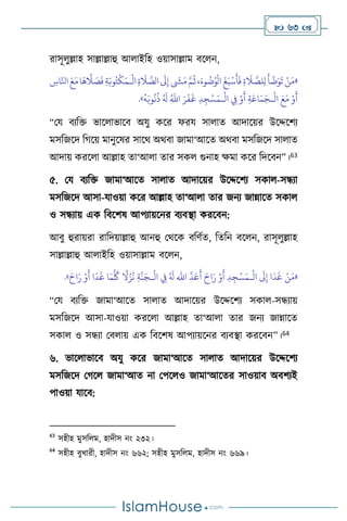  63 
রাসূ ুল্লাহ সাল্লাল্লাহু আ াইবহ ওয়াসাল্লাম িস ন,
«
‫ا‬
َ
‫َل‬ِ‫إ‬
َ
‫ِش‬َ‫م‬ َّ‫م‬
ُ
‫ث‬،َ‫وء‬
ُ
‫ت‬ُ‫و‬
ْ
‫ال‬
َ
‫غ‬َ‫ب‬
ْ
‫س‬
َ
‫أ‬
َ
‫ف‬ ِ‫ة‬
َ
‫ال‬ َّ
‫لص‬ِ‫ل‬
َ
‫أ‬
َّ
‫ت‬َ‫و‬
َ
‫ت‬ ْ‫ن‬َ‫م‬
ْ
‫ال‬ِ‫ة‬
َ
‫ال‬ َّ
‫لص‬
‫ـ‬
ِ
‫اس‬َّ‫انل‬ َ‫ع‬َ‫م‬‫ا‬
َ
‫ه‬
َّ
‫ال‬ َ
‫ص‬
َ
‫ف‬ ِ‫ة‬َ‫وب‬ُ‫ت‬
ْ
‫ك‬َ‫م‬
ْ
‫ال‬ َ‫ع‬َ‫م‬ ْ‫و‬
َ
‫أ‬
‫ـ‬
ْ
‫ال‬ ِ
‫ِف‬ ْ‫و‬
َ
‫أ‬ ِ‫ة‬َ‫اع‬َ‫م‬َ‫ج‬
‫ـ‬
َ‫ر‬
َ
‫ف‬
َ
‫غ‬ ِ‫د‬ ِ‫ج‬ْ‫س‬َ‫م‬
ُ‫اهلل‬
ُ
‫ه‬َ‫وب‬
ُ
‫ن‬
ُ
‫ذ‬ ُ َ
‫ل‬
»
.
“ময িেবক্ত ভাস াভাসি অযু কসর ফরয সা াে আদাসয়র উসদ্দসিে
মসবজসদ বর্সয় মানুসষর সাসর্ অর্িা জামা‘আসে অর্িা মসবজসদ সা াে
আদায় করস া আল্লাহ ো‘আ া োর সক গুনাহ ক্ষমা কসর বদসিন”।63
৫. ময িেবক্ত জামা‘আসে সা াে আদাসয়র উসদ্দসিে সকা -সন্ধো
মসবজসদ আসা-যাওয়া কসর আল্লাহ ো‘আ া োর জনে জান্নাসে সকা
ও সন্ধোয় এক বিসিষ আপোয়সনর িেিিা করসিন:
আিু হুরায়রা রাবদয়াল্লাহু আনহু মর্সক িবিথে, বেবন িস ন, রাসূ ুল্লাহ
সাল্লাল্লাহু আ াইবহ ওয়াসাল্লাম িস ন,
«
ْ
‫ال‬
َ
‫َل‬ِ‫إ‬ ‫ا‬
َ
‫د‬
َ
‫غ‬ ْ‫ن‬َ‫م‬
‫ـ‬
َّ
‫د‬َ‫ع‬
َ
‫أ‬ َ‫اح‬َ‫ر‬ ْ‫و‬
َ
‫أ‬ ِ‫د‬ ِ‫ج‬ْ‫س‬َ‫م‬
‫اهلل‬
ْ
‫ال‬ ِ
‫ِف‬ ُ َ
‫ل‬
‫ـ‬
َ‫اح‬َ‫ر‬ ْ‫و‬
َ
‫أ‬ ‫ا‬
َ
‫د‬
َ
‫غ‬ ‫ا‬َ‫م‬
َّ ُ
‫ُك‬
ً
‫ال‬ُ‫ز‬
ُ
‫ن‬ ِ‫ة‬
َّ
‫ن‬َ‫ج‬
»
.
“ময িেবক্ত জামা‘আসে সা াে আদাসয়র উসদ্দসিে সকা -সন্ধোয়
মসবজসদ আসা-যাওয়া করস া আল্লাহ ো‘আ া োর জনে জান্নাসে
সকা ও সন্ধো মি ায় এক বিসিষ আপোয়সনর িেিিা করসিন”।64
৬. ভাস াভাসি অযু কসর জামা‘আসে সা াে আদাসয়র উসদ্দসিে
মসবজসদ মর্স জামা‘আে না মপস ও জামা‘আসের সাওয়াি অিিেই
পাওয়া যাসি:
63
সহীহ মুসব ম, হাদীস নাং ২৩২।
64
সহীহ িুখারী, হাদীস নাং ৬৬২; সহীহ মুসব ম, হাদীস নাং ৬৬৯।
 