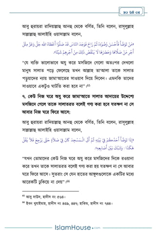  64 
আিু হুরায়রা রাবদয়াল্লাহু আনহু মর্সক িবিথে, বেবন িস ন, রাসূ ুল্লাহ
সাল্লাল্লাহু আ াইবহ ওয়াসাল্লাম িস ন,
«
ُ‫اه‬ َ‫ط‬
ْ
‫ع‬
َ
‫أ‬ ‫ا‬ْ‫و‬
َّ
‫ل‬ َ
‫ص‬
ْ
‫د‬
َ
‫ق‬ َ
‫اس‬َّ‫انل‬
َ
‫د‬َ‫ج‬َ‫و‬
َ
‫ف‬ َ‫اح‬َ‫ر‬ َّ‫م‬
ُ
‫ث‬ ُ‫ه‬َ‫ء‬ْ‫و‬
ُ
‫ت‬ُ‫و‬ َ‫ن‬ َ‫س‬
ْ
‫ح‬
َ
‫أ‬
َ
‫ف‬
َ
‫أ‬
َّ
‫ت‬َ‫و‬
َ
‫ت‬ ْ‫ن‬َ‫م‬
‫اهلل‬
َ
‫ل‬
ْ
‫ث‬ِ‫م‬ َّ‫ز‬َ‫ع‬َ‫و‬
َّ
‫ل‬َ‫ج‬
‫ا‬ً‫ئ‬
ْ
‫ي‬
َ
‫ش‬ ْ‫م‬ِ‫ه‬ِ‫ر‬
ْ
‫ج‬
َ
‫أ‬ ْ‫ن‬ِ‫م‬
َ
‫ك‬ِ‫ل‬
َ
‫ذ‬ ُ
‫ص‬
ُ
‫ق‬
ْ
‫ن‬
َ
‫ي‬
َ
‫ال‬ ‫ا‬
َ
‫ه‬َ َ
‫َض‬َ‫ح‬َ‫و‬ ‫ا‬
َ
‫ه‬
َّ
‫ال‬ َ
‫ص‬ ْ‫ن‬َ‫م‬ ِ‫ر‬
ْ
‫ج‬
َ
‫أ‬
»
.
“ময িেবক্ত ভাস াভাসি অযু কসর মসবজসদ মর্স া অেঃপর মদখস া
মানুষ সা াে পসড় মফস সছ েখন আল্লাহ ো‘আ া োসক সা াে
পড়
ু য়াসদর নোয় জামা‘আসের সাওয়াি বদসয় বদসিন। এমনবক োসদর
সাওয়াসি একিু ও র্ািবে করা হসি না”।65
৭. মকউ বনজ র্সর অযু কসর জামা‘আসে সা াে আদাসয়র উসদ্দসিে
মসবজসদ মর্স োসক সা ােরে িস ই র্িে করা হসি যেক্ষি না মস
আিার বনজ র্সর বফসর আসস:
আিু হুরায়রা রাবদয়াল্লাহু আনহু মর্সক িবিথে, বেবন িস ন, রাসূ ুল্লাহ
সাল্লাল্লাহু আ াইবহ ওয়াসাল্লাম িস ন,
«
ْ
‫ال‬
َ
‫َت‬
َ
‫أ‬ َّ‫م‬
ُ
‫ث‬ ِ‫ه‬ِ‫ت‬
ْ
‫ي‬َ‫ب‬ ْ
ِ
‫ِف‬ ْ‫م‬
ُ
‫ك‬
ُ
‫د‬َ‫ح‬
َ
‫أ‬
َ
‫أ‬
َّ
‫ت‬َ‫و‬
َ
‫ت‬ ‫ا‬
َ
‫ذ‬ِ‫إ‬
‫ـ‬
َ‫ح‬ ٍ‫ة‬
َ
‫ال‬ َ
‫ص‬ ْ
ِ
‫ِف‬
َ
‫ن‬
َ
‫َك‬
َ
‫د‬ ِ‫ج‬ْ‫س‬َ‫م‬
ْ
‫ل‬
ُ
‫ق‬
َ
‫ي‬
َ
‫ال‬
َ
‫ف‬ َ‫ع‬ِ‫ج‬ْ‫ر‬َ‫ي‬ َّ
‫َّت‬
‫ا‬
َ
‫ذ‬
َ
‫ك‬
َ
‫ه‬
ِ‫ه‬ِ‫ع‬ِ‫اب‬ َ
‫ص‬
َ
‫أ‬ َ ْ
‫ْي‬َ‫ب‬
َ
‫ك‬َّ‫ب‬
َ
‫ش‬َ‫و‬ :
»
.
“যখন মোমাসদর মকউ বনজ র্সর অযু কসর মসবজসদর বদসক রওয়ানা
কসর েখন োসক সা ােরে িস ই র্িে করা হয় যেক্ষি না মস আিার
র্সর বফসর আসস। সুেরাাং মস মযন হাসের আঙ্গু গুস াসক একবির মসধে
আসরকবি ঢু বকসয় না মদয়”।66
65
আিু দাউদ, হাদীস নাং ৫৬৪।
66
ইিন খুযাইমাহ, হাদীস নাং ৪৩৯, ৪৪৭; হাবকম, হাদীস নাং ৭৪৪।
 