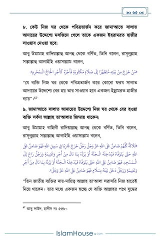  65 
৮. মকউ বনজ র্র মর্সক পবিত্রোজথন কসর জামা‘আসে সা াে
আদাসয়র উসদ্দসিে মসবজসদ মর্স োসক একজন ইহরামরে হাজীর
সাওয়াি মদওয়া হসি:
আিু উমামাহ রাবদয়াল্লাহু আনহু মর্সক িবিথে, বেবন িস ন, রাসূ ুল্লাহ
সাল্লাল্লাহু আ াইবহ ওয়াসাল্লাম িস ন,
«
ِ‫ه‬ِ‫ت‬
ْ
‫ي‬َ‫ب‬ ْ‫ن‬ِ‫م‬ َ‫ج‬َ‫ر‬
َ
‫خ‬ ْ‫ن‬َ‫م‬
ْ
‫ال‬
ِّ
‫اج‬َْ
‫اِل‬ ِ‫ر‬
ْ
‫ج‬
َ
‫أ‬
َ
‫ك‬ ُ‫ه‬ُ‫ر‬
ْ
‫ج‬
َ
‫أ‬
َ
‫ف‬ ٍ‫ة‬َ‫وب‬ُ‫ت‬
ْ
‫ك‬َ‫م‬ ٍ‫ة‬
َ
‫ال‬ َ
‫ص‬
َ
‫َل‬ِ‫إ‬ ‫ا‬ً‫ر‬
ِّ
‫ه‬ َ
‫ط‬َ‫ت‬ُ‫م‬
‫ـ‬
ِ‫م‬ِ‫ر‬
ْ
‫ح‬ُ‫م‬
»
.
“ময িেবক্ত বনজ র্র মর্সক পবিত্রোজথন কসর মকাসনা ফরয সা াে
আদাসয়র উসদ্দসিে মির হয় োর সাওয়াি হসি একজন ইহ্রামরে হাজীর
নোয়”।67
৯. জামা‘আসে সা াে আদাসয়র উসদ্দসিে বনজ র্র মর্সক মির হওয়া
িেবক্ত সিথদা আল্লাহ ো‘আ ার বজম্মায় র্াসকন:
আিু উমামাহ িাবহ ী রাবদয়াল্লাহু আনহু মর্সক িবিথে, বেবন িস ন,
রাসূ ুল্লাহ সাল্লাল্লাহু আ াইবহ ওয়াসাল্লাম িস ন,
«
ِ
‫يل‬ِ‫ب‬َ‫س‬ ِ
‫ِف‬ ‫ا‬ً‫ي‬ِ‫ز‬
َ
‫َغ‬ َ‫ج‬َ‫ر‬
َ
‫خ‬
ٌ
‫ل‬ُ‫ج‬َ‫ر‬
َّ
‫ل‬َ‫ج‬َ‫و‬ َّ‫ز‬َ‫ع‬ ِ
َّ
‫اَّلل‬
َ َ
‫لَع‬ ٌ‫ن‬ِ‫م‬‫ا‬
َ
‫ت‬ ْ‫م‬ُ‫ه‬
ُّ ُ
‫ُك‬
ٌ
‫ة‬
َ
‫ث‬
َ
‫ال‬
َ
‫ث‬
َ َ
‫لَع‬ ٌ‫ن‬ِ‫م‬‫ا‬
َ
‫ت‬ َ‫و‬ُ‫ه‬
َ
‫ف‬ ِ
َّ
‫اَّلل‬
ْ
‫ال‬
ُ
‫ه‬
َ
‫ل‬ِ‫خ‬
ْ
‫د‬ُ‫ي‬
َ
‫ف‬ ُ‫اه‬
َّ
‫ف‬َ‫و‬َ‫ت‬
َ
‫ي‬ َّ
‫َّت‬َ‫ح‬ ِ
َّ
‫اَّلل‬
‫ـ‬
َ
‫َل‬ِ‫إ‬ َ‫اح‬َ‫ر‬
ٌ
‫ل‬ُ‫ج‬َ‫ر‬َ‫و‬ ٍ‫ة‬َ‫يم‬ِ‫ن‬
َ
‫غ‬َ‫و‬ ٍ‫ر‬
ْ
‫ج‬
َ
‫أ‬ ْ‫ن‬ِ‫م‬
َ
‫ال‬
َ
‫ن‬ ‫ا‬َ‫م‬ِ‫ب‬ ُ‫ه‬
َّ
‫د‬ُ‫ر‬َ‫ي‬ ْ‫و‬
َ
‫أ‬
َ
‫ة‬
َّ
‫ن‬َ‫ج‬
ْ
‫ال‬
‫ـ‬
ْ
‫ال‬
ُ
‫ه‬
َ
‫ل‬ِ‫خ‬
ْ
‫د‬ُ‫ي‬
َ
‫ف‬ ُ‫اه‬
َّ
‫ف‬َ‫و‬َ‫ت‬
َ
‫ي‬ َّ
‫َّت‬َ‫ح‬ ِ
َّ
‫اَّلل‬
َ َ
‫لَع‬ ٌ‫ن‬ِ‫م‬‫ا‬
َ
‫ت‬ َ‫و‬ُ‫ه‬
َ
‫ف‬ ِ‫د‬ ِ‫ج‬ْ‫س‬َ‫م‬
‫ـ‬
ُ‫ه‬
َّ
‫د‬ُ‫ر‬َ‫ي‬ ْ‫و‬
َ
‫أ‬
َ
‫ة‬
َّ
‫ن‬َ‫ج‬
ٍ‫ر‬
ْ
‫ج‬
َ
‫أ‬ ْ‫ن‬ِ‫م‬
َ
‫ال‬
َ
‫ن‬ ‫ا‬َ‫م‬ِ‫ب‬
َّ
‫ل‬َ‫ج‬َ‫و‬ َّ‫ز‬َ‫ع‬ ِ
َّ
‫اَّلل‬
َ َ
‫لَع‬ ٌ‫ن‬ِ‫م‬‫ا‬
َ
‫ت‬ َ‫و‬ُ‫ه‬
َ
‫ف‬ ٍ‫م‬
َ
‫ال‬ َ‫س‬ِ‫ب‬
ُ
‫ه‬َ‫ت‬
ْ
‫ي‬َ‫ب‬
َ
‫ل‬
َ
‫خ‬
َ
‫د‬
ٌ
‫ل‬ُ‫ج‬َ‫ر‬َ‫و‬ ٍ‫ة‬َ‫يم‬ِ‫ن‬
َ
‫غ‬َ‫و‬
»
.
“বেন জােীয় িেবক্তর দায়-দাবয়ত্ব আল্লাহ ো‘আ া সরাসবর বনজ হাসেই
বনসয় র্াসকন। োর মসধে একজন হসি ময িেবক্ত আল্লাহর পসর্ যুসদ্ধর
67
আিু দাউদ, হাদীস নাং ৫৫৮।
 