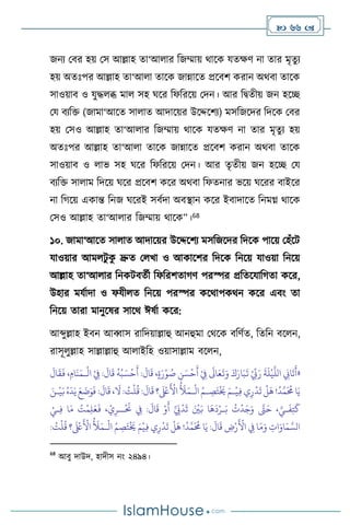  66 
জনে মির হয় মস আল্লাহ ো‘আ ার বজম্মায় র্াসক যেক্ষি না োর মৃেু ে
হয় অেঃপর আল্লাহ ো‘আ া োসক জান্নাসে প্রসিি করান অর্িা োসক
সাওয়াি ও যুদ্ধ ব্ধ মা সহ র্সর বফবরসয় মদন। আর বিেীয় জন হসি
ময িেবক্ত (জামা‘আসে সা াে আদাসয়র উসদ্দসিে) মসবজসদর বদসক মির
হয় মসও আল্লাহ ো‘আ ার বজম্মায় র্াসক যেক্ষি না োর মৃেুে হয়
অেঃপর আল্লাহ ো‘আ া োসক জান্নাসে প্রসিি করান অর্িা োসক
সাওয়াি ও াভ সহ র্সর বফবরসয় মদন। আর েৃেীয় জন হসি ময
িেবক্ত সা াম বদসয় র্সর প্রসিি কসর অর্িা বফেনার ভসয় র্সরর িাইসর
না বর্সয় একান্ত বনজ র্সরই সিথদা অিিান কসর ইিাদাসে বনমগ্ন র্াসক
মসও আল্লাহ ো‘আ ার বজম্মায় র্াসক”।68
১০. জামা‘আসে সা াে আদাসয়র উসদ্দসিে মসবজসদর বদসক পাসয় মহাঁসি
যাওয়ার আম িু ক
ু দ্রুে ম খা ও আকাসির বদসক বনসয় যাওয়া বনসয়
আল্লাহ ো‘আ ার বনকিিেথী বফবরিোর্ি পরস্পর প্রবেসযাবর্ো কসর,
উহার মযথাদা ও ফযী ে বনসয় পরস্পর কসর্াপকর্ন কসর এিাং ো
বনসয় োরা মানুসষর সাসর্ ঈষথা কসর:
আব্দুল্লাহ ইিন আব্বাস রাবদয়াল্লাহু আনহুমা মর্সক িবিথে, বেবন িস ন,
রাসূ ুল্লাহ সাল্লাল্লাহু আ াইবহ ওয়াসাল্লাম িস ন,
«
:
َ
‫ال‬
َ
‫ق‬ ،ٍ‫ة‬َ‫ر‬ْ‫و‬ ُ
‫ص‬ ِ
‫ن‬ َ‫س‬
ْ
‫ح‬
َ
‫أ‬ ْ
ِ
‫ِف‬
َ
‫اَل‬َ‫ع‬
َ
‫ت‬َ‫و‬ َ‫ك‬َ‫ار‬َ‫ب‬
َ
‫ت‬ ْ ِّ
‫ِّب‬َ‫ر‬
َ
‫ة‬
َ
‫ل‬
ْ
‫ي‬
َّ
‫الل‬ ِ
‫اين‬
َ
‫ت‬
َ
‫أ‬
ْ
‫ال‬ ْ
ِ
‫ِف‬ :
َ
‫ال‬
َ
‫ق‬
ُ
‫ه‬ُ‫ب‬ َ‫س‬
ْ
‫ح‬
َ
‫أ‬
‫ـ‬
َ
‫ال‬
َ
‫ق‬
َ
‫ف‬ ، ِ‫ام‬
َ
‫ن‬َ‫م‬
ْ
‫ال‬ ُ‫ـم‬ ِ
‫ص‬َ‫ت‬
ْ َ
‫َي‬ َ‫ـم‬
ْ
‫ي‬ِ‫ف‬‫ي‬ِ‫ر‬
ْ
‫د‬
َ
‫ت‬
ْ
‫ل‬
َ
‫ه‬!
ُ
‫د‬َّ‫م‬
َ ُ
‫حم‬‫ا‬َ‫ي‬
‫ـ‬
َ‫ـن‬
ْ
‫ي‬َ‫ب‬ُ‫ه‬
َ
‫د‬َ‫ي‬ َ‫ع‬
َ
‫ت‬َ‫و‬
َ
‫ف‬ :
َ
‫ال‬
َ
‫ق‬ ،
َ
‫ال‬: ُ
‫ت‬
ْ
‫ل‬
ُ
‫ق‬ :
َ
‫ال‬
َ
‫ق‬ ‫؟‬
َ ْ
‫لَع‬
َ ْ
‫األ‬
ُ َ
‫َل‬َ‫م‬
ِ‫ل‬َ‫ع‬
َ
‫ف‬ ، ْ‫ي‬ِ‫ــر‬
ْ َ
‫َن‬ ِ
‫ِف‬ :
َ
‫ال‬
َ
‫ق‬ ْ‫و‬
َ
‫أ‬ َّ َ
‫َي‬
ْ
‫د‬
َ
‫ث‬ َ ْ
‫ْي‬َ‫ب‬ ‫ا‬
َ
‫ه‬
َ
‫د‬ْ‫ـر‬َ‫ب‬
ُ
‫ت‬
ْ
‫د‬َ‫ج‬َ‫و‬ َّ
‫َّت‬َ‫ح‬ ، َّ‫ـي‬
َ
‫ف‬ِ‫ت‬
َ
‫ك‬
ْ‫ـي‬ِ‫ف‬ ‫ا‬َ‫م‬ ُ
‫ت‬
ْ
‫م‬
ْ
‫ال‬ ُ‫م‬ ِ
‫ص‬َ‫ت‬
ْ َ
‫َي‬ َ‫م‬
ْ
‫ي‬ِ‫ف‬ ‫ي‬ِ‫ر‬
ْ
‫د‬
َ
‫ت‬
ْ
‫ل‬
َ
‫ه‬ !
ُ
‫د‬َّ‫م‬
َ ُ
‫حم‬ ‫ا‬َ‫ي‬ :
َ
‫ال‬
َ
‫ق‬ ِ
‫ض‬ْ‫ر‬
َ ْ
‫األ‬ ِ
‫ِف‬ ‫ا‬َ‫م‬َ‫و‬ ِ
‫ات‬َ‫او‬َ‫م‬ َّ‫الس‬
‫ـ‬
: ُ
‫ت‬
ْ
‫ل‬
ُ
‫ق‬ ‫؟‬
َ ْ
‫لَع‬
َ ْ
‫األ‬
ُ َ
‫َل‬َ‫م‬
68
আিু দাউদ, হাদীস নাং ২৪৯৪।
 