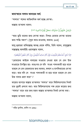 5 
জামা‘আসে সা াে আদাসয়র অর্থ:
“সা াে” িসব্দর আবভধাবনক অর্থ হসি মদা‘আ।
আল্লাহ ো‘আ া িস ন:
﴿
ِّ
‫ل‬ َ
‫ص‬َ‫و‬
ِّ
ِّۡ‫م‬‫ه‬ۡ‫ي‬
َ
‫ل‬
َ
‫ع‬
ِّ
ِّ
‫ن‬‫إ‬
ِّ
ِّ
َ
‫ك‬
َ
‫ت‬ٰ‫و‬
َ
‫ل‬ َ
‫ص‬
ِّ
ِّ
‫ن‬
َ
‫ك‬َ‫س‬
ِّ
ِّۡ‫م‬ُ‫ه‬‫ل‬
﴾
[
‫اتلوبة‬
:
٣٠١
]
“আর েুবম োসদর জনে মদা‘আ কসরা। বনশ্চয় মোমার মদা‘আ োসদর
জনে িাবন্ত স্বরূপ”। [সূরা আে-োওিাহ, আয়াে: ১০৩]
আিু হুরায়রা রাবদয়াল্লাহু আনহু মর্সক িবিথে, বেবন িস ন, রাসূ ুল্লাহ
সাল্লাল্লাহু আ াইবহ ওয়াসাল্লাম িস ন,
«
ْ‫م‬َ‫ع‬ ْ‫ط‬َ‫ي‬
ْ
‫ل‬
َ
‫ف‬
ً
‫را‬ِ‫ط‬
ْ
‫ف‬ُ‫م‬
َ
‫ن‬
َ
‫َك‬
ْ
‫ن‬ِ‫إ‬َ‫و‬ ،
ِّ
‫ل‬ َ
‫ص‬ُ‫ي‬
ْ
‫ل‬
َ
‫ف‬
ً
‫ما‬ِ‫ئ‬‫ا‬ َ
‫ص‬
َ
‫ن‬
َ
‫َك‬
ْ
‫ن‬ِ‫إ‬
َ
‫ف‬ ،
ْ
‫ب‬ ِ‫ج‬ُ‫ي‬
ْ
‫ل‬
َ
‫ف‬ ْ‫م‬
ُ
‫ك‬
ُ
‫د‬َ‫ح‬
َ
‫أ‬ َ ِ
‫ِع‬
ُ
‫د‬ ‫ا‬
َ
‫ذ‬ِ‫إ‬
»
.
“মোমাসদর কাউসক খািাসরর দাওয়াে মদওয়া হস মস মযন উক্ত
দাওয়াসে উপবিে হয়। অেঃপর মস যবদ সাওম পা নকারী হসয় র্াসক
োহস মস মযন মমজিাসনর জনে িরকে, ক োি ও মার্বফরাসের মদা‘আ
কসর। আর যবদ মস সাওম পা নকারী না হসয় র্াসক োহস মস মযন
উক্ত খািার গ্রহি কসর”।1
কাসরার িোপাসর আল্লাহ ো‘আ ার “সা াে” মাসন বফবরিোর্সির বনকি
োর ভূ য়সী প্রিাংসা করা। আর বফবরিোর্সির পক্ষ মর্সক কাসরার জনে
“সা াে” মাসন োর জনে মহান আল্লাহ ো‘আ ার বনকি মদা‘আ করা।
আল্লাহ ো‘আ া িস ন,
1
সহীহ মুসব ম, হাদীস নাং ১৪৩১।
 