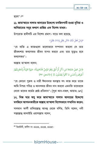  68 
হস া”।69
১১. জামা‘আসে সা াে আদাসয়র উসদ্দসিে মসবজদর্ামী হওয়া দুবনয়া ও
আবখরাসের সমূহ ক োি প্রাব্র এক বিসিষ মাধেম।
উপসরাক্ত হাদীসবি এর বিসিষ প্রমাি। যাসে ি া হসয়সছ,
«
َ‫م‬َ‫و‬ ٍ
ْ
‫ْي‬
َ
ِ
‫ِب‬
َ
‫ش‬ َ
‫َع‬
َ
‫ك‬ِ‫ل‬
َ
‫ذ‬
َ
‫ل‬َ‫ع‬
َ
‫ف‬ ْ‫ن‬َ‫م‬َ‫و‬
ٍ
ْ
‫ْي‬
َ
ِ
‫ِب‬
َ
‫ات‬
»
.
“ময িেবক্ত এ কাজগুস া ভাস াভাসি সম্পাদন করস া মস োর
জীিদ্দিায় ক োিকর জীিন যাপন করসি এিাং োর মৃেুেও হসি
ক োিকর”।
আল্লাহ ো‘আ া িস ন:
﴿
ِّۡ‫ن‬َ‫م‬
ِّ
ِّ
َ
‫ل‬‫م‬
َ
‫ع‬
ِّ
‫ا‬ ٗ‫ح‬‫ل‬ٰ َ
‫ص‬
ِّ
‫ن‬‫م‬
ِّ
ِّ
‫ر‬
َ
‫ك‬
َ
‫ذ‬
ِّ
ِّۡ‫و‬
َ
‫أ‬
ِّ
ِّٰ َ
‫نث‬
ُ
‫أ‬
ِّ
َِّ‫و‬
ُ
‫ه‬َ‫و‬
ِّ
ِّ
‫ن‬‫م‬
ۡ
‫ؤ‬ُ‫م‬
ِّ
‫ۥ‬ُ‫ه‬‫ن‬َ‫ي‬‫ي‬ۡ‫ح‬ُ‫ن‬
َ
‫ل‬
َ
‫ف‬
ِّ
ِّ
ٗ
‫ة‬ٰ‫و‬َ‫ي‬َ‫ح‬
ِّ
ِّ
ٗ
‫ة‬َ‫ب‬‫ي‬ َ
‫ط‬
ِّ
َِّ‫و‬
ِّۡ‫م‬ُ‫ه‬‫ن‬َ‫ي‬‫ز‬ۡ‫ج‬َ َ
‫نل‬
ِّ
‫م‬
ُ
‫ه‬َ‫ر‬ۡ‫ج‬
َ
‫أ‬
ِّ
ِّ
‫ن‬ َ‫س‬ۡ‫ح‬
َ
‫أ‬‫ب‬
ِّ
‫ا‬َ‫م‬
ِّ
ِّ
‫وا‬
ُ
‫ن‬
َ
‫َك‬
ِّ
ِّ
َ
‫ون‬
ُ
‫ل‬َ‫م‬ۡ‫ع‬َ‫ي‬
ِّ
٩٧
ِّ
﴾
[
‫انلحل‬
:
٧٩
]
“ময মকাসনা পুরুষ ও নারী ঈমানদার অিিায় সৎ কাজ কসর োসক
আবম বনশ্চয় পবিত্র ও আনেময় জীিন দান করসিা এমনবক োসদরসক
মদসিা োসদর কসমথর মশ্রষ্ঠ প্রবেদান”। [সূরা আন-নাহ , আয়াে: ৯৭]
১২. বনজ র্সর অযু কসর জামা‘আসে সা াে আদাসয়র উসদ্দসিে
মসবজসদ আর্মনকারীসক আল্লাহ ো‘আ া বিসিষভাসি সম্মাবনে কসরন:
সা মান ফাসথী রাবদয়াল্লাহু আনহু মর্সক িবিথে, বেবন িস ন, নিী
সাল্লাল্লাহু আ াইবহ ওয়াসাল্লাম িস ন,
69
বেরবমযী, হাদীস নাং ৩২৩৩, ৩২৩৪, ৩২৩৫।
 