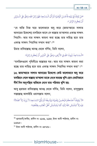  69 
«
ُ
‫ت‬ُ‫و‬
ْ
‫ال‬ َ‫ن‬ َ‫س‬
ْ
‫ح‬
َ
‫أ‬
َ
‫ف‬ ِ‫ه‬ِ‫ت‬
ْ
‫ي‬َ‫ب‬ ْ
ِ
‫ِف‬
َ
‫أ‬
َّ
‫ت‬َ‫و‬
َ
‫ت‬ ْ‫ن‬َ‫م‬
ْ
‫ال‬
َ
‫َت‬
َ
‫أ‬ َّ‫م‬
ُ
‫ث‬ َ‫ء‬ْ‫و‬
‫ـ‬
ْ
‫ال‬
َ َ
‫لَع‬ ٌّ
‫ق‬َ‫ح‬َ‫و‬ ،ِ‫هلل‬‫ا‬ ُ‫ر‬ِ‫ئ‬‫ا‬َ‫ز‬ َ‫و‬ُ‫ه‬
َ
‫ف‬
َ
‫د‬ ِ‫ج‬ْ‫س‬َ‫م‬
‫ـ‬
ِ‫ر‬ْ‫و‬ُ‫ز‬َ‫م‬
َ‫ر‬ِ‫ئ‬‫ا‬َّ‫الز‬ َ‫م‬ِ‫ر‬
ْ
‫ك‬ُ‫ي‬
ْ
‫ن‬
َ
‫أ‬
»
.
“ময িেবক্ত বনজ র্সর ভাস াভাসি অযু কসর (জামা‘আসে সা াে
আদাসয়র উসদ্দসিে) মসবজসদ আসস মস আল্লাহ ো‘আ ার একান্ত সাক্ষাৎ
বপয়াবস। আর যার সাক্ষাৎ কামনা করা হসি োর দাবয়ত্ব হসি োর
একান্ত সাক্ষাৎ বপয়াবসর সম্মান করা”।70
উমার রাবদয়াল্লাহু আনহু মর্সক িবিথে, বেবন িস ন,
«
ْ
‫ال‬
‫ـ‬
ُ‫ه‬َ‫ر‬ِ‫ئ‬‫ا‬َ‫ز‬ َ‫م‬ِ‫ر‬
ْ
‫ك‬ُ‫ي‬
ْ
‫ن‬
َ
‫أ‬ ِ‫ور‬ُ‫ز‬َ‫م‬
ْ
‫ال‬
َ َ
‫لَع‬ ٌّ
‫ق‬َ‫ح‬َ‫و‬ ، ِ
‫ض‬ْ‫ر‬
َ
‫األ‬ ِ
‫ِف‬ ِ‫هلل‬‫ا‬
ُ
‫وت‬ُ‫ي‬ُ‫ب‬
ُ
‫د‬ِ‫اج‬ َ‫س‬َ‫م‬
»
.
“মসবজদগুস া পৃবর্িীসে আল্লাহর র্র। আর যার সাক্ষাৎ কামনা করা
হসি োর দাবয়ত্ব হসি োর একান্ত সাক্ষাৎ বপয়াবসর সম্মান করা”।71
১৩. জামা‘আসে সা াে আদাসয়র উসদ্দসিে মকউ ভাস াভাসি অযু কসর
মসবজসদ মর্স আল্লাহ ো‘আ া োসক মদসখ অেেন্ত খুবি মহান মযমবনভাসি
দীর্থ বদন অনুপবিে িেবক্তসক মদসখ োর পবরিার খুবি হয়:
আিু হুরায়রা রাবদয়াল্লাহু আনহু মর্সক িবিথে, বেবন িস ন, রাসূ ুল্লাহ
সাল্লাল্লাহু আ াইবহ ওয়াসাল্লাম িস ন,
«
‫ال‬ ْ
ِ
‫ِت‬
ْ
‫أ‬َ‫ي‬ َّ‫م‬
ُ
‫ث‬
ُ
‫ه‬
ُ
‫غ‬ِ‫ب‬ ْ‫س‬ُ‫ي‬َ‫و‬ ُ‫ه‬َ‫ء‬ْ‫و‬
ُ
‫ت‬ُ‫و‬ ُ‫ن‬ ِ‫س‬
ْ
‫ح‬ُ‫ي‬
َ
‫ف‬ ْ‫م‬
ُ
‫ك‬
ُ
‫د‬َ‫ح‬
َ
‫أ‬
ُ
‫أ‬
َّ
‫ت‬َ‫و‬َ‫ت‬
َ
‫ي‬
َ
‫ال‬
ْ‫ـ‬
َ
‫ة‬
َ
‫ال‬ َّ
‫الص‬
َّ
‫ال‬ِ‫إ‬
ُ
‫د‬ْ‫ي‬ِ‫ر‬ُ‫ي‬
َ
‫ال‬
َ
‫د‬ ِ‫ج‬ْ‫س‬َ‫م‬
َ
‫ك‬ ِ‫ه‬ْ َ
‫ْل‬ِ‫إ‬ ُ‫اهلل‬
َ
‫ش‬َ‫ب‬
ْ
‫ش‬َ‫ب‬
َ
‫ت‬
َّ
‫ال‬ِ‫إ‬ ِ‫ه‬
ْ
‫ي‬ِ‫ف‬
ْ
‫ه‬
َ
‫أ‬
ُ
‫ش‬َ‫ب‬
ْ
‫ش‬َ‫ب‬َ‫ت‬
َ
‫ي‬ ‫ا‬َ‫م‬
ِ‫ه‬ِ‫ت‬َ‫ع‬
ْ
‫ل‬ َ
‫ط‬ِ‫ب‬ ِ
‫ب‬ِ‫ئ‬‫ا‬
َ
‫غ‬
ْ
‫ال‬
ُ
‫ل‬
»
.
70
ত্বািারানী/কিীর, হাদীস নাং ৬১৩৯, ৬১৪৫; ইিন আিী িাইিাহ, হাদীস নাং
১৬৪৬৫।
71
ইিন আিী িাইিাহ, হাদীস নাং ৩৫৭৫৮।
 