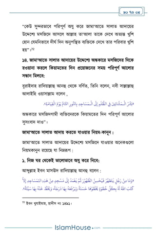  70 
“মকউ সুেরভাসি পবরপূিথ অযু কসর জামা‘আসে সা াে আদাসয়র
উসদ্দসিে মসবজসদ আসস আল্লাহ ো‘আ া োসক মদসখ অেেন্ত খুবি
মহান মযমবনভাসি দীর্থ বদন অনুপবিে িেবক্তসক মদসখ োর পবরিার খুবি
হয়”।72
১৪. জামা‘আসে সা াে আদাসয়র উসদ্দসিে অন্ধকাসর মসবজসদর বদসক
রওয়ানা করস বকয়ামসের বদন প্রসয়াজসনর সময় পবরপূিথ আস ার
সন্ধান বম সি:
িুরাইদাহ রাবদয়াল্লাহু আনহু মর্সক িবিথে, বেবন িস ন, নিী সাল্লাল্লাহু
আ াইবহ ওয়াসাল্লাম িস ন ,
«
ْ ِّ
‫ْش‬َ‫ب‬
َ‫ْي‬ِ‫ئ‬‫ا‬
َّ
‫ش‬َ‫ـم‬
ْ
‫ال‬
ِ
‫ِف‬
ِ‫م‬
َ
‫ل‬
ُّ
‫الظ‬
َ
‫َل‬ِ‫إ‬
ِ‫د‬ِ‫اج‬ َ‫س‬َ‫ـم‬
ْ
‫ال‬
ِ‫ور‬ُّ‫انل‬ِ‫ب‬
ِّ‫ام‬َّ‫اتل‬
َ‫م‬ْ‫و‬َ‫ي‬
ِ‫ة‬َ‫ام‬َ‫ي‬ِ‫ق‬
ْ
‫ال‬
»
.
অন্ধকাসর মসবজদর্ামী িেবক্তসদরসক বকয়ামসের বদন পবরপূিথ আস ার
সুসাংিাদ দাও”।
জামা‘আসে সা াে আদায় করসে যাওয়ার বনয়ম-কানূন :
জামা‘আসে সা াে আদাসয়র উসদ্দসিে মসবজসদ যাওয়ার অসনকগুস া
বনয়মকানুন রসয়সছ যা বনম্রূপ :
১. বনজ র্র মর্সকই ভাস াভাসি অযু কসর বনসি:
আব্দুল্লাহ ইিন মাসঊদ রাবদয়াল্লাহু আনহু িস ন :
«
‫ال‬ ِ‫ه‬ِ‫ذ‬
َ
‫ه‬ ْ‫ن‬ِ‫م‬ ٍ‫د‬ ِ‫ج‬ْ‫س‬َ‫م‬
َ
‫َل‬ِ‫إ‬
ُ
‫د‬َ‫م‬
ْ
‫ع‬
َ
‫ي‬ َّ‫م‬
ُ
‫ث‬ َ‫ر‬ْ‫و‬ُ‫ه‬ ُّ
‫الط‬ ُ‫ن‬ ِ‫س‬
ْ
‫ح‬ُ‫ي‬
َ
‫ف‬ ُ‫ر‬
َّ
‫ه‬ َ
‫ط‬َ‫ت‬
َ
‫ي‬ ٍ
‫ل‬ُ‫ج‬َ‫ر‬ ْ‫ن‬ِ‫م‬ ‫ا‬َ‫م‬َ‫و‬
ْ‫ـ‬
َّ
‫ال‬ِ‫إ‬ ِ‫د‬ِ‫اج‬ َ‫س‬َ‫م‬
ْ‫ر‬َ‫ي‬َ‫و‬
ً
‫ة‬
َ
‫ن‬ َ‫س‬َ‫ح‬ ‫ا‬
َ
‫ه‬ْ‫و‬ ُ
‫ط‬
ْ َ
‫َي‬ ٍ‫ة‬َ‫و‬ ْ‫ط‬
ُ
‫خ‬
ِّ
‫ل‬
ُ
‫ك‬ِ‫ب‬ ُ َ
‫ل‬ ُ‫اهلل‬ َ
‫ب‬َ‫ت‬
َ
‫ك‬
ً
‫ة‬َ‫ئ‬
ِّ
‫ي‬َ‫س‬ ‫ا‬َ‫ه‬ِ‫ب‬
ُ
‫ه‬
ْ
‫ن‬
َ
‫ع‬ ُّ
‫ط‬ُ َ
‫َي‬َ‫و‬ ،
ً
‫ة‬َ‫ج‬َ‫ر‬
َ
‫د‬ ‫ا‬َ‫ه‬ِ‫ب‬
ُ
‫ه‬َ‫ع‬
َ
‫ف‬
»
.
72
ইিন খুযাইমাহ, হাদীস নাং ১৪৯১।
 