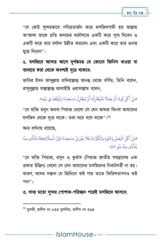  71 
“ময মকউ সুেরভাসি পবিত্রোজথন কসর মসবজদর্ামী হয় আল্লাহ
ো‘আ া োসক প্রবে কদসমর িসদৌ সে একবি কসর পুিে বদসিন ও
একবি কসর োর মযথাদা উন্নীে করসিন এিাং একবি কসর োর গুনাহ
মুসছ বদসিন”।
২. মসবজসদ আসার আসর্ দুর্থন্ধময় ময মকাসনা বজবনস খাওয়া িা
িেিহার করা মর্সক অিিেই দূসর র্াকসি:
জাবির ইিন আব্দুল্লাহ রাবদয়াল্লাহু আনহু মর্সক িবিথে, বেবন িস ন,
রাসূ ুল্লাহ সাল্লাল্লাহু আ াইবহ ওয়াসাল্লাম িস ন,
«
ْ
‫ل‬ِ
َ
‫َت‬
ْ
‫ع‬َ ِ
‫ْل‬ ْ‫و‬
َ
‫أ‬ ‫ا‬َ ْ
‫نل‬ِ
َ
‫َت‬
ْ
‫ع‬َ‫ي‬
ْ
‫ل‬
َ
‫ف‬
ً
‫ال‬ َ
‫ص‬َ‫ب‬ ْ‫و‬
َ
‫أ‬ ‫ا‬ً‫وم‬
ُ
‫ث‬
َ
‫ل‬
َ
‫ك‬
َ
‫أ‬ ْ‫ن‬َ‫م‬
ِ‫ه‬ِ‫ت‬
ْ
‫ي‬َ‫ب‬ ِ
‫ِف‬
ْ
‫د‬ُ‫ع‬
ْ
‫ق‬َ ْ
‫ْل‬َ‫و‬ ‫ا‬
َ
‫ن‬
َ
‫د‬ ِ‫ج‬ْ‫س‬َ‫م‬
»
.
“ময িেবক্ত রসুন অর্িা বপয়াজ মখস া মস মযন আমরা বকাংিা আমাসদর
মসবজদ মর্সক দূসর র্াসক। ের্া র্সর িসস র্াসক”।73
অনে িিথনায় রসয়সছ,
«
ْ
‫ال‬
َّ
‫ن‬ِ‫إ‬
َ
‫ف‬ ‫ا‬
َ
‫ن‬
َ
‫د‬ ِ‫ج‬ْ‫س‬َ‫م‬ َّ‫ن‬َ‫ب‬َ‫ر‬
ْ
‫ق‬
َ
‫ي‬
َ
‫ال‬
َ
‫ف‬
َ
‫اث‬َّ‫ر‬
ُ
‫ك‬
ْ
‫ال‬َ‫و‬ َ‫وم‬ُّ‫اثل‬َ‫و‬
َ
‫ل‬ َ
‫ص‬َ ْ
‫ابل‬
َ
‫ل‬
َ
‫ك‬
َ
‫أ‬ ْ‫ن‬َ‫م‬
‫ـ‬
َ
‫ال‬َ‫م‬
َّ‫م‬ِ‫م‬ ‫ى‬
َّ
‫ذ‬
َ
‫أ‬َ‫ت‬
َ
‫ت‬
َ
‫ة‬
َ
‫ك‬ِ‫ئ‬
‫ا‬
َ‫م‬
َ
‫اد‬ ‫و‬
ُ
‫ن‬َ‫ب‬
ُ
‫ه‬
ْ
‫ن‬ِ‫م‬ ‫ى‬
َّ
‫ذ‬
َ
‫أ‬َ‫ت‬
َ
‫ي‬
»
.
“ময িেবক্ত বপয়াজ, রসুন ও ক
ু রথাস (বপয়াজ জােীয় সমঘ্রাসির এক
প্রকার উবিদ) মখস া মস মযন আমাসদর মসবজসদর বনকিিেথী না হয়।
কারি, আদম সন্তান ময বজবনসস কষ্ট পায় োসে বফবরিোর্িও কষ্ট
পান”।
৩. সাধে মসো সুের মপািাক-পবরিদ পসরই মসবজসদ আসসি:
73
িুখারী, হাদীস নাং ৮৫৫ মুসব ম, হাদীস নাং ৫৬৪
 