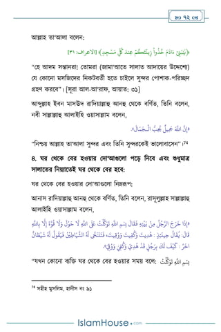  72 
আল্লাহ ো‘আ া িস ন:
﴿
ِّٓ‫ن‬َ‫ب‬ٰ َ
‫ي‬
ِّ
َِّ‫م‬
َ
‫اد‬َ‫ء‬
ِّ
ِّ
‫وا‬
ُ
‫ذ‬
ُ
‫خ‬
ِّ
ِّۡ‫م‬
ُ
‫ك‬َ‫ت‬
َ
‫ين‬‫ز‬
ِّ
َِّ‫ند‬‫ع‬
ِّ
ِّ
ُ
‫ك‬
ِّ
ِّ
‫د‬‫ج‬ ۡ‫س‬َ‫م‬
﴾
[
‫االعراف‬
:
١٣
]
“মহ আদম সন্তানরা! মোমরা (জামা‘আসে সা াে আদাসয়র উসদ্দসিে)
ময মকাসনা মসবজসদর বনকিিেথী হসে চাইস সুের মপািাক-পবরিদ
গ্রহি করসি”। [সূরা আ -আ‘রাফ, আয়াে: ৩১]
আব্দুল্লাহ ইিন মাসঊদ রাবদয়াল্লাহু আনহু মর্সক িবিথে, বেবন িস ন,
নিী সাল্লাল্লাহু আ াইবহ ওয়াসাল্লাম িস ন,
«
ْ
‫ال‬ ُّ
‫ب‬ِ
ُ
‫َي‬
ٌ
‫يل‬ِ
َ
‫َج‬ َ َّ
‫اَّلل‬
َّ
‫ن‬ِ‫إ‬
‫ـ‬
َ
‫ال‬َ‫م‬َ‫ج‬
»
.
“বনশ্চয় আল্লাহ ো‘আ া সুের এিাং বেবন সুেরসকই ভাস ািাসসন”।74
৪. র্র মর্সক মির হওয়ার মদা‘আগুস া পসড় বনসি এিাং শুধুমাত্র
সা াসের বনয়োসেই র্র মর্সক মির হসি:
র্র মর্সক মির হওয়ার মদা‘আগুস া বনম্রূপ:
আনাস রাবদয়াল্লাহু আনহু মর্সক িবিথে, বেবন িস ন, রাসূ ুল্লাহ সাল্লাল্লাহু
আ াইবহ ওয়াসাল্লাম িস ন,
«
َ
‫ق‬
َ
‫ف‬ ِ‫ه‬ِ‫ت‬
ْ
‫ي‬َ‫ب‬ ْ‫ن‬ِ‫م‬
ُ
‫ل‬ُ‫ج‬َّ‫الر‬ َ‫ج‬َ‫ر‬
َ
‫خ‬ ‫ا‬
َ
‫ذ‬ِ‫إ‬
ِ
َّ
‫اَّلل‬ِ‫ب‬
َّ
‫ال‬ِ‫إ‬
َ
‫ة‬َّ‫و‬
ُ
‫ق‬
َ
‫ال‬َ‫و‬
َ
‫ل‬ْ‫و‬َ‫ح‬
َ
‫ال‬ ِ
َّ
‫اَّلل‬
َ َ
‫لَع‬ ُ
‫ت‬
ْ َّ
‫َّك‬َ‫و‬
َ
‫ت‬ ِ
َّ
‫اَّلل‬ ‫ِمْسِب‬
َ
‫ال‬
ٌ
‫ان‬ َ
‫ط‬
ْ
‫ي‬
َ
‫ش‬ ُ َ
‫ل‬
ُ
‫ول‬
ُ
‫ق‬َ‫ي‬
َ
‫ف‬ ُ ْ
‫ْي‬ِ‫اط‬َ‫ي‬
َّ
‫الش‬ ُ َ
‫ل‬
َّ
‫َّح‬
َ
‫ن‬
َ
‫ت‬َ‫ت‬
َ
‫ف‬ ، َ
‫يت‬ِ‫ق‬ُ‫و‬َ‫و‬ َ
‫يت‬ِ‫ف‬
ُ
‫ك‬َ‫و‬ َ
‫يت‬ِ‫د‬
ُ
‫ه‬ : ٍ‫ذ‬ِ‫ئ‬
َ
‫ين‬ِ‫ح‬
ُ
‫ال‬
َ
‫ق‬
ُ
‫ي‬ :
َ
‫ال‬
َ
‫ق‬
ٍ
‫ل‬ُ‫ج‬َ‫ر‬ِ‫ب‬
َ
‫ك‬
َ
‫ل‬
َ
‫ف‬
ْ
‫ي‬
َ
‫ك‬ : ُ‫ر‬
َ
‫اخ‬
ُ‫و‬َ‫و‬ َ ِ
‫ِف‬
ُ
‫ك‬َ‫و‬ َ‫ي‬ِ‫د‬
ُ
‫ه‬
ْ
‫د‬
َ
‫ق‬
َ
ِ
‫ق‬
»
.
“যখন মকাসনা িেবক্ত র্র মর্সক মির হওয়ার সময় িস : ُ
‫ت‬
ْ َّ
‫َّك‬َ‫و‬
َ
‫ت‬ ِ
َّ
‫اَّلل‬ ‫ِمْسِب‬
74
সহীহ মুসব ম, হাদীস নাং ৯১
 