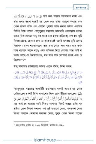  73 
ِ
َّ
‫اَّلل‬ِ‫ب‬
َّ
‫ال‬ِ‫إ‬
َ
‫ة‬َّ‫و‬
ُ
‫ق‬
َ
‫ال‬َ‫و‬
َ
‫ل‬ْ‫و‬َ‫ح‬
َ
‫ال‬ ِ
َّ
‫اَّلل‬
َ َ
‫لَع‬ যার অর্থ: আল্লাহ ো‘আ ার নাসম এিাং
োাঁর ওপর ভরসা কসরই র্র মর্সক মির হবি। মকাসনা অনোয় কাজ
মর্সক িাাঁচার িবক্ত এিাং মকাসনা পুিেময় কাজ করার ক্ষমো একমাত্র
বেবনই বদসয় র্াসকন। রাসূ ুল্লাহ সাল্লাল্লাহু আ াইবহ ওয়াসাল্লাম িস ন:
েখন (উক্ত মদা‘আ পসড় র্র মর্সক মির হওয়া িেবক্তসক) ি া হয়: েুবম
বহদায়ােপ্রা্, মোমার জনে ো এসকিাসরই যসর্ষ্ট ওপরন্তু েুবম একান্ত
বনরাপদ। েখন িয়োনগুস া োর কাছ মর্সক সসর যায়। আর েখন
অনে িয়োন োসক িস : এমন িেবক্তসক বনসয় মোমার আর বকই িা
করার আসছ ময বহদায়ােপ্রা্, যার জনে উক্ত মদা‘আই যসর্ষ্ট এিাং ময
বনরাপদ”।75
উম্মু সা ামাহ রাবদয়াল্লাহু আনহা মর্সক িবিথে, বেবন িস ন,
«
ُّ
ِ
‫ِب‬َّ‫انل‬ َ‫ج‬َ‫ر‬
َ
‫خ‬ ‫ا‬َ‫م‬
َّ
‫ّل‬ َ
‫ص‬
ُ‫اهلل‬
ِ‫ه‬
ْ
‫ي‬
َ
‫ل‬َ‫ع‬
َ‫م‬
َّ
‫ل‬َ‫س‬َ‫و‬
ِ‫م‬
:
َ
‫ال‬
َ
‫ق‬
َ
‫ف‬ ِ‫ء‬‫ا‬َ‫م‬ َّ‫الس‬
َ
‫َل‬ِ‫إ‬
ُ
‫ه‬
َ
‫ف‬ْ‫ر‬ َ
‫ط‬ َ‫ع‬
َ
‫ف‬َ‫ر‬
َّ
‫ال‬ِ‫إ‬ ُّ
‫ط‬
َ
‫ق‬ ْ
ِ
‫َّت‬
ْ
‫ي‬َ‫ب‬ ْ‫ن‬
ْ ِّ
‫ِن‬ِ‫إ‬ َّ‫م‬ُ‫ه‬
َّ
‫الل‬
َ
‫ل‬َ‫ه‬
ْ ُ
‫ُي‬ ْ‫و‬
َ
‫ا‬
َ
‫ل‬َ‫ه‬
ْ
‫ج‬
َ
‫أ‬ ْ‫و‬
َ
‫أ‬ َ‫م‬
َ
‫ل‬
ْ
‫ظ‬
ُ
‫أ‬ ْ‫و‬
َ
‫أ‬ َ‫م‬ِ‫ل‬
ْ
‫ظ‬
َ
‫أ‬ ْ‫و‬
َ
‫أ‬
َّ
‫ل‬َ‫ز‬
ُ
‫أ‬ ْ‫و‬
َ
‫أ‬
َّ
‫ل‬ِ‫ز‬
َ
‫أ‬ ْ‫و‬
َ
‫أ‬
َّ
‫ل‬
َ
‫ت‬
ُ
‫أ‬ ْ‫و‬
َ
‫أ‬
َّ
‫ل‬ ِ
‫ت‬
َ
‫أ‬
ْ
‫ن‬
َ
‫أ‬
َ
‫ك‬ِ‫ب‬
ُ
‫وذ‬ُ‫ع‬
َ
‫أ‬
َّ َ َ
‫لَع‬
»
.
“রাসূ ুল্লাহ সাল্লাল্লাহু আ াইবহ ওয়াসাল্লাম যখনই আমার র্র মর্সক
মিবরসয়সছন েখনই বেবন আকাসির বদসক মচাখ উাঁবচসয় িস সছন: َّ‫م‬ُ‫ه‬
َّ
‫الل‬
َ‫ه‬
ْ ُ
‫ُي‬ ْ‫و‬
َ
‫ا‬
َ
‫ل‬َ‫ه‬
ْ
‫ج‬
َ
‫أ‬ ْ‫و‬
َ
‫أ‬ َ‫م‬
َ
‫ل‬
ْ
‫ظ‬
ُ
‫أ‬ ْ‫و‬
َ
‫أ‬ َ‫م‬ِ‫ل‬
ْ
‫ظ‬
َ
‫أ‬ ْ‫و‬
َ
‫أ‬
َّ
‫ل‬َ‫ز‬
ُ
‫أ‬ ْ‫و‬
َ
‫أ‬
َّ
‫ل‬ِ‫ز‬
َ
‫أ‬ ْ‫و‬
َ
‫أ‬
َّ
‫ل‬
َ
‫ت‬
ُ
‫أ‬ ْ‫و‬
َ
‫أ‬
َّ
‫ل‬ ِ
‫ت‬
َ
‫أ‬
ْ
‫ن‬
َ
‫أ‬
َ
‫ك‬ِ‫ب‬
ُ
‫وذ‬ُ‫ع‬
َ
‫أ‬ ْ ِّ
‫ِن‬ِ‫إ‬
َّ َ َ
‫لَع‬
َ
‫ل‬
যার অর্থ: মহ আল্লাহ! আবম বনশ্চয় আপনার বনকি আশ্রয় চাবি পর্
ভ্রষ্টো মর্সক বকাংিা অনেসক পর্ ভ্রষ্ট করাসনা মর্সক, পদস্খ ন মর্সক
বকাংিা অনেসক পদস্খ ন করাসনা মর্সক, যু ুম মর্সক বকাংিা অসনের
75
আিু দাউদ, হাদীস নাং ৫০৯৫ বেরবমযী, হাদীস নাং ৩৪২৬
 