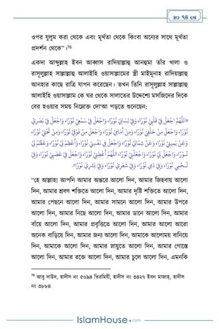  74 
ওপর যু ুম করা মর্সক এিাং মূখথো মর্সক বকাংিা অসনের সাসর্ মূখথো
প্রদিথন মর্সক”।76
একদা আব্দুল্লাহ ইিন আব্বাস রাবদয়াল্লাহু আনহুমা োাঁর খা া ও
রাসূ ুল্লাহ সাল্লাল্লাহু আ াইবহ ওয়াসাল্লাসমর স্ত্রী মাইমূনাহ রাবদয়াল্লাহু
আনহার কাসছ রাবত্র যাপন কসরসছন। েখন বেবন রাসূ ুল্লাহ সাল্লাল্লাহু
আ াইবহ ওয়াসাল্লাম মক র্র মর্সক সা াসের উসদ্দসিে মসবজসদর বদসক
মির হওয়ার সময় বনসম্াক্ত মদা‘আ পড়সে শুসনসছন:
«
ْ‫ي‬ِ
َ
‫ْص‬َ‫ب‬ ْ
ِ
‫ِف‬
ْ
‫ل‬َ‫ع‬
ْ
‫اج‬َ‫و‬ ،‫ا‬ً‫ر‬ْ‫و‬
ُ
‫ن‬ ْ
ِ
‫ِع‬
ْ
‫م‬َ‫س‬ ْ
ِ
‫ِف‬
ْ
‫ل‬َ‫ع‬
ْ
‫اج‬َ‫و‬ ،‫ا‬ً‫ر‬ْ‫و‬
ُ
‫ن‬ ْ
ِ
‫اين‬ َ‫س‬ِ‫ل‬ ْ
ِ
‫ِف‬َ‫و‬ ،‫ا‬ً‫ر‬ْ‫و‬
ُ
‫ن‬ ْ
ِ
‫ِب‬
ْ
‫ل‬
َ
‫ق‬ ْ
ِ
‫ِف‬
ْ
‫ل‬َ‫ع‬
ْ
‫اج‬ َّ‫م‬ُ‫ه‬
َّ
‫الل‬
ْ
ِ
‫ِت‬
ْ َ
‫َت‬ ْ‫ن‬ِ‫م‬َ‫و‬ ،‫ا‬ً‫ر‬ْ‫و‬
ُ
‫ن‬ ْ
ِ
‫ق‬ْ‫و‬
َ
‫ف‬ ْ‫ن‬ِ‫م‬
ْ
‫ل‬َ‫ع‬
ْ
‫اج‬َ‫و‬ ،‫ا‬ً‫ر‬ْ‫و‬
ُ
‫ن‬ ْ ِ
‫اِم‬َ‫م‬
َ
‫أ‬ ْ‫ن‬ِ‫م‬َ‫و‬ ،‫ا‬ً‫ر‬ْ‫و‬
ُ
‫ن‬ ْ
ِ
‫ِف‬
ْ
‫ل‬
َ
‫خ‬ ْ‫ن‬ِ‫م‬
ْ
‫ل‬َ‫ع‬
ْ
‫اج‬َ‫و‬ ،‫ا‬ً‫ر‬ْ‫و‬
ُ
‫ن‬
،‫ا‬ً‫ر‬ْ‫و‬
ُ
‫ن‬
ْ
ِ
‫ِل‬ ْ‫م‬
ِّ
‫ظ‬
َ
‫ع‬َ‫و‬،‫ا‬ً‫ر‬ْ‫و‬
ُ
‫ن‬ ْ
ِ
‫ِل‬ ْ‫م‬ِ‫ظ‬
ْ
‫ع‬
َ
‫أ‬َ‫و‬،‫ا‬ً‫ر‬ْ‫و‬
ُ
‫ن‬ ْ ِ
‫ِس‬
ْ
‫ف‬
َ
‫ن‬ ِ
‫ِف‬
ْ
‫ل‬َ‫ع‬
ْ
‫اج‬َ‫و‬،‫ا‬ً‫ر‬ْ‫و‬
ُ
‫ن‬ ْ
ِ
‫اِل‬َ‫م‬ ِ‫ش‬ ْ‫ن‬
َ
‫ع‬َ‫و‬،‫ا‬ً‫ر‬ْ‫و‬
ُ
‫ن‬ ْ
ِ
‫يِن‬ِ‫م‬َ‫ي‬ ْ‫ن‬
َ
‫ع‬َ‫و‬
،‫ا‬ً‫ر‬ْ‫و‬
ُ
‫ن‬ ْ
ِ
‫ِب‬ َ
‫ص‬َ‫ع‬ ْ
ِ
‫ِف‬
ْ
‫ل‬َ‫ع‬
ْ
‫اج‬َ‫و‬،‫ا‬ً‫ر‬ْ‫و‬
ُ
‫ن‬ ْ
ِ
‫ِن‬ِ‫ط‬
ْ
‫ع‬
َ
‫أ‬ َّ‫م‬ُ‫ه‬
َّ
‫الل‬ ،‫ا‬ً‫ر‬ْ‫و‬
ُ
‫ن‬ ْ
ِ
‫ِن‬
ْ
‫ل‬َ‫ع‬
ْ
‫اج‬َ‫و‬ ،‫ا‬ً‫ر‬ْ‫و‬
ُ
‫ن‬ ْ
ِ
‫ِل‬
ْ
‫ل‬َ‫ع‬
ْ
‫اج‬َ‫و‬،‫ا‬ً‫ر‬ْ‫ـو‬
ُ
‫ن‬
ْ
ِ
‫ِف‬َ‫و‬
َ
‫ل‬
‫ـ‬
ْ
ِ
‫ِف‬َ‫و‬ ،‫ا‬ً‫ر‬ْ‫و‬
ُ
‫ن‬ ْ‫ي‬ِ‫ر‬َ‫ع‬
َ
‫ش‬ ْ
ِ
‫ِف‬َ‫و‬ ،‫ا‬ً‫ر‬ْ‫و‬
ُ
‫ن‬ ِ
‫ِم‬
َ
‫د‬ ْ
ِ
‫ِف‬َ‫و‬ ،‫ا‬ً‫ر‬ْ‫و‬
ُ
‫ن‬ ِ
‫ِم‬
ْ
‫ح‬
‫ا‬ً‫ر‬ْ‫و‬
ُ
‫ن‬ ْ‫ي‬ِ
َ
‫ْش‬َ‫ب‬
»
.
“মহ আল্লাহ! আপবন আমার অন্তসর আস া বদন, আমার বজহিায় আস া
বদন, আমার শ্রিি িবক্তসে আস া বদন, আমার দৃবষ্ট িবক্তসে আস া বদন,
আমার মপছসন আস া বদন, আমার সামসন আস া বদন, আমার উপসর
আস া বদন, আমার বনসছ আস া বদন, আমার ডাসন আস া বদন, আমার
িাাঁসয় আস া বদন, আমার প্রিৃবত্তসে আস া বদন, আমার আস া আসরা
অসনক িাবড়সয় বদন, আমার জনে আস া বদন, আমাসক আস াময় িাবনসয়
বদন, আমাসক আস া বদন, আমার স্নায়ুসে আস া বদন, আমার মর্াসস্ত
আস া বদন, আমার রসক্ত আস া বদন, আমার চুস আস া বদন, এমনবক
76
আিু দাউদ, হাদীস নাং ৫০৯৪ বেরবমযী, হাদীস নাং ৩৪২৭ ইিন মাজাহ্, হাদীস
নাং ৩৮৮৪
 