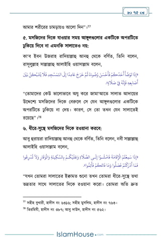  75 
আমার িরীসরর চামড়ায়ও আস া বদন”।77
৫. মসবজসদর বদসক যাওয়ার সময় আঙ্গু গুস ার একবিসক অপরবিসে
ঢু বকসয় বদসি না এমনবক সা াসেও নয়:
কা‘ি ইিন উজরাহ রাবদয়াল্লাহু আনহু মর্সক িবিথে, বেবন িস ন,
রাসূ ুল্লাহ সাল্লাল্লাহু আ াইবহ ওয়াসাল্লাম িস ন,
«
‫ا‬
َ
‫ذ‬ِ‫إ‬
‫ال‬
َ
‫َل‬ِ‫إ‬ ‫ا‬
ً
‫د‬ِ‫م‬ َ
‫َع‬ َ‫ج‬َ‫ر‬
َ
‫خ‬ َّ‫م‬
ُ
‫ث‬ ُ‫ه‬َ‫وء‬
ُ
‫ت‬ُ‫و‬ َ‫ن‬ َ‫س‬
ْ
‫ح‬
َ
‫أ‬
َ
‫ف‬ ْ‫م‬
ُ
‫ك‬
ُ
‫د‬َ‫ح‬
َ
‫أ‬
َ
‫أ‬
َّ
‫ت‬َ‫و‬
َ
‫ت‬
ْ‫ـ‬
َ ْ
‫ْي‬َ‫ب‬ َّ‫ن‬
َ
‫ك‬ِّ‫ب‬
َ
‫ش‬ُ‫ي‬
َ
‫ال‬
َ
‫ف‬ ِ‫د‬ِ‫ج‬ْ‫س‬َ‫م‬
َ
‫ص‬
َ
‫أ‬
ٍ‫ة‬
َ
‫ال‬ َ
‫ص‬ ْ
ِ
‫ِف‬
ُ
‫ه‬
َّ
‫ن‬ِ‫إ‬
َ
‫ف‬ ِ‫ه‬ِ‫ع‬ِ‫اب‬
»
.
“মোমাসদর মকউ ভাস াভাসি অযু কসর জামা‘আসে সা াে আদাসয়র
উসদ্দসিে মসবজসদর বদসক মিরুস মস মযন আঙ্গু গুস ার একবিসক
অপরবিসে ঢু বকসয় না মদয়। কারি, মস মো েখন মযন সা াসেই
রসয়সছ”।78
৬. ধীসর-সুসি মসবজসদর বদসক রওয়ানা করসি:
আিু হুরায়রা রাবদয়াল্লাহু আনহু মর্সক িবিথে, বেবন িস ন, নিী সাল্লাল্লাহু
আ াইবহ ওয়াসাল্লাম িস ন,
«
ِ‫ة‬
َ
‫ال‬ َّ
‫الص‬ ‫ـى‬
َ
‫ل‬ِ‫إ‬ ‫ا‬ْ‫ـو‬
ُ
‫ش‬
ْ
‫ام‬
َ
‫ف‬
َ
‫ة‬َ‫ام‬
َ
‫ق‬ِ
ْ
‫اْل‬ ْ‫م‬ُ‫ت‬
ْ
‫ع‬ِ‫م‬َ‫س‬ ‫ا‬
َ
‫ذ‬ِ‫إ‬
‫وا‬ُ‫ع‬ِ
ْ
‫ْس‬
ُ
‫ت‬
َ
‫ال‬َ‫و‬ ِ‫ار‬
َ
‫ق‬َ‫و‬
ْ
‫ال‬َ‫و‬ ِ‫ة‬
َ
‫ين‬ِ‫ك‬ َّ‫الس‬ِ‫ب‬ ْ‫ـم‬
ُ
‫ك‬
ْ
‫ي‬
َ
‫ل‬َ‫ع‬َ‫و‬
ُّ
‫ل‬ َ
‫ص‬
َ
‫ف‬ ْ‫م‬ُ‫ت‬
ْ
‫ك‬َ‫ر‬
ْ
‫د‬
َ
‫أ‬ ‫ا‬َ‫م‬
َ
‫ف‬
‫وا‬ُّ‫م‬ِ‫ت‬
َ
‫أ‬
َ
‫ف‬ ْ‫م‬
ُ
‫ك‬
َ
‫ات‬
َ
‫ف‬ ‫ا‬َ‫م‬َ‫و‬ ‫وا‬
»
.
“যখন মোমরা সা াসের ইিামে শুসনা েখন মোমরা ধীসর-সুসি ের্া
ভদ্রোর সাসর্ সা াসের বদসক রওয়ানা কসরা। মোমরা অবে দ্রুে
77
সহীহ িুখারী, হাদীস নাং ৬৩১৬; সহীহ মুসব ম, হাদীস নাং ৭৬৩।
78
বেরবমযী, হাদীস নাং ৩৮৭; আিু দাউদ, হাদীস নাং ৫৬২।
 