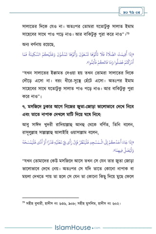  76 
সা াসের বদসক মযও না। অেঃপর মোমরা যসোিু ক
ু সা াে ইমাম
সাসহসির সাসর্ পাও পসড় নাও। আর িাবকিু ক
ু পুরা কসর নাও”।79
অনে িিথনায় রসয়সছ,
«
‫ا‬َ‫م‬
َ
‫ف‬
ُ
‫ة‬
َ
‫ين‬ِ‫ك‬ َّ‫الس‬ ُ‫م‬
ُ
‫ك‬
ْ
‫ي‬
َ
‫ل‬َ‫ع‬َ‫و‬
َ
‫ن‬ْ‫و‬
ُ
‫ش‬
ْ
‫م‬
َ
‫ت‬ ‫ا‬
َ
‫ه‬ْ‫و‬
ُ
‫ت‬
ْ
‫أ‬َ‫و‬
َ
‫ن‬ْ‫و‬َ‫ع‬ ْ‫س‬
َ
‫ت‬ ‫ا‬
َ
‫ه‬ْ‫و‬
ُ
‫ت‬
ْ
‫أ‬
َ
‫ت‬
َ
‫ال‬
َ
‫ف‬
ُ
‫ة‬
َ
‫ال‬ َّ
‫الص‬
ْ
‫ت‬َ‫يم‬ِ‫ق‬
ُ
‫أ‬ ‫ا‬
َ
‫ذ‬ِ‫إ‬
ُّ
‫ل‬ َ
‫ص‬
َ
‫ف‬ ْ‫م‬ُ‫ت‬
ْ
‫ك‬َ‫ر‬
ْ
‫د‬
َ
‫أ‬
َ
‫أ‬
َ
‫ف‬ ْ‫م‬
ُ
‫ك‬
َ
‫ات‬
َ
‫ف‬ ‫ا‬َ‫م‬َ‫و‬ ‫وا‬
‫وا‬ُّ‫م‬ِ‫ت‬
»
.
“যখন সা াসের ইিামে মদওয়া হয় েখন মোমরা সা াসের বদসক
মদৌসড় এসসা না। িরাং ধীসর-সুসি মহাঁসি এসসা। অেঃপর ইমাম
সাসহসির সাসর্ যসোিু ক
ু সা াে পাও পসড় নাও। আর িাবকিু ক
ু পুরা
কসর নাও”।
৭. মসবজসদ ঢু কার আসর্ বনসজর জুো-মজাড়া ভাস াভাসি মদসখ বনসি
এিাং োসে নাপাক মদখস মাবি বদসয় র্সষ বনসি:
আিু সাঈদ খুদরী রাবদয়াল্লাহু আনহু মর্সক িবিথে, বেবন িস ন,
রাসূ ুল্লাহ সাল্লাল্লাহু আ াইবহ ওয়াসাল্লাম িস ন,
«
ْ
‫ال‬
َ
‫َل‬ِ‫إ‬ ْ‫م‬
ُ
‫ك‬
ُ
‫د‬َ‫ح‬
َ
‫أ‬ َ‫اء‬َ‫ج‬ ‫ا‬
َ
‫ذ‬ِ‫إ‬
‫ـ‬
ْ
‫ل‬
َ
‫ف‬ ‫ى‬
ً
‫ذ‬
َ
‫أ‬ ْ‫و‬
َ
‫أ‬ ‫ا‬ً‫ر‬
َ
‫ذ‬
َ
‫ق‬ ِ‫ه‬
ْ
‫ي‬
َ
‫ل‬
ْ
‫ع‬
َ
‫ن‬ ْ
ِ
‫ِف‬ ‫ى‬
َ
‫أ‬َ‫ر‬
ْ
‫ن‬ِ‫إ‬
َ
‫ف‬ ْ‫ر‬
ُ
‫ظ‬
ْ
‫ن‬َ‫ي‬
ْ
‫ل‬
َ
‫ف‬ ِ‫د‬ ِ‫ج‬ْ‫س‬َ‫م‬
ُ
‫ه‬
ْ
‫ح‬ َ‫س‬
ْ
‫م‬َ‫ي‬
ُ ْ
‫ْل‬َ‫و‬
‫ا‬َ‫م‬ِ‫يه‬ِ‫ف‬
ِّ
‫ل‬ َ
‫ص‬
»
.
“যখন মোমাসদর মকউ মসবজসদ আসস েখন মস মযন োর জুো মজাড়া
ভাস াভাসি মদসখ মনয়। অেঃপর মস যবদ োসে মকাসনা নাপাক িা
ময় া মদখসে পায় ো হস মস মযন ো মকাসনা বকছু বদসয় মুসছ মফস
79
সহীহ িুখারী, হাদীস নাং ৬৩৬, ৯০৮; সহীহ মুসব ম, হাদীস নাং ৬০২।
 