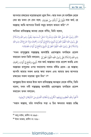  78 
আপনার রহ্মসের দসরাজাগুস া খুস বদন। আর যখন মস মসবজদ মর্সক
মির হয় েখন মস মযন িস :
َ
‫ك‬ِ‫ل‬
ْ
‫ض‬
َ
‫ف‬ ْ‫ن‬ِ‫م‬
َ
‫ك‬
ُ
‫ل‬
َ
‫ا‬
ْ
‫س‬
َ
‫أ‬
ِّ
‫ين‬ِ‫إ‬ َّ‫م‬ُ‫ه‬
َّ
‫الل‬ যার অর্থ: মহ
আল্লাহ! আবম আপনার বনকি সমূহ ক োি কামনা কবর”।83
ফাবেমা রাবদয়াল্লাহু আনহা মর্সক িবিথে, বেবন িস ন,
«
ِ
َّ
‫اَّلل‬
ُ
‫ول‬ُ‫س‬َ‫ر‬
َ
‫ن‬
َ
‫َك‬
َّ
‫ّل‬ َ
‫ص‬
ُ‫اهلل‬
ِ‫ه‬
ْ
‫ي‬
َ
‫ل‬َ‫ع‬
َ‫م‬
َّ
‫ل‬َ‫س‬َ‫و‬
ْ
‫ال‬
َ
‫ل‬
َ
‫خ‬
َ
‫د‬ ‫ا‬
َ
‫ذ‬ِ‫إ‬
‫ـ‬
ُ‫م‬
َ
‫ال‬ َّ‫الس‬َ‫و‬ ِ
َّ
‫اَّلل‬ ‫ِمْسِب‬ :
ُ
‫ول‬
ُ
‫ق‬
َ
‫ي‬
َ
‫د‬ِ‫ج‬ْ‫س‬َ‫م‬
‫ا‬
َ
‫ذ‬ِ‫إ‬َ‫و‬،
َ
‫ك‬ِ‫ت‬َ ْ
‫مح‬َ‫ر‬ َ
‫اب‬َ‫و‬ْ‫ب‬
َ
‫أ‬ ْ
ِ
‫ِل‬ ْ‫ح‬َ‫ت‬
ْ
‫اف‬َ‫و‬،ْ
ِ
‫وِّب‬
ُ
‫ن‬
ُ
‫ذ‬ ْ
ِ
‫ِل‬ ْ‫ر‬ِ‫ف‬
ْ
‫اغ‬ َّ‫م‬ُ‫ه‬
َّ
‫الل‬ ِ
َّ
‫اَّلل‬ ِ‫ول‬ُ‫س‬َ‫ر‬
َ َ
‫لَع‬
ِ
َّ
‫اَّلل‬‫ِمْسِب‬:
َ
‫ال‬
َ
‫ق‬ َ‫ج‬َ‫ر‬
َ
‫خ‬
َ‫و‬ ْ
ِ
‫وِّب‬
ُ
‫ن‬
ُ
‫ذ‬ ْ
ِ
‫ِل‬ ْ‫ر‬ِ‫ف‬
ْ
‫اغ‬ َّ‫م‬ُ‫ه‬
َّ
‫الل‬ ،ِ
َّ
‫اَّلل‬ ِ‫ول‬ُ‫س‬َ‫ر‬
َ َ
‫لَع‬ ُ‫م‬
َ
‫ال‬ َّ‫الس‬َ‫و‬
َ
‫ك‬ِ‫ل‬
ْ
‫ض‬
َ
‫ف‬ َ
‫اب‬َ‫و‬ْ‫ب‬
َ
‫أ‬ ْ
ِ
‫ِل‬ ْ‫ح‬َ‫ت‬
ْ
‫اف‬
»
.
“যখন রাসূ ুল্লাহ সাল্লাল্লাহু আ াইবহ ওয়াসাল্লাম মসবজসদ প্রসিি
করসেন েখন বেবন ি সেন: ُ‫س‬َ‫ر‬
َ َ
‫لَع‬ ُ‫م‬
َ
‫ال‬ َّ‫الس‬َ‫و‬ ِ
َّ
‫اَّلل‬ ‫ِمْسِب‬
ِ‫ف‬
ْ
‫اغ‬ َّ‫م‬ُ‫ه‬
َّ
‫الل‬ ،ِ
َّ
‫اَّلل‬ ِ‫ول‬
ْ
ِ
‫ِل‬ ْ‫ر‬
َ
‫ك‬ِ‫ت‬َ ْ
‫مح‬َ‫ر‬ َ
‫اب‬َ‫و‬ْ‫ب‬
َ
‫أ‬ ْ
ِ
‫ِل‬ ْ‫ح‬َ‫ت‬
ْ
‫اف‬َ‫و‬ ،ْ
ِ
‫وِّب‬
ُ
‫ن‬
ُ
‫ذ‬ যার অর্থ: আল্লাহর নাসম প্রসিি করবছ এিাং
আল্লাহর রাসূস র ওপর যর্াসযার্ে সা াম িবষথে মহাক। মহ আল্লাহ!
আপবন আমার সক গুনাহ ক্ষমা করুন এিাং আমার জনে আপনার
রহ্মসের সক দসরাজা খুস বদন”।84
আব্দুল্লাহ ইিন আমর ইিন আস রাবদয়াল্লাহু আনহুমা মর্সক িবিথে, বেবন
িস ন, যখন নিী সাল্লাল্লাহু আ াইবহ ওয়াসাল্লাম মসবজসদ প্রসিি
করসেন েখন ি সেন:
«
ْ
‫ي‬ِ‫ج‬َّ‫الر‬ ِ‫ان‬ َ
‫ط‬
ْ
‫ي‬
َّ
‫الش‬ َ‫ن‬ِ‫م‬ ِ‫م‬ْ‫ي‬ِ‫د‬
َ
‫ق‬
ْ
‫ال‬ ِ‫ه‬ِ‫ن‬‫ا‬ َ
‫ط‬
ْ
‫ل‬ُ‫س‬َ‫و‬ ِ‫م‬ْ‫ي‬ِ‫ر‬
َ
‫ك‬
ْ
‫ال‬ ِ‫ه‬ِ‫ه‬
ْ
‫ج‬َ‫و‬ِ‫ب‬َ‫و‬ ِ‫يم‬ِ‫ظ‬َ‫ع‬
ْ
‫ال‬ ِ
َّ
‫اَّلل‬ِ‫ب‬
ُ
‫وذ‬ُ‫ع‬
َ
‫أ‬
ِ‫م‬
»
.
“মহান আল্লাহ, োাঁর সম্মাবনে সত্তা ও বচর ক্ষমোর আশ্রয় চাবি
83
আিু দাউদ, হাদীস নাং ৪৬৫।
84
ইিন মাজাহ, হাদীস নাং ৭৭৮।
 