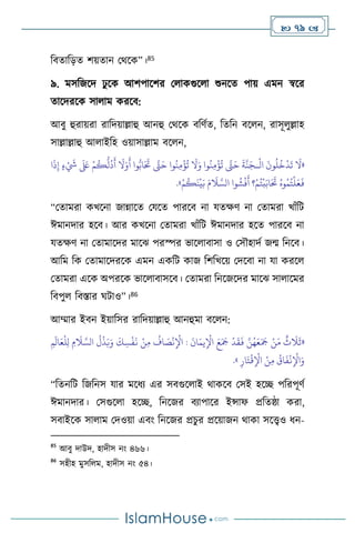  79 
বিোবড়ে িয়োন মর্সক”।85
৯. মসবজসদ ঢু সক আিপাসির ম াকগুস া শুনসে পায় এমন স্বসর
োসদরসক সা াম করসি:
আিু হুরায়রা রাবদয়াল্লাহু আনহু মর্সক িবিথে, বেবন িস ন, রাসূ ুল্লাহ
সাল্লাল্লাহু আ াইবহ ওয়াসাল্লাম িস ন,
«
ْ
‫ال‬
َ
‫ون‬
ُ
‫ل‬
ُ
‫خ‬
ْ
‫د‬
َ
‫ت‬
َ
‫ال‬
‫ـ‬
‫ا‬
َ
‫ذ‬ِ‫إ‬ ٍ‫ء‬ ْ َ
‫َش‬
َ َ
‫لَع‬ ْ‫م‬
ُ
‫ك‬
ُّ
‫ل‬
ُ
‫د‬
َ
‫أ‬
َ
‫ال‬َ‫و‬
َ
‫أ‬ ‫وا‬ُّ‫اب‬َ َ
‫َت‬ َّ
‫َّت‬َ‫ح‬ ‫وا‬
ُ
‫ن‬ِ‫م‬
ْ
‫ؤ‬
ُ
‫ت‬
َ
‫ال‬َ‫و‬ ‫وا‬
ُ
‫ن‬ِ‫م‬
ْ
‫ؤ‬
ُ
‫ت‬ َّ
‫َّت‬َ‫ح‬
َ
‫ة‬
َّ
‫ن‬َ‫ج‬
ْ‫م‬
ُ
‫ك‬
َ
‫ن‬
ْ
‫ي‬َ‫ب‬ َ‫م‬
َ
‫ال‬ َّ‫الس‬ ‫وا‬
ُ
‫ش‬
ْ
‫ف‬
َ
‫أ‬ ‫؟‬ْ‫م‬ُ‫ت‬
ْ
‫ب‬َ‫اب‬َ َ
‫َت‬ ُ‫وه‬ُ‫م‬ُ‫ت‬
ْ
‫ل‬َ‫ع‬
َ
‫ف‬
»
.
“মোমরা কখসনা জান্নাসে মযসে পারসি না যেক্ষি না মোমরা খাাঁবি
ঈমানদার হসি। আর কখসনা মোমরা খাাঁবি ঈমানদার হসে পারসি না
যেক্ষি না মোমাসদর মাসঝ পরস্পর ভাস ািাসা ও মসৌহাদথ জম বনসি।
আবম বক মোমাসদরসক এমন একবি কাজ বিবখসয় মদসিা না যা করস
মোমরা এসক অপরসক ভাস ািাসসি। মোমরা বনসজসদর মাসঝ সা াসমর
বিপু বিস্তার র্িাও”।86
আম্মার ইিন ইয়াবসর রাবদয়াল্লাহু আনহুমা িস ন:
«
ِ‫م‬
َ
‫ال‬َ‫ع‬
ْ
‫ل‬ِ‫ل‬ ِ‫م‬
َ
‫ال‬ َّ‫الس‬
ُ
‫ل‬
ْ
‫ذ‬َ‫ب‬َ‫و‬
َ
‫ك‬ ِ‫س‬
ْ
‫ف‬
َ
‫ن‬ ْ‫ن‬ِ‫م‬
ُ
‫اف‬ َ
‫ص‬
ْ
‫ن‬ِ
ْ
‫اْل‬ :
َ
‫ان‬َ‫يم‬ِ
ْ
‫اْل‬ َ‫ع‬َ َ
‫َج‬
ْ
‫د‬
َ
‫ق‬
َ
‫ف‬ َّ‫ن‬ُ‫ه‬َ‫ع‬َ َ
‫َج‬ ْ‫ن‬َ‫م‬
ٌ
‫ث‬
َ
‫ال‬
َ
‫ث‬
ِ‫ار‬َ‫ت‬
ْ
‫ق‬ِ
ْ
‫اْل‬ ْ‫ن‬ِ‫م‬
ُ
‫اق‬
َ
‫ف‬
ْ
‫ن‬ِ
ْ
‫اْل‬َ‫و‬
»
.
“বেনবি বজবনস যার মসধে এর সিগুস াই র্াকসি মসই হসি পবরপূিথ
ঈমানদার। মসগুস া হসি, বনসজর িোপাসর ইন্সাফ প্রবেষ্ঠা করা,
সিাইসক সা াম মদওয়া এিাং বনসজর প্রচুর প্রসয়াজন র্াকা সসেও ধন-
85
আিু দাউদ, হাদীস নাং ৪৬৬।
86
সহীহ মুসব ম, হাদীস নাং ৫৪।
 