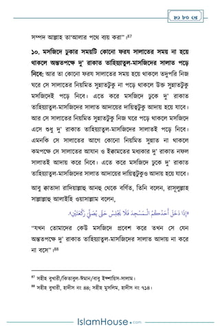  80 
সম্পদ আল্লাহ ো‘আ ার পসর্ িেয় করা”।87
১০. মসবজসদ ঢু কার সময়বি মকাসনা ফরয সা াসের সময় না হসয়
র্াকস অন্তেপসক্ষ দু’ রাকাে োবহয়োেু -মাসবজসদর সা াে পসড়
বনসি: আর ো মকাসনা ফরয সা াসের সময় হসয় র্াকস েদুপবর বনজ
র্সর মস সা াসের বনয়বমে সুন্নােিু ক
ু না পসড় র্াকস উক্ত সুন্নােিু ক
ু
মসবজসদই পসড় বনসি। এসে কসর মসবজসদ ঢু সক দু’ রাকাে
োবহয়োেু -মাসবজসদর সা াে আদাসয়র দাবয়ত্বিু ক
ু আদায় হসয় যাসি।
আর মস সা াসের বনয়বমে সুন্নােিু ক
ু বনজ র্সর পসড় র্াকস মসবজসদ
এসস শুধু দু’ রাকাে োবহয়োেু -মাসবজসদর সা ােই পসড় বনসি।
এমনবক মস সা াসের আসর্ মকাসনা বনয়বমে সুন্নাে না র্াকস
কমপসক্ষ মস সা াসের আযান ও ইিামসের মধেকার দু’ রাকাে নফ
সা ােই আদায় কসর বনসি। এসে কসর মসবজসদ ঢু সক দু’ রাকাে
োবহয়োেু -মাসবজসদর সা াে আদাসয়র দাবয়ত্বিু ক
ু ও আদায় হসয় যাসি।
আিু িাোদা রাবদয়াল্লাহু আনহু মর্সক িবিথে, বেবন িস ন, রাসূ ুল্লাহ
সাল্লাল্লাহু আ াইবহ ওয়াসাল্লাম িস ন,
«
ْ
‫ال‬ ُ‫م‬
ُ
‫ك‬
ُ
‫د‬َ‫ح‬
َ
‫أ‬
َ
‫ل‬
َ
‫خ‬
َ
‫د‬ ‫ا‬
َ
‫ذ‬ِ‫إ‬
‫ـ‬
ِ
ْ
‫ْي‬َ‫ت‬َ‫ع‬
ْ
‫ك‬َ‫ر‬ َ
ِّ
‫ِّل‬ َ
‫ص‬ُ‫ي‬ َّ
‫َّت‬َ‫ح‬ ْ
‫س‬ِ‫ل‬
ْ َ
‫ُي‬
َ
‫ال‬
َ
‫ف‬
َ
‫د‬ ِ‫ج‬ْ‫س‬َ‫م‬
»
.
“যখন মোমাসদর মকউ মসবজসদ প্রসিি কসর েখন মস মযন
অন্তেপসক্ষ দু’ রাকাে োবহয়োেু -মাসবজসদর সা াে আদায় না কসর
না িসস”।88
87
সহীহ িুখারী/বকোিু -ঈমান/িািু ইফ্িাবয়স-সা াম।
88
সহীহ িুখারী, হাদীস নাং ৪৪; সহীহ মুসব ম, হাদীস নাং ৭১৪।
 