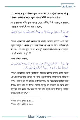  81 
১১. মসবজসদ ঢু সক পাসয়র জুো মজাড়া পা মর্সক খুস মফ স ো দু’
পাসয়র মাঝখাসন বকাংিা জুো রাখার বনবদথষ্ট জায়র্ায় রাখসি:
আিু হুরায়রা রাবদয়াল্লাহু আনহু মর্সক িবিথে, বেবন িস ন, রাসূ ুল্লাহ
সাল্লাল্লাহু আ াইবহ ওয়াসাল্লাম িস ন,
«
ُ ِ
‫ْل‬ ْ‫و‬
َ
‫أ‬ ِ‫ه‬
ْ
‫ي‬
َ
‫ل‬
ْ
‫ج‬ِ‫ر‬ َ ْ
‫ْي‬َ‫ب‬ ‫ا‬َ‫م‬ُ‫ه‬
ْ
‫ل‬َ‫ع‬
ْ
‫ج‬َ ِ
‫ْل‬ ‫ا‬
ً
‫د‬َ‫ح‬
َ
‫أ‬ ‫ا‬َ‫م‬ِ‫ه‬ِ‫ب‬ ِ‫ذ‬
ْ
‫ؤ‬ُ‫ي‬
َ
‫ال‬
َ
‫ف‬ ِ‫ه‬
ْ
‫ي‬
َ
‫ل‬
ْ
‫ع‬
َ
‫ن‬ َ‫ع‬
َ
‫ل‬
َ
‫خ‬
َ
‫ف‬ ْ‫م‬
ُ
‫ك‬
ُ
‫د‬َ‫ح‬
َ
‫أ‬
َّ
‫ّل‬ َ
‫ص‬ ‫ا‬
َ
‫ذ‬ِ‫إ‬
ِّ
‫ل‬ َ
‫ص‬
‫ا‬َ‫م‬ِ‫يه‬ِ‫ف‬
»
.
“যখন মোমাসদর মকউ (মসবজসদ) সা াে আদায় করসে এসস বনজ
জুো মজাড়া পা মর্সক খুস মফস েখন মস মযন ো বদসয় কাউসক কষ্ট
না মদয়। মস মযন জুো মজাড়া বনজ দু’ পাসয়র মাঝখাসন রাসখ অর্িা ো
পসরই সা াে পসড়”।89
অনে িিথনায় রসয়সছ,
«
ِ‫ْي‬ِ‫م‬َ‫ي‬ ْ‫ن‬
َ
‫ع‬
َ
‫ون‬
ُ
‫ك‬َ‫ت‬
َ
‫ف‬ ‫؛‬ ِ‫ه‬ِ‫ار‬ َ‫س‬َ‫ي‬ ْ‫ن‬
َ
‫ع‬
َ
‫ال‬َ‫و‬ ،ِ‫ه‬ِ‫ن‬‫ي‬ِ‫م‬َ‫ي‬ ْ‫ن‬
َ
‫ع‬ ِ‫ه‬
ْ
‫ي‬
َ
‫ل‬
ْ
‫ع‬
َ
‫ن‬
ْ
‫ع‬
َ
‫ض‬َ‫ي‬
َ
‫ال‬
َ
‫ف‬ ْ‫م‬
ُ
‫ك‬
ُ
‫د‬َ‫ح‬
َ
‫أ‬
َّ
‫ّل‬ َ
‫ص‬ ‫ا‬
َ
‫ذ‬ِ‫إ‬
ِ
ْ
‫ْي‬
َ
‫غ‬
ِ‫ه‬
ْ
‫ي‬
َ
‫ل‬
ْ
‫ج‬ِ‫ر‬ َ ْ
‫ْي‬َ‫ب‬ ‫ا‬َ‫م‬ُ‫ه‬
ْ
‫ع‬
َ
‫ض‬َ ْ
‫ْل‬َ‫و‬ ،
ٌ
‫د‬َ‫ح‬
َ
‫أ‬ ِ‫ه‬ِ‫ار‬ َ‫س‬َ‫ي‬ ْ‫ن‬
َ
‫ع‬
َ
‫ون‬
ُ
‫ك‬َ‫ي‬
َ
‫ال‬
ْ
‫ن‬
َ
‫أ‬
َّ
‫ال‬ِ‫إ‬ ‫؛‬ ِ‫ه‬
»
.
“যখন মোমাসদর মকউ (মসবজসদ) সা াে আদায় করসে আসস েখন
মস মযন বনজ জুো মজাড়া পা মর্সক খুস বনসজর ডাসন বকাংিা িাাঁসয় না
রাসখ। কারি, ো মস িেবক্তর িাাঁ বদক হস ও ো বকন্তু অনে মুসবল্লর ডান
বদক। েসি োর িাাঁ বদসক মকাসনা মুসবল্ল না র্াকস ো আর অনে
মুসবল্লর ডান হসি না। িরাং মস মযন োর জুো মজাড়া বনজ দু’ পাসয়র
মাঝখাসনই রাসখ”।90
89
আিু দাউদ, হাদীস নাং ৬৫৫।
90
আিু দাউদ, হাদীস নাং ৬৫৪।
 
