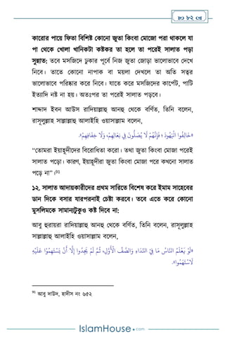  82 
কাসরার পাসয় বফো বিবিষ্ট মকাসনা জুো বকাংিা মমাসজা পরা র্াকস যা
পা মর্সক মখা া খাবনকিা কষ্টকর ো হস ো পসরই সা াে পড়া
সুন্নাে: েসি মসবজসদ ঢু কার পূসিথ বনজ জুো মজাড়া ভাস াভাসি মদসখ
বনসি। োসে মকাসনা নাপাক িা ময় া মদখস ো অবে সত্বর
ভাস াভাসি পবরষ্কার কসর বনসি। যাসে কসর মসবজসদর কাসপথি, পাবি
ইেোবদ নষ্ট না হয়। অেঃপর ো পসরই সা াে পড়সি।
িাদ্দাদ ইিন আউস রাবদয়াল্লাহু আনহু মর্সক িবিথে, বেবন িস ন,
রাসূ ুল্লাহ সাল্লাল্লাহু আ াইবহ ওয়াসাল্লাম িস ন,
«
ِ
‫ِف‬
َ
‫ون‬
ُّ
‫ل‬ َ
‫ص‬ُ‫ي‬
َ
‫ال‬ ْ‫م‬ُ‫ه‬
َّ
‫ن‬ِ‫إ‬
َ
‫ف‬ ‫؛‬
َ
‫ود‬ُ‫ه‬َ ْ
‫اْل‬ ‫وا‬
ُ
‫ف‬ِ‫ل‬‫ا‬
َ
‫خ‬
ْ‫م‬ِ‫ه‬ِ‫ف‬‫ا‬
َ
‫ف‬ِ‫خ‬
َ
‫ال‬َ‫و‬ ،ْ‫م‬ِ‫ه‬ِ‫ل‬‫ا‬َ‫ع‬ِ‫ن‬
»
.
“মোমরা ইয়াহূদীসদর বিসরাবধো কসরা। ের্া জুো বকাংিা মমাজা পসরই
সা াে পসড়া। কারি, ইয়াহূদীরা জুো বকাংিা মমাজা পসর কখসনা সা াে
পসড় না”।91
১২. সা াে আদায়কারীসদর প্রর্ম সাবরসে বিসিষ কসর ইমাম সাসহসির
ডান বদসক িসার যারপরনাই মচষ্টা করসি। েসি এসে কসর মকাসনা
মুসব মসক সামানেিু ক
ু ও কষ্ট বদসি না:
আিু হুরায়রা রাবদয়াল্লাহু আনহু মর্সক িবিথে, বেবন িস ন, রাসূ ুল্লাহ
সাল্লাল্লাহু আ াইবহ ওয়াসাল্লাম িস ন,
«
َ‫ت‬ ْ‫س‬َ‫ي‬
ْ
‫ن‬
َ
‫أ‬
َّ
‫ال‬ِ‫إ‬ ‫وا‬
ُ
‫د‬ِ
َ
‫ُي‬ ْ‫م‬
َ
‫ل‬ َّ‫م‬
ُ
‫ث‬ ،ِ‫ل‬َّ‫و‬
َ ْ
‫األ‬
ِّ
‫ف‬ َّ
‫الص‬َ‫و‬ ِ‫ء‬‫ا‬
َ
‫د‬ِّ‫انل‬ ْ
ِ
‫ِف‬ ‫ا‬َ‫م‬ ُ
‫اس‬َّ‫انل‬ ُ‫م‬
َ
‫ل‬
ْ
‫ع‬
َ
‫ي‬ ْ‫و‬
َ
‫ل‬
ِ‫ه‬
ْ
‫ي‬
َ
‫ل‬َ‫ع‬ ‫ا‬ْ‫و‬ُ‫م‬ِ‫ه‬
‫وا‬ُ‫م‬َ‫ه‬َ‫ت‬
ْ
‫س‬
َ
‫ال‬
»
.
91
আিু দাউদ, হাদীস নাং ৬৫২
 