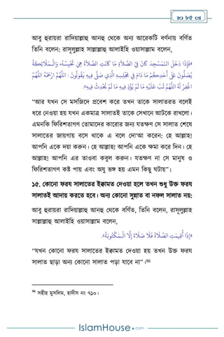  85 
আিু হুরায়রা রাবদয়াল্লাহু আনহু মর্সক অনে আসরকবি িিথনায় িবিথে
বেবন িস ন: রাসূ ুল্লাহ সাল্লাল্লাহু আ াইবহ ওয়াসাল্লাম িস ন,
«
‫ال‬
َ
‫ل‬
َ
‫خ‬
َ
‫د‬ ‫ا‬
َ
‫ذ‬ِ‫إ‬
َ
‫ف‬
ْ‫ـ‬
ْ
‫ال‬َ‫و‬ ،
ُ
‫ه‬ ُ‫س‬ِ‫ب‬
ْ َ
‫َت‬ َ ِ
‫ِه‬
ُ
‫ة‬
َ
‫ال‬ َّ
‫الص‬ ِ
‫ت‬
َ
‫ن‬
َ
‫َك‬ ‫ا‬َ‫م‬ ِ‫ة‬
َ
‫ال‬ َّ
‫الص‬ ْ
ِ
‫ِف‬
َ
‫ن‬
َ
‫َك‬
َ
‫د‬ِ‫ج‬ْ‫س‬َ‫م‬
‫ـ‬
ُ
‫ة‬
َ
‫ك‬ِ‫ئ‬
َ
‫ال‬َ‫م‬
‫ا‬ :
َ
‫ون‬
ُ
‫ول‬
ُ
‫ق‬
َ
‫ي‬ ِ‫ه‬‫ي‬ِ‫ف‬
َّ
‫ّل‬ َ
‫ص‬ ‫ي‬ِ
َّ
‫اذل‬ ِ‫ه‬ ِ‫س‬ِ‫ل‬
ْ َ
‫َم‬ ِ
‫ِف‬ َ‫ام‬
َ
‫د‬ ‫ا‬َ‫م‬ ْ‫م‬
ُ
‫ك‬ِ‫د‬َ‫ح‬
َ
‫أ‬
َ َ
‫لَع‬
َ
‫ون‬
ُّ
‫ل‬ َ
‫ص‬ُ‫ي‬
َّ‫م‬ُ‫ه‬
َّ
‫الل‬
ُ
‫ه‬
ْ َ
‫مح‬ْ‫ار‬ َّ‫م‬ُ‫ه‬
َّ
‫لل‬
ِ‫ه‬‫ي‬ِ‫ف‬
ْ
‫ث‬ِ‫د‬
ْ ُ
‫َي‬ ْ‫م‬
َ
‫ل‬ ‫ا‬َ‫م‬ ِ‫ه‬‫ي‬ِ‫ف‬ ِ‫ذ‬
ْ
‫ؤ‬ُ‫ي‬ ْ‫م‬
َ
‫ل‬ ‫ا‬َ‫م‬ ِ‫ه‬
ْ
‫ي‬
َ
‫ل‬َ‫ع‬
ْ
‫ب‬
ُ
‫ت‬ َّ‫م‬ُ‫ه‬
َّ
‫الل‬ ُ َ
‫ل‬ ْ‫ر‬ِ‫ف‬
ْ
‫اغ‬
»
.
“আর যখন মস মসবজসদ প্রসিি কসর েখন োসক সা ােরে িস ই
ধসর মনওয়া হয় যখন একমাত্র সা ােই োসক মসখাসন আিসক রাখস া।
এমনবক বফবরিোর্ি মোমাসদর কাসরার জনে যেক্ষি মস সা াে মিসষ
সা াসের জায়র্ায় িসস র্াসক এ িস মদা‘আ কসরন: মহ আল্লাহ!
আপবন এসক দয়া করুন। মহ আল্লাহ! আপবন এসক ক্ষমা কসর বদন। মহ
আল্লাহ! আপবন এর োওিা কিু করুন। যেক্ষি না মস মানুষ ও
বফবরিোর্ি কষ্ট পায় এিাং অযু ভঙ্গ হয় এমন বকছু র্িায়”।
১৫. মকাসনা ফরয সা াসের ইিামে মদওয়া হস েখন শুধু উক্ত ফরয
সা ােই আদায় করসে হসি। অনে মকাসনা সুন্নাে িা নফ সা াে নয়:
আিু হুরায়রা রাবদয়াল্লাহু আনহু মর্সক িবিথে, বেবন িস ন, রাসূ ুল্লাহ
সাল্লাল্লাহু আ াইবহ ওয়াসাল্লাম িস ন,
«
ْ
‫ال‬
َّ
‫ال‬ِ‫إ‬
َ
‫ة‬
َ
‫ال‬ َ
‫ص‬
َ
‫ال‬
َ
‫ف‬
ُ
‫ة‬
َ
‫ال‬ َّ
‫الص‬ ِ
‫ت‬َ‫يم‬ِ‫ق‬
ُ
‫أ‬ ‫ا‬
َ
‫ذ‬ِ‫إ‬
‫ـ‬
َ‫م‬
ُ
‫ة‬َ‫وب‬ُ‫ت‬
ْ
‫ك‬
»
.
“যখন মকাসনা ফরয সা াসের ইিামে মদওয়া হয় েখন উক্ত ফরয
সা াে ছাড়া অনে মকাসনা সা াে পড়া যাসি না”।96
96
সহীহ মুসব ম, হাদীস নাং ৭১০।
 