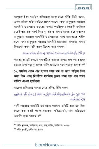  86 
আব্দুল্লাহ ইিন সারবজস রাবদয়াল্লাহু আনহু মর্সক িবিথে, বেবন িস ন,
একদা জননক িেবক্ত মসবজসদ প্রসিি করস া। েখন রাসূ ুল্লাহ সাল্লাল্লাহু
আ াইবহ ওয়াসাল্লাম ফজসরর সা াে পড়বছস ন। ম াকবি মসবজসদ
ঢু সকই োর এক পাসবথ বর্সয় দু’ রাকাে সা াে আদায় কসর অেঃপর
রাসূ ুল্লাহ সাল্লাল্লাহু আ াইবহ ওয়াসাল্লাসমর সাসর্ জামা‘আসে িরীক
হস া। যখন রাসূ ুল্লাহ সাল্লাল্লাহু আ াইবহ ওয়াসাল্লাম সা াসের সা াম
বফরাস ন েখন বেবন োসক উসদ্দিে কসর ি স ন:
«
َ‫و‬
َ
‫ك‬ِ‫ت‬
َ
‫ال‬ َ
‫ص‬ِ‫ب‬
َ
‫أ‬ ‫؟‬
َ
‫ت‬
ْ
‫د‬
َ
‫د‬َ‫ت‬
ْ
‫اع‬ ِ
ْ
‫ْي‬
َ
‫ت‬
َ
‫ال‬ َّ
‫الص‬ ِّ
‫ي‬
َ
‫أ‬ِ‫ب‬
ُ
‫ن‬
َ
‫ال‬
ُ
‫ف‬ ‫ا‬َ‫ي‬
‫ا‬
َ
‫ن‬َ‫ع‬َ‫م‬
َ
‫ك‬ِ‫ت‬
َ
‫ال‬ َ
‫ص‬ِ‫ب‬
ْ
‫م‬
َ
‫أ‬ َ‫ك‬
َ
‫د‬
ْ
‫ح‬
»
.
“মহ অমুক! েুবম মকাসনা সা ােবিসক ফজসরর সা াে িস র্িে করস ?
মোমার একা পড়া দু’ রাকাে না বক আমাসদর সাসর্ পড়া দু’ রাকাে”?97
১৬. মসবজদ মর্সক মির হওয়ার সময় িাম পা আসর্ িাবড়সয় বদসি
অর্চ বিক এরই বিপরীসে মসবজসদ ঢু কার সময় ডান পাই আসর্
িাবড়সয় মদওয়া হসয়বছস া:
আসয়িা রাবদয়াল্লাহু আনহা মর্সক িবিথে, বেবন িস ন,
«
ُّ
ِ
‫ِب‬َّ‫انل‬
َ
‫ن‬
َ
‫َك‬
َّ
‫ّل‬ َ
‫ص‬
ُ‫اهلل‬
ِ‫ه‬
ْ
‫ي‬
َ
‫ل‬َ‫ع‬
َ‫م‬
َّ
‫ل‬َ‫س‬َ‫و‬
ُ
‫ط‬ ِ
‫ِف‬ : ِ‫ه‬
ِّ ُ
‫ُك‬ ِ‫ه‬ِ‫ن‬
ْ
‫ا‬
َ
‫ش‬ ِ
‫ِف‬
َ
‫اع‬ َ
‫ط‬َ‫ت‬
ْ
‫اس‬ ‫ا‬َ‫م‬ َ‫ن‬ُّ‫م‬َ‫ي‬َّ‫اتل‬ ُّ
‫ب‬ِ
ُ
‫َي‬
ِ‫ه‬ِ‫ور‬ُ‫ه‬
ِ‫ه‬ِ‫ل‬ُّ‫ع‬
َ
‫ن‬
َ
‫ت‬َ‫و‬ ِ‫ه‬ِ‫ل‬
ُّ
‫ج‬َ‫ر‬
َ
‫ت‬َ‫و‬
»
.
“নিী সাল্লাল্লাহু আ াইবহ ওয়াসাল্লাম যর্াসাধে প্রবেবি কাজ ডান বদক
মর্সক শুরু করাই পছে করসেন। পবিত্রোজথন, মার্া আাঁছড়াসনা
এমনবক জুো পরায়ও”।98
97
সহীহ মুসব ম, হাদীস নাং ৭১২; আিু দাউদ, হাদীস নাং ১২৬৫।
98
সহীহ িুখারী, হাদীস নাং ৪২৬।
 