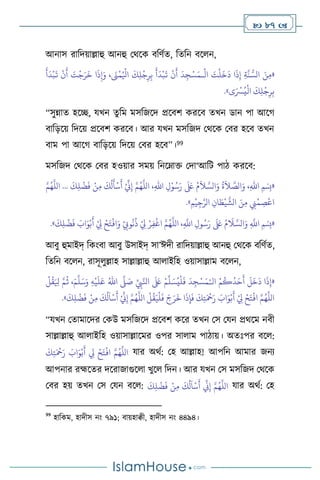  87 
আনাস রাবদয়াল্লাহু আনহু মর্সক িবিথে, বেবন িস ন,
«
َ
‫ت‬
ْ
‫ل‬
َ
‫خ‬
َ
‫د‬ ‫ا‬
َ
‫ذ‬ِ‫إ‬ ِ‫ة‬
َّ
‫ن‬ ُّ‫الس‬ َ‫ن‬ِ‫م‬
ْ
‫ال‬
‫ـ‬
َ
‫أ‬
َ
‫د‬
ْ
‫ب‬
َ
‫ت‬
ْ
‫ن‬
َ
‫أ‬ َ
‫ت‬
ْ
‫ج‬َ‫ر‬
َ
‫خ‬ ‫ا‬
َ
‫ذ‬ِ‫إ‬َ‫و‬ ، َ
‫َن‬
ْ
‫م‬ُ ْ
‫اْل‬
َ
‫ك‬ِ‫ل‬
ْ
‫ج‬ِ‫ر‬ِ‫ب‬
َ
‫أ‬
َ
‫د‬
ْ
‫ب‬
َ
‫ت‬
ْ
‫ن‬
َ
‫أ‬
َ
‫د‬ِ‫ج‬ْ‫س‬َ‫م‬
‫ى‬َ ْ
‫ْس‬ُ‫ي‬
ْ
‫ال‬
َ
‫ك‬ِ‫ل‬
ْ
‫ج‬ِ‫ر‬ِ‫ب‬
»
.
“সুন্নাে হসি, যখন েুবম মসবজসদ প্রসিি করসি েখন ডান পা আসর্
িাবড়সয় বদসয় প্রসিি করসি। আর যখন মসবজদ মর্সক মির হসি েখন
িাম পা আসর্ িাবড়সয় বদসয় মির হসি”।99
মসবজদ মর্সক মির হওয়ার সময় বনসম্াক্ত মদা‘আবি পাি করসি:
«
،ِ‫هلل‬‫ا‬ ِ‫ل‬ْ‫و‬ُ‫س‬َ‫ر‬
َ َ
‫لَع‬ ُ‫م‬
َ
‫ال‬ َّ‫الس‬َ‫و‬
ُ
‫ة‬
َ
‫ال‬ َّ
‫الص‬َ‫و‬ ،ِ‫هلل‬‫ا‬ ‫ِمْسِب‬
َ
‫ك‬ِ‫ل‬
ْ
‫ض‬
َ
‫ف‬ ْ‫ن‬ِ‫م‬
َ
‫ك‬
ُ
‫ل‬
َ
‫أ‬
ْ
‫س‬
َ
‫أ‬ ْ ِّ
‫ين‬ِ‫إ‬ َّ‫م‬ُ‫ه‬
َّ
‫الل‬
...
َّ‫م‬ُ‫ه‬
َّ
‫الل‬
ِ‫م‬
ْ
‫ي‬ِ‫ج‬َّ‫الر‬ ِ‫ان‬ َ
‫ط‬
ْ
‫ي‬
َّ
‫الش‬ َ‫ن‬ِ‫م‬ ِ
‫ِن‬
ْ
‫م‬ ِ
‫ص‬
ْ
‫اع‬
»
.
«
َ‫ر‬
َ َ
‫لَع‬ ُ‫م‬
َ
‫ال‬ َّ‫الس‬َ‫و‬ ِ
َّ
‫اَّلل‬ ‫ِمْسِب‬
َ
‫ك‬ِ‫ل‬
ْ
‫ض‬
َ
‫ف‬ َ
‫اب‬َ‫و‬ْ‫ب‬
َ
‫أ‬ ْ
ِ
‫ِل‬ ْ‫ح‬َ‫ت‬
ْ
‫اف‬َ‫و‬ ْ
ِ
‫وِّب‬
ُ
‫ن‬
ُ
‫ذ‬ ْ
ِ
‫ِل‬ ْ‫ر‬ِ‫ف‬
ْ
‫اغ‬ َّ‫م‬ُ‫ه‬
َّ
‫الل‬ ،ِ
َّ
‫اَّلل‬ ِ‫ول‬ُ‫س‬
»
.
আিু হুমাইদ্ বকাংিা আিু উসাইদ্ সা’ঈদী রাবদয়াল্লাহু আনহু মর্সক িবিথে,
বেবন িস ন, রাসূ ুল্লাহ সাল্লাল্লাহু আ াইবহ ওয়াসাল্লাম িস ন,
«
‫ال‬ ْ‫م‬
ُ
‫ك‬
ُ
‫د‬َ‫ح‬
َ
‫أ‬
َ
‫ل‬
َ
‫خ‬
َ
‫د‬ ‫ا‬
َ
‫ذ‬ِ‫إ‬
ْ‫ـ‬
ُ‫ي‬
ْ
‫ل‬
َ
‫ف‬
َ
‫د‬ ِ‫ج‬ْ‫س‬َ‫م‬
ِّ
ِ
‫ِب‬َّ‫انل‬
َ َ
‫لَع‬ ْ‫م‬
ِّ
‫ل‬ َ‫س‬
َّ
‫ّل‬ َ
‫ص‬
ُ‫اهلل‬
ِ‫ه‬
ْ
‫ي‬
َ
‫ل‬َ‫ع‬
َ‫م‬
َّ
‫ل‬َ‫س‬َ‫و‬
ْ
‫ل‬
ُ
‫ق‬َ ِ
‫ْل‬ َّ‫م‬
ُ
‫ث‬ ،
َ
‫ك‬ِ‫ل‬
ْ
‫ض‬
َ
‫ف‬ ْ‫ن‬ِ‫م‬
َ
‫ك‬
ُ
‫ل‬
َ
‫ا‬
ْ
‫س‬
َ
‫أ‬ ْ ِّ
‫ين‬ِ‫إ‬ َّ‫م‬ُ‫ه‬
َّ
‫الل‬
ْ
‫ل‬
ُ
‫ق‬َ‫ي‬
ْ
‫ل‬
َ
‫ف‬ َ‫ج‬َ‫ر‬
َ
‫خ‬ ‫ا‬
َ
‫ذ‬ِ‫إ‬
َ
‫ف‬
َ
‫ك‬ِ‫ت‬َ ْ
‫مح‬َ‫ر‬ َ
‫اب‬َ‫و‬ْ‫ب‬
َ
‫أ‬ ْ
ِ
‫ِل‬ ْ‫ح‬َ‫ت‬
ْ
‫اف‬ َّ‫م‬ُ‫ه‬
َّ
‫الل‬
»
.
“যখন মোমাসদর মকউ মসবজসদ প্রসিি কসর েখন মস মযন প্রর্সম নিী
সাল্লাল্লাহু আ াইবহ ওয়াসাল্লাসমর ওপর সা াম পািায়। অেঃপর িস :
َ
‫ك‬ِ‫ت‬َ ْ
‫مح‬َ‫ر‬ َ
‫اب‬َ‫و‬ْ‫ب‬
َ
‫أ‬ ِ
‫ِل‬ ْ‫ح‬َ‫ت‬
ْ
‫اف‬ َّ‫م‬ُ‫ه‬
َّ
‫الل‬ যার অর্থ: মহ আল্লাহ! আপবন আমার জনে
আপনার রহ্মসের দসরাজাগুস া খুস বদন। আর যখন মস মসবজদ মর্সক
মির হয় েখন মস মযন িস :
َ
‫ك‬ِ‫ل‬
ْ
‫ض‬
َ
‫ف‬ ْ‫ن‬ِ‫م‬
َ
‫ك‬
ُ
‫ل‬
َ
‫ا‬
ْ
‫س‬
َ
‫أ‬
ِّ
‫ين‬ِ‫إ‬ َّ‫م‬ُ‫ه‬
َّ
‫الل‬ যার অর্থ: মহ
99
হাবকম, হাদীস নাং ৭৯১; িায়হািী, হাদীস নাং ৪৪৯৪।
 